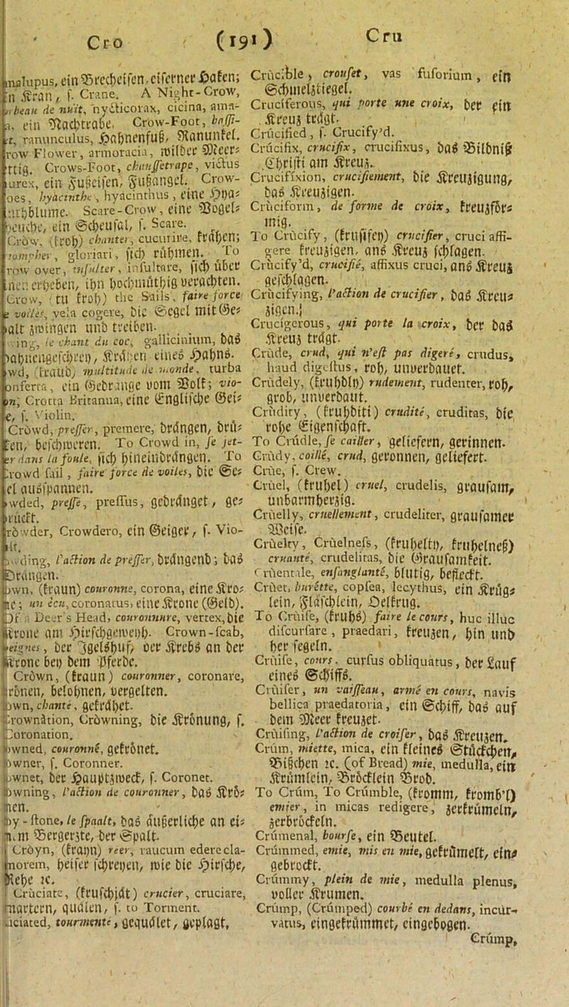 Cro (19O nalupus, ciu Egeecbeifen, cifeenee £afen; n firatl,. f. Crane. A Night-Crow, l, beau demit, nydticorax, cicina, aroa- j, tin ^aC^Cl'Qbe. Crow-Foot, bnffi- tt, ranunculus, £abnenfu6, Slanunrel. row Flower, armoracia, rUtfbt’C SOccee? ttig. Crows-Foot, chunjjitrapc, viclus .urex, ein Suiicifen, §u§angct. Crow- oes, hyacinth* , hyacinthus , eine -00 d; ;1 li)6lUITIC- Scare-Crow, fine ?8oflc[s joiKhc, ein ©etjeufei, f. Scare. Cr5w, (irob) chanter, cucuinie, reaben; romp >er•, gloriari, fid; rui)inen. /f° row over, infalter, infultare, fid) ubet* ne;1. erbebeii, il>n bod)mut.biS ueead)ten. Crow, til £wb) the Sails, faint force ; voile’, vela cogcre, bie ©Cgd Hi it (he; alt jroingen ttnb tveiben. . , ing, ie chant du coc, gallicmium, bad )ai)ncuficfd)i,ct)/ fiedheri eined ipabnd. wd, fraub) multitude denionde, turba onferta, fin ©cbt.mfiC UOtll SBolf; 'Cto- rn, Crotta Britanua, eine ©nglilcbe @fi; C, f. Violin. Crdwd, prefer, premere, bedngen, beiV fen, befebtoeren. To Crowd in, fe jet- r dans lafoule, fid) 1)i 11CiUbl'Unfletl. To ;owd fail , fain force de voiles, bit ©fs cl cuiofpannen. vvded, prejfe, preffus, gl'bl'dUQCt, QC? nieft. rb vdcr, Crowdero, ein ©eiflCt'/ f- Vio- lt. la ding, faction de prefer, bldligenb 1 bad Dedngm. jwn, (fl\Uin) couronne, corona, eine fieo* IJC; tin ecu, coronatus, eiltC fil'OttC (@elb). Df Deer s Head, couronnnre, vertex, bie fro tic am .fiiefcbgemepb- Crown-fcab, reignes, bee jgeldbuf/ oee fieebd an bee ficonc bei) bem ’Pferbe. Clown, (traun) couronner, coronare, cbnen, belobnen, ueegelten. bwn, cliante, gefl*dl>et- .'.rownition, Crbwning, bie ficbntttig, f. oronation. awned, couronnf gefeonet. owner, f. Coronner. uwnet, bee £aupdiuecf, f. Coronet. Owning, faftion de couronner, bad fieb? ncn. S»y - (tone, ie fpaalt, bad dtigeclid)e an cU nun SBeegerjte, bee ©palt- | Crbyn, (feapn) reer, raucum ederecla- Inorem, beifee Kbeepen, luic bie i)tcfd)e, 5Het>e K. * Cruciate, (fctlfvbidt) cruder, cruciare, tnaetcen, qucllen, f. to Torment, aciated, tourmmu, Qcqudlet, flcplagt, Crucible, croufet, vas fuforium, ein ©cbmeljtiegel. Cruciferous, qui Porte une croix, bee fttt fieeuj tedgt. Crucified, f. Crucify’d. Crucifix, crucifix, crucifixus, bad iSilbnifj .Gbritfi am fieeus. Crucifixion, crucifiement, bie fieciljiguttg, bad fieetijigen. Cruciform, de forme de croix, feetl^fbe* mig. To Crucify, (feilflfcp) crucifier, cruci affi- gere freujigen, and fieeuj febfagen. Crucify’d, cruci fie, affixus cruci, and fieetlj gefebtagen. Crucifying, faction de crucifier , bad fiectl* Siflcn.j Crucigerous, qui porte la croix, bee bad fieett} tedgt- Crude, crud, qui n’eft pas digere, crudus, baud digellus, eel;, umteebauef. Crudely, (£euf)blp) rndement, rudenter, t'of), geob, unuerbaut. Crudity, (feubbitt) erudite, cruditas, bie eobe ©igenfebaft. To Cradle, fe caider, geltcfeen, geeinnett- Grady, coiiie, cmd, geeontien, geliefeet- Criie, f. Crew. Cruel, (fru(>el) cruel, crudelis, geattfaiH/ unbaembeejig. Cruelly, cruellement, ctudeliter, geaufamCP ‘ffieife. Crilelty, Cruelnefs, (fruheltl), fmfjetnofj) cruaute, crudeliras, bie ©eaufamfeit. Crflentale, enfmglant'e, bltltig, bcfiedt. Crilet, burette, copfea, lccythus, ein fieug# lein, Stdfcblein, £)el£eug. To Cruife, (fi'Ubd) fane le court, hue illuc difeurfare, praedari, feetl3en, bin Uni) bee fegeln. Cruife, court. cuvfus obliquatus, bee £tUlf eined ©dfiffd. Cvuifer, un vaiffeau, arme en court, navis bellica praedatoria, cilt ©(biff, bad auf bem iBieee feeujet- Cruifing, faction de croifer, bad fiecttJCtt, Crum, miette, mica, ein ficilltd ©tucfcbeit/ Sfn§cben 1C. Cof Bread) mie, medulla, cttT ficiimlein, iSebcfletn 55eob. To Crum, To Criimble, (fi'Otnm, feomb’l) emier, in micas redigere, iccfeiimcln, jcebcbcfctn. Crumenal, bourfe, ein SBeUtcl- Crummed, emit, mis en mie, gefeumelt, Cltt^ gebeoeft. Crummy, pi ein de mie, medulla plenus, nollee fieumcn. Crump, (Crumped) courbe cn dedans, inciir- vatus, eingefedmmet, cingcbogen- Crump,