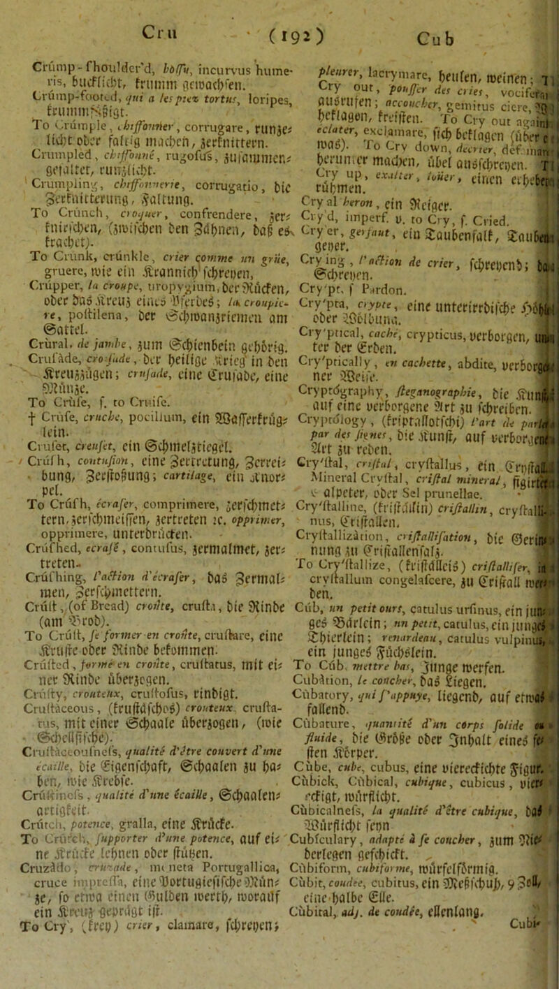 C 190 Cub Crump-fhoulder’d, lolTu, incurvus hume- ri5- bucfffcbt, frtitnth aeioac|>ren. Crump-footi-d, qux a lespiez tortus, loripes fcummfsgtgt. To Crumple, Jnffomter, corrugare, riltljc; lidjt obcr faffig macfat, jerfnirtern. Crumpled, cbifonni, rttgofill, jUfammen* fletaltcr, nin-(ic!;t. Crumpling, chiffbnnerie, corrugatio, tic gei'fimtming, ,valuing. To Crunch, croquet-, confrendere, pknrer, lacrymare, fallen, meinen; 11 Cry out, ponjjer des cries, vociferm i ausrufen ; accouche?, gemitus cicre, TQ ) hcfldflen, frt’flicit. To Cry out ai-aint 1 miT’ T«r',lar5 'ICb bctla&™ (fthrr c lt)0o). To Crv down, deerter, def. man 1 faultier macfat, uDel atiifcfaijen. in Smelt.’ eXatUr' /0>ier’ dncn Clf)ibtt leu Cry al heron , fin Kcigcr. ■ „*•- Cry’d, imperf. u. to Ci v f Cried flacietj”' 3mild)en fcen Sdftnen, ba§ e*k Cryer, ««•/««*, eiu Staubenfalf, Saubfc To Crunk, ortinklc, crier comme un griie, Crying', I’aMon de crier, fcbceDCtlb; bu gruere, nne ein Aranmch ichreiien, ©(fatten. ,;;3’ M Crupper, la croupe, 11 rbpygium, herKtitfen, Crypt, f Pardon, obee bn^Areuj eintsJrVrM; Ucroupie- Cry-pta, aypte, eine untetirrbilefje iSbhit re, polhlena, bee tscfaanjfiemen ant eber iGolbuna. ; ©attel. Crural, dejtmbe, jUUI ©cbtenbcht fiefa-g. Cruf&de, era:fade, ber falige itrieg'inben Amtjjagen; cmjade, cine druidbe, eine Cry'pncal, cochi, crypticus, ucrbot'fien, UIK'l ter ber (frben. Cryptically , en cachette, abdite, uer6orfl«;; ner SSBeife. > SJiflnae. To Grille, f. to Cruifc. t Crufe, cruchc, pocillum, ctlt 20afTerfriig; lein. Crufet, creujet, ein @d)ine[jtiegcl. Cruf h, contufion, cine 3ertretung, 3crrei« bung, 3eeiro9unQ; carre/aoe, ein A nor* pet, Cryptdgraphy, flegnnographie, b(e jfmtwj «uf eine uerbergcr.e ?irt ju Kfatbrn. Cryptology , (friptaUotfchi) fart de porlitr par des Junes, btC Alin ft, OUf ICrbl'Ut'tK 1 3iet au reben. m Crystal, crijtal, crvftallus, ein OffPiraiL Mineral Crvftal, criftal mineral, ftgirtrtii , . ^ a (peter, eber Sel prunellae. • 1 To Crul h, ccmjer, compnmere, jerfcfaet* Crystalline, (frilrdlfiit) crifialhn crvftalffll tern.jcricpmeifien, jertreten te. opprin-.tr, nus, Oftifiallen. ’ ffl oppnmere, unrerbriicten. Cryltallizaiion, criftatlifation, blC ©ctilW Crufhed, ecraje, contufus, jermalmet, jer« hung ut Priiiallenfafj. t/^cn“ , ,,, „ To Crystallize, (friffdHciS) cri/lalltfer, in C.rufhing, l action decrajer, ba$ ^miiab crvltallum congelafcere, jt| (Jrikall refri men, perfefaettern. ben. Crfilt, (of Bread) crorlte, cruit.i, bie Kin be Cub, un petit ours, qatulus urfinus, ein juiP (am ^rob). ges 55drlcin; «npet/t,catultis, cinjungtf) To Crult, Je former-m cronte, crulkre, eiltC XfjtcTtftn ; renordeau, catulus vulpimu, Annie eber Kinbe befoimnett. ein jungeS (?ilcf)^ein. Criilted, forme en crodte, crultatus, mit ei« To Crib, vuttre has, jtmge nterfen. tier Kinbe hberjegen. CuMdon, u coacher, ba5 liegen. Critlty, crouteUx, crultofus, rinbigt. Cubntory, qui J'appuye, liegcnb, auf ent'ltf Crultaceous, (trujafei)^) erouteux. crufta- falienb. (ioie ms, mttefner vSchaale flberjogeit, • ©dtellftfctje). Crultaccoufnefs, qua!iti d’etre convert d'nne ic at lie, bie <£igenfd;aft, ©d;aalen ju t)a> ben, mie Arebfe. Criiliincfs , qualiti d'nne icaille, @d;aa(eit^ artigfeit. Cnitcii, potcnce, gralla, cine Artlcfe- To Crufeh, Jupporter d’nne potence, auf eU Cubfculary, adapti a fe coucher, jum THf nr A tilde lc()itm ober ftunen. bcrlegcn gefcljicft. „ CruzAlo, crusade, lmjieta Portugallica, Cdbifortn, cubiforme, roiJrfelfbrtnig. cruce impreda, elite 'Dortligiefifd)e 9)iun; Cubit, coudee, cubitus, ein iJJU’fil'djUj), 9 JoD, je, fo etiea eineit (Btilben mertl), morailf rine ftalbe £lle. ein Areuj geprdgt t|i. Cubital, adj. de coudee, riJcnlaitfl. To Cry', (Irey) crier, clamare, fd;rei)enj . ' Cubf Cfibature, quantite d'un corps folide 0* fluide, bie (Mlie eber 3nf>alt eine? ft* (ten Acrper. Cube, cube, cubus, eine eierccficbtc J-igttr. Ciibick, Cubical, cubique, cubicus , uicr» refigt, miirflicbt. Cubicalnefs, La qualiti d'etre cubique, bfli | ®iirpid;t fepn