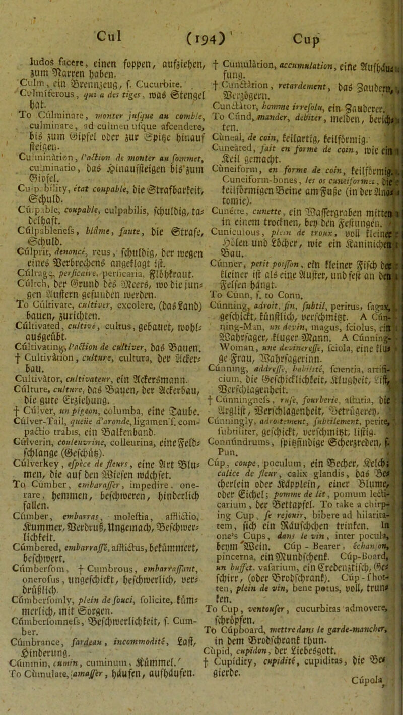 ludoS facere, tincn foppen, aufsiebcn, sum barren baben. Culm , ci,U BrennSCUg, f- Cucurbite. Cvlmiferous, ijm a des tiges. 113U6 ©tcngel bat. To Culiuinare, monter jufque an comble, culminare, ad culmcn ufque afcendere. f Cumulation, accumulation, cine 9/iiffwfiaL fung. ba» SaubeMfflj f CundlAtion , retardement, SCeMSgem. Cunftltor, homme irrefolu, cin Saubcrcr.', 4 To Ciind, matider, debiter, melbeil, Bericb* ten. 6io sum @ipfel ober sue ©pi§e l?inauf Cimeal, de coin, fcilartig, feiifotmig 1 (leifier Culmination, I'attton de monter au [omrnet, cuiniin-atio, ba» jpinauflteigcn BiS'sum ©iofet. Cuip. biliry, etat coupable, bie ©trafbai'fcit, ©cbulb. Ciup.iblc, coupable, culpabilis, fcbulbig, ta* bclbaft. Cfilpablencfs, blame, faute, bie ©trafe, ©cbulb. Culprit, denonce, reus, fcbulbig, bet megcn eine» BerBreu)cm> angeflagt i|h Ciilragg, fierjicaire, perficaria, gl61>fraut. Ciiltch, ber ©runb be3 OJteerP, roobiejuns gen sKtiftern gcfunben merbeti. To Cultivate, cultiver, excolere, (bQb ?CUlb) Bauen, suricbtcn. Cultivated, cultive, cultus, gcBauet, mobh autfgefiBt. Cultivating, l’action de cultiver, bad Batiet1. f Cultivation, culture, cultuTa, bet §(cfer* Bau. Cultivator, cultivatenr, cin Stcfercimann. Culture, culture, bgg Bauen, bet* 2tcfev6au, bie gute Brstebung. f Culver, un pigeon, columba, eilie JauBe. Culver-Tail, queue d'aronde, ligamenf.com- paaio trabis, eiti Balfcnbanb. Culverin, coulenvrine, colleurina, eineftefb* fdjlange (©efcbilfi). Culverkey , efpece de flairs, cine ?Irt Bill* men, bie cuif ben SBiefen nxlcbfet. Tq Cumber, embarafler, impcdire. one- vare, belli men, Befdnoeren, {jinbcrlicf) fallen. Cumber, embarras, moleftia, affliaio, .Summer, SJerbiui, Ungcmacb, Befcbiuer; licbfeit. Cumbered, embcirrnjje, affliaus, BefumiltCl't, Befcbroert. Cumberfom, f Cumbrous, embarrnjfntt, onerofus, ungefd)icft, befdwerlicb, iter* bt'iiplfcb Ciimbcrfomly, plein de fouci, folicite, fum* mcrlicb, mit ©orgcn. Ciimberfomnefs, Bcfd)ll'Ct'Iid;fcit, f. Cum- ber. Ctimbrance, fat-dean, incommodite, £a|t, JsMnberung. Ctimmin, cumin, cuminum, Summel/ To Cumulate,.amaffer, bdufcn, OUfbdufen. itue cm Cuneated, fait en forme de com, .Sell semad;t. Cuneiform, en forme de coin, fcilf6l'mi[ Cuneiform-bones, les os cuneiformei, tic feilformigcnSeine amjyufie (in ber Sink 1 tomie). Cunette, cunette, cin SBaffergraBen mittcm i in einem trocfnen, Bey ben Sefningen. Cuntcuious, plan de troux, yoii flciliet r fybten unb £6d)er, rote ein Saninidjeti 1 Bau. Gunner, petit poiflon, ein flciner 5ifd> berc firmer i|t aid cine 2iu|?er, unbfcft an tetri 8'eifen bungt. To Cutin, f. to Conn. Cunning, adroit, fin, fubtil, peritus, fagaxA i gefdncft, hinfrlid), ucifdnniPt. a cfi* ning-Man, nn devin, magus, feiolus, rift aGabrfager, huger ?BJnnn. a Cunning! Woman, tine devinereffe, fciola, cine fill* jK Ji'au, 'Babrfagerinn. Cunning, addrejfe, babihte, fcientia, anifi- cium, bie (ScfcbicflicbEeit, Siugbcif, -lift; SJerfdUcgenbeit. f Ciinningnefs , rnje, fourbtrie, alhxtia, bit iirglift, f8er|cf)lagcnbeit, Tjetrugerei), 3 Cunningly, adroitement, fubtilement, perite, iiibriiiter, gefd)icft, UCCfd>mi?t, liffig. Connfmdrums, fpifignbige ©d)crjrebctl, f. Pun. Cup, coupe, poculum, ein SBccbce, SclcB; cidice defleur, calix glandis, bad 5e< cbericin ober ifdpplein, einer Mime, ober Sicljel; pomtnede lit, pomum lea? carium, ber SettapfCl- To take a chirps ing Cup . fe rejouir, bibere ad hilarita- tem, fid) ein 9?dufd)d)en trinfen. in one’s Cups, dans le vin, inter pocula, Bepm 5Bein. Clip - Hearer , Scban on, pincerna, cin91iUnblct)fUf. Clip-Board, un buffet. vafarium, cill SrebeHStiKb, fflei febirr, (ober ©robfd)ranf). Cup -f hot- ten, pleitt de vin, bene p»tus, ooli, tl’lln* fen. To Cup, ventoufer, cucurbitas admovere, fcbrBpfen, To Cupboard, mettredans le garde-maneber, in bem ’Srobfcbranf tbun- ciipid, cupidon, ber £icBc6gott. j: Cupidity, cuptdite, cupiditas, bie 'Be* gierbe. . Cupola^