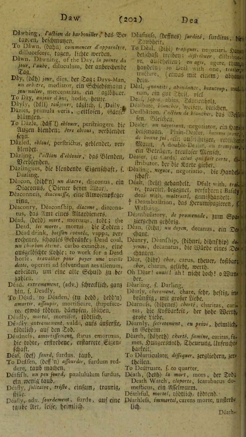 I Daw (202) D ea ***’ ***’■ *• To,“wn; J®tn) commencer d'apparohre, To DU, trainer, ne-otiari, jW, dillucefcere, tagcn, licfrtc merben. Dcl^oft Irciben; diflnlS diihS f DJwn, pawning, of the Day, la point* du re, austbcilen; m agi*, agere tbttnla jour,laube, dilueulum, bcr ailbt'ccbcilbc hivutwrn • n„„i ..-.i s . r'W Sag. i)ahbuU, ro Teal with one, trailer^ my,m)mr,6jes, bee Jog; Daysman, ZuT' (C^5 ,nit dr,t'm) «***’ un arbitre, mediator, cin ©cNeWliwnn ; Deal, qnanuti, abidance, beaucoup, mul jou natter, mercenanus, cm aglo&i.CC. turn, cin gut J&eii, Vicl To Day, artjonr ti hut, hodic, fecufe. D^yly, (brtli) ttiijours, tdglid), f. Daily De. ., fopni abies, Jdtinenboli. Dazies, primula veris , tdglici), f. Daily.* Dealbate, binneher, 'ivtificii t'lticbcn . eitlofcn, Wdnf Dealbfofon, Pattion de luaneber. bliimgen. fen, QMefdben _ To Dazle, i&dfT 0 tbloutr, pcrilringere Die Dealer nn neeottmrt, negotiator, einJ>Mri! 21 INCH ctrt eh/QUi. : r\._i . bt'DlllUiin. Plain-Dealer, haunt .> c ■ ^ b«7ie;w,,etn auiVij)tiger, veMi, d Slugcn blenben; Jtre ebiout, yerblenbet K'pn. de Dazled ebiout; perftriiEhis, geblcnbct, UCtv SRaa.ll. A double-Dea ler,~.r.n tronr m I „} cin ^etrnger, treulofer ®ienfcb \ Da^»n8> ^‘»n d eblouir, m SSlcitbcn, Dealer, (ax t.ards, cdJ Lie di-.i 93erblcnbcn. ITribator, £>-{> ftarte ait*6et ’ sifl D DazlmgS> b‘C 6[CnbCni5e €i9CU,^afC' f- D»««*, negotiant,, bic/ponbcJi Deacon, (bijlf’n) «« diacre, di-.conus, cin Dealt, (belt) gc&anfeclt. D&lt with, trail i (OtaconuS, CrOtener bc«,in fUtar;. tj, tractirt, begegnet, mfafcrcn; Bafely j Deaconnets, duicoiitfle, ciltc 2llino|enpfIcgc; dealt w11il, mat trait e, gsmt|5|)CtnbCft- rtnn. Deaconry, Deaconfhip, diacone, diacona- tus, bas 2lmt ctiH’6 Slltapbienettf. Dead, (bfbb) mart, mortuus, tebt i the Dead, let marts. mortui bic Jobtch; D$an,'(6i'6nJ ««doyen, decanus, fill t)«] Dead drink, boiffon evintte, vappa, VCU **i\.*!\.in jd i a a f i^u (,S\ i'Si'A ti • I A,, * ,1 ^1 TA A -* _ .... 1A 1 /l f / » , *. * . _ f Deambulotion, bas £erumipajicccn, C Walking, Deambulatory, de promenade, juitt igeflsi aiergebm gebbrig. rocl;cnes>, fci)aale6 ®ebtdilfCi Dead coal, Deanry. Deanfhip, (bibnri, bibnfhip) do. ■ nit chubon etemt. carbo extimflus, dlif yenne, decanatus, bic ilLhirbe eine4 auggelftfcbte Atomic; to work for a Dead ebanttu ' horfe, travaiUer pour payer nne via lie Dear, (bil)t) cber, carus, tf)CUcr, fo|;6arOl date, operavi ad folvendum aesalienum, eher, clvarus, geliebt, loertf)- arbeiten, um cine aitc 0cbulb au bet Oh Dear! ouaisi ah! nicbtbofb' oSBuna aablcn. bcr. ■ Dead, extremement, (adv.) f(l)tccflicl), gana Dearling, f. Darling. bin, f. Deadly. Deirly, cberernent, chare, |‘cf)t', beftig, in* To Dead, to Deaden, (tit bebb, bebb’n) bnlilltig, mit grodcT £ii'bc. amonir, affoupir, mortificare, (hipeface- Dearn^fs, (bif'encd) chertc, charitas, cari* re, etn?a& fobten, biSmpfcn, IbiVbcn. tas, bic .ftolibarfeit, bet bobc SBertb/ Deadly, mortet, mortifor, tobtlic!;. gcopc 1'icbc. Deadly extremement. vald •, aufd dtlBCrftC, Dearnly, fecrettment, en privc, bcimlicf), tbbiltd)/ auf ben Sob. in @ebcim. Deidnefs, amortiffement, flatus emortnus. Dearth, (befortf)) chertt, famine, caritas,fail bic tobte, ctftocbcnc, ccftarrete. €igens mes, £ungcroiiotb, Sfxurung, UnfnicbW ; fd;aft. badcit. Deaf, (bef) fonrd, furdus, tOllb. To Deavticulatef dijjequer, actgliriX'nt, jCf# To Deafen, (beff’n) affair dir, furdum red- tbciicn. dere, tflllb maciicn. To Deartuate, f. ,to quarter. Denfifh, un pen Jourd, paulululum furdus. Death, (bctl>) la mart, mors, bcr Job; Ctn iDCllig. taub. Death Watch, cloporte, Icarabaeus do- Dcnfly, Jolitairt, trifle, ctnfam, ttatltig, ineflicus, cin Vlffcliuunn. (liilC- Deathful, monel, fobtlidj, tbbtcnb-' ^ Deafly, adv. fonrdement, forde, guf CillC Dearhlefs, imwiortt/, carens mortc, un|^crb< tflubc 2lrt, feife, bcimiicb- lid?- ,: Death*'