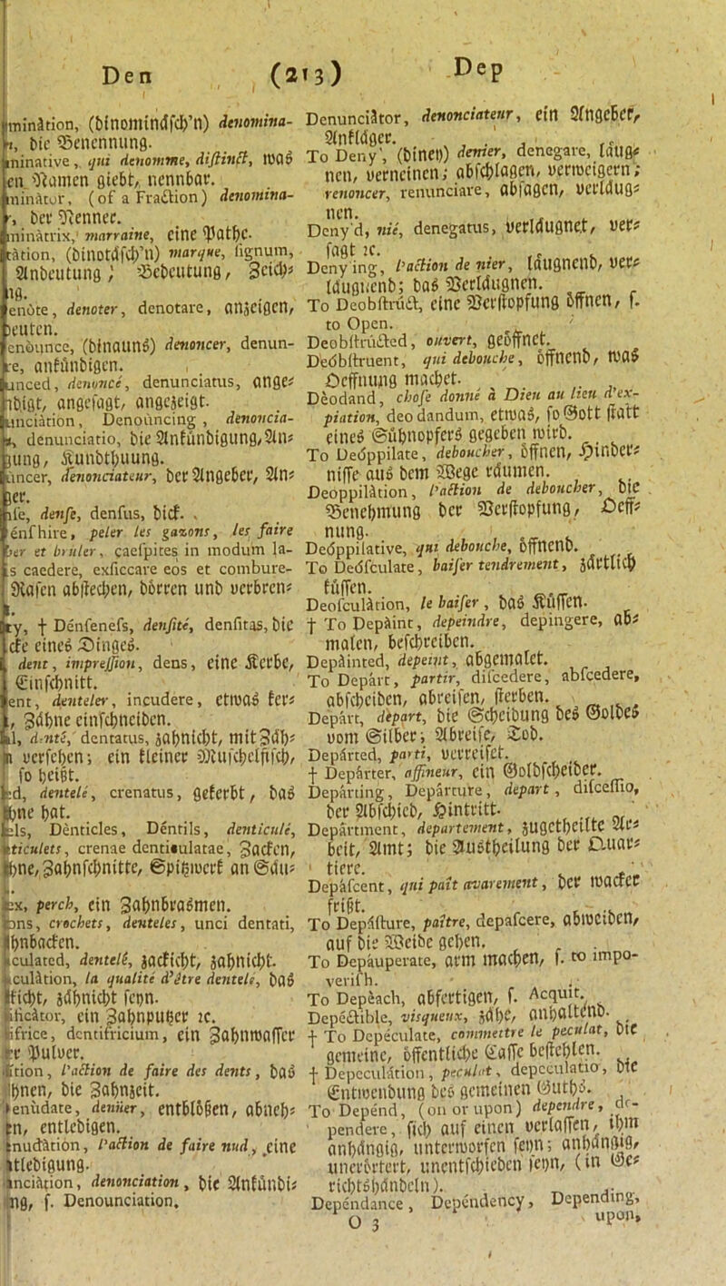 munition, (btnomindfcb’n) denomina- [i, btc ffienennung. ninativeijui denomme, diftinct, load cn 'Teamen giebt, nennbar. ninutor, (of a Fraction) denomina- ■, bet' Rennet. ninatrix,' ?narraine, cine ^Utf)C- tation, (btnotdfei/n) marque, lignum, Slnbeutung; ’-Bebcutung, Bcity |10. , en6te, denoter, denotare, CinSClflCri/ )eutcn. enounce, (binaund) denoncer, denun- re, anfflnbtflen. unced, denonce, denunciatus, atige* ib.igt, angefagt, angejeigt. unciation, Denouncing , denovcia- , denunciatio, bie 2lnfunbigung,2tns jung, tfunbtbuung. lincer, denonciateur, bet Slligebet, 2111- let. lie, denfe, denfus, bid'- . enfhire, peter les gazons, les faire 'ser et In liter, gaefpites in modum la- s caedere, exficcave eos et combure- Sbafcn ab|Ieci;en, barren unb ucrbretu -S y, f Denfenefs, denfite, denfitas, bit cfe eined Singed. dent, imprejjion, dens, cine fietbc, €inf<bnitt. ent, denteler, incudere, CtlUCs fct* , Sdbne einfebneiben. il, d,nte, dentatus, jabnid)t, mitBlJb* n uerfeben; ein fleinec DJUifcijiTfifef;, fo bt’iBt. ed, dentele, crenatus, fleEcrbt, bad bne bat. els, Denticles, Dentils, denticuli, iticulets, crenae denti«ulatae, Jacfcn, bne, 3abnfcbnittc, ©pibiucrf an@du* • ex, perch, ettt Sabnbradmen. Dns, crochets, deuteles, unci dentnti, bnbaefen. iculated, denteli, jacfid)t, jabtlicbt. culition, la qualite d’etre dentele, bad fiebt, sdbnicbt fepn. pitied tor, ein 3abnpuber ic. Sifrice, dcntifricium, ein Babntoaffct fcc 'JSuluer. ition, l'action de faire des dents, bad bnen, bie Babnscit. ► eniidate, dernier, entbloOen, abilCb* m, entlcbtgen. ! :nudltion, fattion de faire ntid, cine ttlebigung. ■incision, denunciation, bic Stnfltnbtf tig, f. Denounciation. Denunciator, denonciateur, ein 2(tigcbcr, 2(nfMger. , .' To Deny', (binei)) denser, denegare, laugc nen, oerncincn; gbfcblagen, uermcigctn ; renoncer, renunciare, abiagctl, PCt'laug* nen. Deny'd, nit, denegatus, oetldugne.t, vetf fagt ic. ,, Deny ing, faction de nter, tatigneilb, tUC# Idugncnb; bad iBccWtignen. To Deobftruft, cine 23cr(topfung bftnen, f. to Open. DeobitriuSed, divert, geoffnet. D'e<5blh*uent, qni dcbouche, offttCHD/ Ocffntwg macbet. Deodand, chofe donne a Dien an lieu d ex- piation, deodandum, etnutd, fo@Ott ftdtt eined ©flbnopferd gegeben mitb. , To Dedppilate, dehoucher, bffnen, ^JinbCfs niffe and bem 2Bege rtfumen. Deoppilltion, faction de dehoucher, 0iC 23encbmung bet 23er(Eopfu«g, nung. , . Dedppilative, qui debonche, OffnenD. To Dedfculate, baifer tendrement, juttltcb hiffen. Deofculltion, le baifer , bad tfufTctt. tToDepiint, depeindre, depingere, ab* maten, befebteiben. Deplinted, depeint, abgemalCt. To Depart, partir, difeedere, abfeedere, abfebciben, abreifen, ftetben. Depart, depart, bie ©cbetbung bed ©OlbCd Dom@i(bet; Sibteife, Seb. Departed, parti, Ua'CCtfCt. f Departed affinekr, citl ©olbfcpetOCt*. Departing, Departure, depart, difeemo, bet aibfcbicb, fiintfitt. ‘ Department, departement, jugctbeiltc itu beit, 2imt; bie Siud^eilung bet £uiar* tierc. Dephfcent, qni pait avarement, bet iPOCfCC fcijjt. To Departure, paitre, depafeere, ablUCibCtt/ auf bie iffieibe geben. To Depauperate, atm macbett, f. to lmpo- verifh. To Depeacb, abfcttigen, f. Acquit. Dcpeclible, visqueux, OnpaltenO. + To Dcpeculate, commeitre le peculat, DtC genuine, bffcntiicbe Taffc beficblen. -J- Depcculation , peculat, depcculatio, DtC €ntmcnbung bed gemeinen ©utbd. To Depend, (on or upon) dependre, ctr- 1 pendere, fid) auf eitten uctlaffen, tl)m anbdngig, nntermorfen fepn; anbatigig, unctbttcct, unentfcbit’ben icpn, (m ©c? tid)td()dnbc[n). _ .. Dependence, Dependency, Depending, 03 «pon.