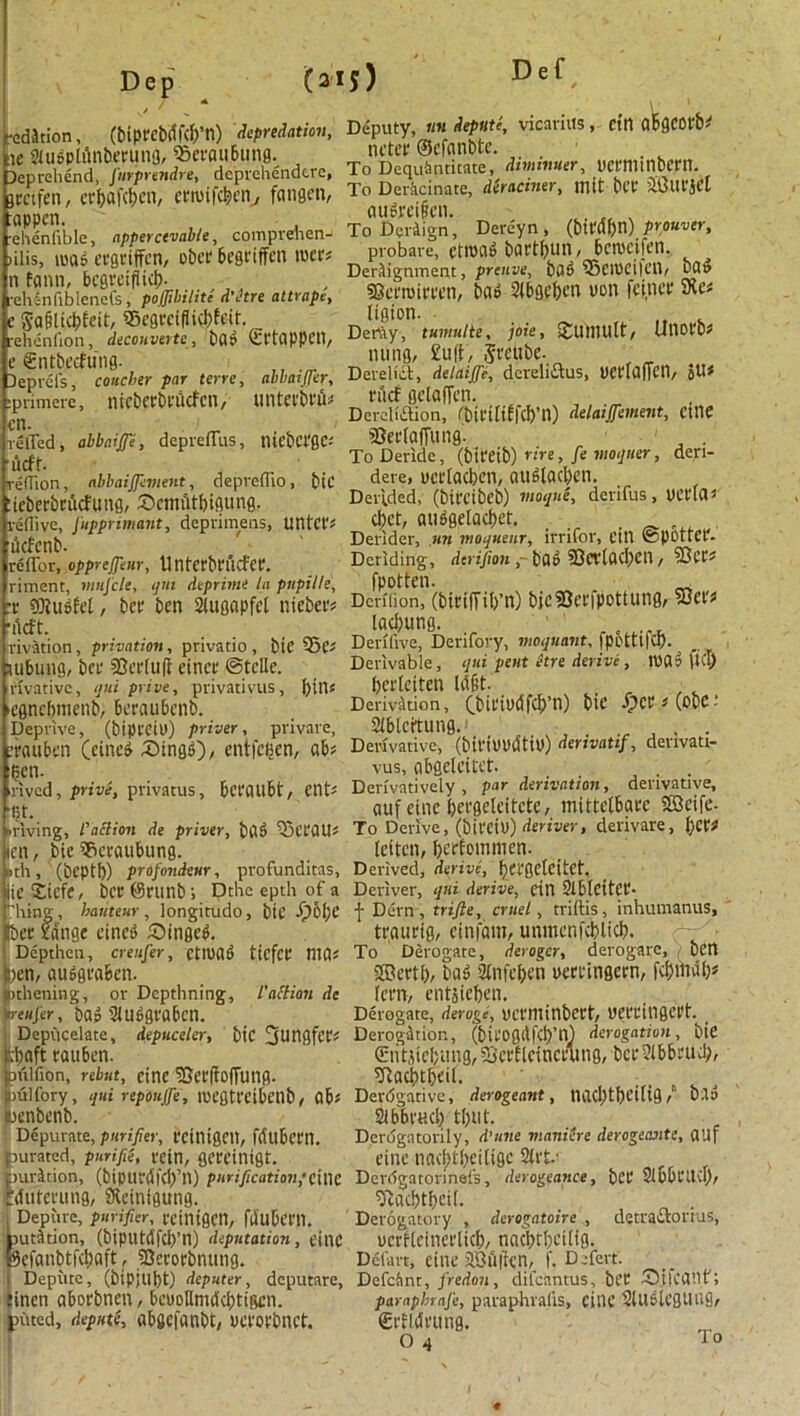 “edition, (biprcbdfdyn) depredation, tie SiugplAnberuno, QSet'flubung. Reprehend, furprendre* deprehendere, jretfen, ctrljafc^en, cnuifc&cn, fcmgen, :appen. •elienfible, npperctvabie, comprehen- ulis, m6 evgriffen, obee begriffen tuer* n fann, begrciflid). rehinfibicnefs, pofjibilitc d’etre attrape, c Sa&lid)feit, S5egreiflid)feit. reheniion, decouverte, bfl? Sl'tOPPCd, e £ntbecfung. 3 epic Is, concher par terre, abbatjjer, iprimere, nicbetbcdcfcn, tintevbt'iD cn. relTed, abbaiffe, deprefTus, ntcbct'gc-' ucft. reflion, nbbaijjement, depreiTio, bic :icberbcucfung, £>emiitl)igung. reflivc, Jupprimant, deprimens, UHt'Cf? dcfenb. rcffor, oppreffeur, UntetbVUCfet. riment, nmfcle, ijm dtprime la pupille, x fflUioh-l, bet' ben 2tugapfel nieber# deft. rivation, privation, privatio , bic 55c* subung, bee SSerlufi etnet* ©telle. rivativc, qui prive, privativus, bill* ■egncbmenb, Beraubenb. Deprive, (bipl'Civ) priver, private, nutben (eine£ £>ing<0/ entfegen, ab* ?cn. rived, prive, privatus, bct'flUbt, etlt* fjt. ■riving, P'ailion de priver, bflf> 23cCfllri ien, bic Sacratibung. »th, (beptf)) profondeur, profunditas, lie £iefe, bee ©runb; Dthc epth of a hing, hauteur, longitudo, btC i?6l;e bee fringe eineP S)ingeP. Depthen, creufer, ctmaP tiefcc ntfls )en, ausgvaben. atbening, or Depthning, l'action de reufer, ba? 2lu6gvaben. Depucelate, depuceler, blC 3^tlfifer? ,1)aft cauben. piiifion, rebut, cine 3}er|fo|Tung. julfory, qui repoujfe, nx'gtt'Cibeilb, flb« jenbenb. Depurate, purifier, CCinignt, fdubettl. aurated, purifie, vein, gereinigt. aurJtion, (biput'dfcl)’n) purification;cine Mute rung, Sfteinigung. Depute, purifier, vcinigen, fllubcni. autition, (biputdfcb’n) deputation, eittC 9efanbtfcl)flft, SBevortmung. Depute, (bipjllpt) deputer, deputare, inen abot'bnen, beuoUmdcbtigcn. piited, depute, abgefanbt, uct’ofbnct. Deputy, «« depute, vicariits, cin flbgeofb^ netev ©efnnbtc. . To Dequbntitate, dtminuer, vcenunoeni. To Deracinate, deraciner, mit bet- iiaUt'jel gu&ei&en. ToDeriign, Dereyn, (bu'(5f)n) prouver, probare, etroag bort&un, bemcifen. DerAignment, preuve, bfl6 95eH)Ci|ClV SScvmivven, ba» 2tE>oefeen von feinee SXe* ligion. ,, . Dertiy, tumulte, joie, SJlMUllt, UllOfb* nung, Suit, jt'cttbe. Dereliet, delaijfi, dcreliaus, vetdafietl, JU* fucf gelaffen. Dercliaion, fbtl'tliffcb’n) delaijfement, etlie SJetdaffung. 1 To Deride, (bit'eib) 'ire, fe moquer, deri- dere, verlacben, auf>la$cn. Derided, (bifrcibeb) vioqne, derifus , UCVlCI d)ct, audgelacbet. . Derider, nn moqueur, irrifor, eitl ©pottet- Deriding, derifion ,bfli> 93CVlfld,)Cn / fpotten. „ Dcniion, (biciUil/n) bicSOcrfpottung, 55et'f lading. ... Deriiive, Derifory, moquant, fpottlld). Derivable, qui pent etre derive, lUflp fid) berleiten Ut§t. Derivation, (bil'Mfd>’n) tie ipCtt ^ (ODC i Slbleitung.' . . Derivative, (bil'iUUCUiu) derivatif, denvati- vus, cibgelcitet. _ . Derivatively, par derivation, derivative, auf eine beegeleitctc, mittelbatc Sffleife. To Derive, (bit'Ctu) deriver, derivare, l;era (eiten, ^erfommen- Derived, derive, fjefgctcitct. Deriver, qui derive, cin 3iblettCf- f Dern, trifle, cruel, triftis, inhumanus, tvauvig, einfam, unmcnfdplicb. To Derogate, derogcr, derogate, ben Sffiertf), bag Sinfefjen uert'ingevn, fd>mdl^ (cm, entsieben. Derogate, deroge, uctTIlinbett, UCt'l'inget't. Derogation, (biVOgit|d)’n) derogation, bie (Etitjtefjung, iSetflctnctung, bet ?lbbrud;, 9iad)tbeil. Derdgative, derogeant, tUKl)tl)t’i(ig / b.la 2lbbf«d) tl)llt. Derugntorily, d’tnie maniere derogeantc, flUf eine nad;t!)eiligc 2ivt.- Derdgatonnefs, derogeance, bet Sibbt'licl), ^flebtbeit. Derogatory , derogatoire , detraAomis, uetfleinerltcb, nadjtbeilig. Defart, CtllC JOuIttn, f. Defert. Defclint, fredon, difcantus, bet 55i|cgilf; parapbrnfe, paraphralis, eitU’ 2lU6lcgtIU9, Srfldvung.