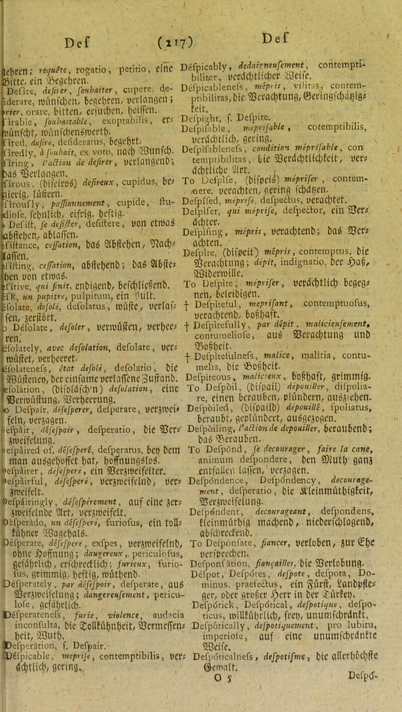 |cf)ten; requite, rogatio, petitio, eitlC Sittc, ein iregebren- Delive, dejher, fonbaiter, cupere. de- iderare, rounfcljen, begcbrcn, vcrlonflcn; •ricr, orare, bitten, Ctl'ucben, fu'iffen. Tirable, fouhmtable, exoptabihs, Cfs ounfebt, rounfebensmertb. fired, dejire, delideratus, bCQefjrt. firedly, afonbait, ex voro, UQ(f) firing, l'action de defirer, ueelcmflenbi )as SSerlangen. firous, (bifeirod) defireux, cupidus, be* jierig, luftern. . firoufly, paffionnetnent, cupide, itu- diofe, febn(ict), Cift’ig, beftig. » Def lit, fe defifter, defiltere, von Ctmad ablieben, ablafTen. filtance, ceffation, t)Cl6 Slbftcbcn, vidCl)' (affen. Tilting, ceffation, abllefjenb; bar 8lbf?es ben non etroad. ifitive, qui finn, cnbigenb, BcfcI^IicHcnb. ifk, tin pupitre, pulpitum, fill ’Hitt. ■folate, dejolc, defolatus, tuuffe, Delta fs fen, jerprt. D Defolate, defoler, DCt'lDliScn, Del\)CC> ren. Sfolately, avec defolation, defolate, net's milftet, uet'beeret- , elolatenefs, itat defole, defolado, biC 2Bu|tciiei), bee einfame uerlafTene Suftanb. lefolation, (bifoMfcb’n) defolation, cine SSeeroufhmg, fBei'beeeung. D Defpair, dcfefperer, delperare, UCt'Jtl'ci* feln, uerjagen. ■ efp&ir, difefpoir , defperatio, bie fCcts Stueifelung. tcfptiired of, defefperi, defperatus, Bet) belli man audgebotfet bat/ boffnungdled. felpdirer, dejefpere, cill ’Bet'jlUCtfelteC. tefpiirful, dejefpere, uerjIDcifetnb, DCt's Sroeifclt. Defpdiringly, defcfpcrement, atlf Cine JCts jiueifclnbe 3(rt, uct'jiuctfelt. Defpevado, tin dejefpere, furiofus, citl tolls Mbncc SJagebald. Delpcrate, dejefpere , exfpes, Uerjrrcifcltlb, obne ft off 11 Ulig; daugcretix, periculofus, gefdbviicb, ccfcbrccflicb; fiirieux, furio- fus, grimmig, beftig, mfitbenb- Defperately, par dej'efpoir, defperate, aud SQeejmeifclung; dungereufement, pericu- lofe, gcfdbclicb- Defperatenefs, furie, violence, audacia ! inconfuita, bie 2:oU6itbnf)cit, fOcrmcffens I bcit, SKjutft. iDefper&tion, f. Defpair. Defpicable, meprifi, contemptibilis, DCbs dcbtiicb/ fleeing. Defpicably, dedaigneufement, contempti- bilicer, ucedcfttlicftce iSeife. Defpicablenefs, meptis, vilitas, conrera- ptibilitas, bie 93eracbtung, ©eeingfcbdljlfl* feit. Dcfpiahr, f. Deipite. Dcfpifable, tneprifable , cotemptibdis, ncedcbtlicb, fleeing. Defplfablenefs, condition vteprifahle, con temptibilitas, lie 23erc!cbtlicbfcit, uers (Scbtlicbe 2let. To Defplfe, (btfpetd) mepnfer , contem- ^iere, ueeaebten, geeirig fcftdften- Defpifed, meprtfc, defpeitus, uecacbtef, Deipifer, qui meprife, defpedtor, eitl SSfPs debtee. Defpifing, mipris, DCeacfttetlb; bad fSCt's aeftten. Deipite, (bifpcit) rnepris, contemptus, btC soeeaebtting; dipit, indignatio, bee fjafi, aBibeemiiie. To Deipite, meprifer, DCfacptUcft bcgcfl* nen, beleibigcn. •f Dcfpitetul, meprifant, contemptuofus, ucracbtenb, bojibaft. f Defpitefully, par dipit, malicieufement, contumeiiofc, aud SQceacbtung linb 55ofbeit- \ Defpitefulnefs, malice, malitia, contu- melia, bie ’SoKbcit Defpiteous, malicieux, boftbaft, geimmig. To Defpbil, (bifpail) depomller, difpolia- re, einen bccouben, plunbcen, audjieben. Defpoiled, (bifpailb) dcpouille, lpoliatus, beraubt, geplnnbcet, atidgcjogen. Defpbiling, I’ailionde depomller, bceailbctlb; bad T^eeaubcn. To Defpond, fe decourager, faire la cane, animum defpondere, ben ®iutb gatlj entfaitea laflen, ueejagen. Defpondence, Defpdndency, decotirage- ■ment, defperatio, bie dl'leinmtUbigfcit, Sfeesroclfelung. Delp^ndent, decourageant, defpond ens, flcinmtUbifl maeftenb, nicbcefelilagenb, abfcl>eecfenb. To Defponfate, fiaticer, veelobetl / JUe ©bc neefpcecbcn. Dcfponfation, fi one allies, bie fBceloblltig. Defpot, Defpdtes, defpote, defpota, Do- minus, praefcctus, ein §Uf|i, i'onbpflcs gee, obcc geolice ft)ere in bee ftuefet), Defpdtick, Defpbtical, defpotiqtte, defpo- ticus, millffibelicb, feet), unumfd)ednft. Dcfpotically, defpotiquement, pro lubitu, imperiote, auf cine unumfcbedntte 5Betfc. Defpdticalnefs, defpotifme , bie aHeebbcbfic ©ernalt. o s ftefpd-