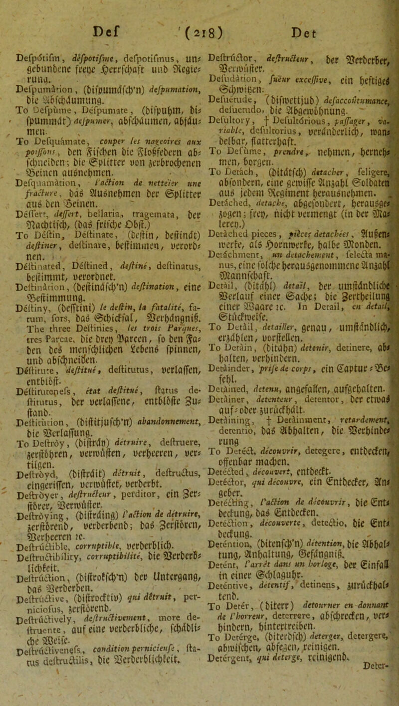 Dcfputifvn, defpotifme, defpotifmus, Ufls gebunbene frepe J?ecrfd;aft uub Regies rung. Defpumirion, (bifpuittdfdj’n) defpumation, bie itBfcfcvIumung. To Defpume, Defpumate , (bifpu^llt, bis fpumnuJO dejpumer, abfebdumen, abfdll; men. To Defqufimate, couper les nageoires aux poifons, ben gifeben bie gloffebern abs Kbncibcn; bic Splitter ucn aerbroebenen Scincn aubnebmen. D?fq'.iarmttion, lattion de nette'ier tme fracture, bdb 21ubnebmcn bee ©putter aub ben -Semen. Deflert, dtffert, bellaria, tragemata, bee sftaebtifeb, (bab feifebe £)b|t.) To Deftin, Deflinate, (beflitl, beitindt) deftiner, ddlinare, beiliinmen, uerorbs nen. « . Diltioated, Deflined, deftine, deftinatus, beftimmt, ueeoebnet. DeltinAcion, (be|lind|Cb’n) deftination , einc Seftimmung. Defliny, (befTttni) It defiin, la fatalite, fa- rum, fors, bab ©ebieffol, 33erbdngni§. The three Deflinies, Us trots Parities, tres Parcae, bie bret) liarcen, fo ben gas ben beb menfcbltcben gebenb fpinnen, unb abftbnei&n. Deflitute, deftitue, deftitutus, t'Crlaffen, entbl&ft- Deflirutepefs, itat deftitue, flatus de- ftitutus, bee ucelaflenc, entblbfte 3us flanb. Dettitiition, (biftitjufcb’H) abandonnement, bic SeelajTung. To Deftrdy , (biftrdn) detruire, deftruere, jeeflobeen, ueemuflen, ueebceeen, uees tUgcn. i ■ Deftroyd, (bifledit) detruit, deftrudus, eingeriffen, oerrofiftet, uerbeebt. Deftrhyer, deftrufteur, perditor, cinders ftbeee, SBetrofiftet. Deftroying, (biirrdiUfj) Paction de detruire, jetftbeenb, ueebeebcnb; bob Jeeflbectv sOeebeeren te- - , Deftrudible, corruptible, nerbefblicl). Deftrudibility, corruptibility bie SOerbccBs licbfeit. Deflrudion, (bitfroffcbm) bee Untcegang, bab iBerbcrben. Deftrudive, (biflvocftiu) ‘t’f dltruit, per- niciofus, 5cr|16ecnb- Deftrudively, deftruclivement, move de- flmente, auf eine ucebeebiicbe, febdbik AeSSeife. . Deftrixdivenefs., condition pernictenfe, fla- tus deftruftilis, bie 2>erberbl.icbicit. Deftrtidor, deftructeur, bet llcrbctber, 95t’rn)u|fer. Deluddtion, fueur exceffive, cin beftifleb ©ebroiBen. \ Defuetude, (bifll'Cttjub) defaccoutumance, deiuemdo, bic Slbgcrobbnung. ^ Dcfultory, f Defultdrious, paftager, va- riable, dcfulcorius, uerdnberlicb, roans betbar, flattcrbaft. To Defume, prendrenebmcn, betneb* men, Bergen. To Detach , (bitdtfcb) detacher, fcligere,,- abi'onbcvn, eine geroiffe Slnjabl ©olbaten aub jebcm Regiment beeaubnc(>mcn. . Detdched, detache, abgefonbcrt, bcenubge*.- jogen; frep, niebt mmcngt (in bee OJias lerep.) Detached pieces, filter detachees, 5Ul§ens roerfe, alb ^oenroerfe, balbe 9}Jcnben. ] Deidchment, un detachement, feleifa ma- nus, cine foflbc beeausgenommene 2lnjabl $bannf(baft. Detail, (bita'bO detail, bee mnildnblicbc sCerlauf eince ©acbe! bic geetbeilung einee iffiaatc IC. In Detail, en detail^ ©tnefroeife. • j To Detail, detainer, getlOU, Uttl(ldnbticb> eejdbieit, poe(fellen. To Detain, (bitabn) detenir, detinere, abs batten, neebinbeen. Detiinder, prifte de corps, citl (Zaptue; Ses, febl. Defined, detenu, aiigefaKcn, aufgcbaltcn. ! Detainer, detenteur, detentor, bet CtlDOb au'f sober suciicfbdlt. Detaining, f Detainment, retar demint, detentio, bab SUbboltcn, bie SJecbinbcs rung To Detea, decouvrir, detegere, Clltbccfcitf offenbar macben. Detcaed, decouveri, entbeeft- Dctedor, qni diconvre, cin (Entbccfet, 2flis geber. Deteding, Paltion de decouvrir, bie (Etfls berfung, bab (Entbecfcn. Detedion, decouverte, detedio, bie Silts beefung. Detention, (bitenicb’n) detention, bie 21bbal* tung, atnbaltung, ©efa'ngnili. Detent, I'arrJt dans un horloge, bet SinfilJ in eince ©cbtagubt- Dctentive, detenttf, detinens, jurucfbflf1 tenb. To Deter, (bitct't) detourner en donnanf de rborreur, deterrare, abfcbtccfcn, nets binbern, bintcctreiben. To Deterge, (biterbl'fb) deterger, detergere, abrotfeben, abfegen, ;einigen. Detergent, qui deterge, VCinigenb- Deter-