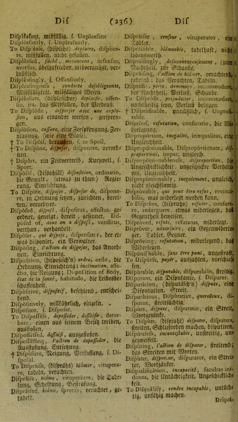 Difpldafaqt, migfdfltfl, f. Unpleafant Difprltifep , cenfeur , vituperator , citt t Difpleafantly, f. Unpleafamly. £gblcr. To Difp!£afe, (bifplibd) deplaire, difplice- Difprailible, bldmedble, tabeifoClft, ntd)t : re, nifBfallen, nicbt gcfallen. loBendmert&. ■ Difpleafed , J'dche , meconrent, infcnfus, Difpraifingly, .defavatotageufement , sSUin i averfus, ABctjufrieben, miiwcrgnugt, tier* $act)tf)eU, jar if?$anbi. Difpriifihg, l'action Ae bldmer, ueracl)tcnS . tabelab ; bad ^cracbtcn, Sabcln. brujilid). Difpletlingly, f. OfFenfively Difpleafmgnefs , conduite dejobligeante, Difpvofr, pe>te, dommage, incominodum,,, SOIi§fdlll0fe(t, mtffdlltflcS 3Befen. Dt-r O'iacIjrfjeif, 23ct*tu|i, Difpleafure, (btlpL’IICbor) deplaijir, offen- To Difprbfit, prejudicier, incommodare, . fu), ira, baa SMt&falien, bcr iScrbrufi. nacbtbeiti'fl fepn, ’Berimf Bringen. To Difplddc , dijperjer avec une explo- f Difprbfitable, Uniiiiljlicl;, f. Unprofi. fimi, aua einanber roevfen, jcrfpren« table. gen. Difprbof, rsfutatiot1, confutatio, bie 13U Difplbiion, cafure, eine3erfpfengung,3ers beclegung. plaining, (rnie etneOMaie). Difpropbrtion, inegaliti, inxqualitas, eine t To nifpbil, BcrauBen, f. to Spoil. Utigleicbbeit. ■j- To Difpbne, dijpojer, difponcre, uerorbs Dilprupdrtionable, Difpropbvticnate, dim nen. proportione, impar, Uligk’lCb- •j- Difpbrt, ein 3citUCt'trciB, dturjWCil, f. Difpropbrrionablenefs, dijproportian, bie Sport. llngef(bicflici)feit, ungefcincfte $erbdlt» Difpbfal, (btfpo&fdl) difpofition, ordinatio, pig, Uligleicbbeit. bie©ewatt, (etwad jU tbutl) SKegies Difpropovtionably, inegalement, utiglcicb/ rung, (gintkbtung. nicbt nieicbfbrmig. To Dilpole, dijpojer, difpofer de, difpone- Difptovablc, qni pent hre refits, revinci* re, in Orbnung feBen, auricbten, Beret* bilis, wad wibcrlegt merbcn fann. ten, ueCOCbnjn. To Difprbve, (btfprul;u) refuter, confuta- Difpofed, dijpojc, difpofitus, afFe£his, ge/ re, redarguere, etwad wibcclegcil, bH< orbnet, geneigt, Beeeit, gejinnet. Dil- (Bcgentbeil 6ewei|'en. poled of, dont on a d/jpoje, veriditus, Difproved, refute, vefutarus, wibcrlegt. I uertban, uerfjanbett. Diiprbver, adverjnire, ein @egenmibcc(e< Difpofer, qm dijpoje, difpenfatcr, berets ger, Sciblcr, ©egner. wad biiponirt, ein Scrwaiter. Difprdving, refutation, wiberlegcnb; ba< Difpofing, I’aclion de dijpojer, bad Slnotb* 5i3ibci'(egcn. _ j nen, Ifinricbtung. Difpunifhable, fans Stre puni, ungeliraft. Difpofition, (bifpojWn) ordre, ordo, bie To Difpurfe, pay&, audjabien, uorfc^icf# Orbnung, (Einricbtung; inclination, affe- fen. . 1 £fio, bie^cigung; Diipofition of Body, Difputable, difputable, difputabilis, (trcitig. etat de In fante, habitudo, bte SciBedBe* Dflputant, ein Oifpiltante, f. Difputer. fcbaffcnbcit. Deputation, (bifputa'fcb’n) dijpute, eine Difpbtiave, dijpofitif, Befef)lt’nb, cntfd;cu 55ifputation, ©trcit. . 3 t)Cnb. Difputitious, Dlfpiltative, ijuerelleHX, dt- Difpbfitively, wiilfiif)rli(b/ einjeln. . fputax, ftreitfncbtig. r Difpoficor, f. Difpofer. Difpiite, dijpute, difputatio, ein ©trcit, To Difpoflefs, depojfeder, deJTniJir, detur- aGortgejdnfe. bare, eincn OUd feincm Scfilj trcibcn, To Difpuce. (bifpiubt) difputer, difputare, oud|to6cn. ftreiten, ©ebtufirebcn macben, biiputircn. DifpoHelTed, dtrffaifi, atldgefrofjcn. Difputelefs, incanieftable, Uiiftrcitig, un* DifpoflefTing, I'aMon de depojfeder, bie ge5Weifclt. „ . , SUidibtiung, Sntfciiung- Difpfuing, iaction de difputer, frrettenb, + Difpbfure, SReigutig, SScrfalTung, f. Dt- bad ©trciten mit ®orten. 1 fpofal. Difputer, difpHtmr, difputator, etn @trcil To Difpriife, (bifprdfjd) bldmer, vitupera- ter, ©ortjdnfer. re tabeln, peracbtctl. Difqualificdnon, tncapaciti, facultas mf- Pifp’riil'c, blame, vitupcriu'ti, bie £flbes donea, bie Untucbtigtcit, Unflcfct)xcfll4>^ lung, @d;c(tung, ©efirafung. fcit. Dilpriifed, blame, fpretus, veracfttet, gcs To Difquihfy, rendre incapable, UntflOX tqbe(f, tig, unfdbifl mac^n Difqud. . ✓