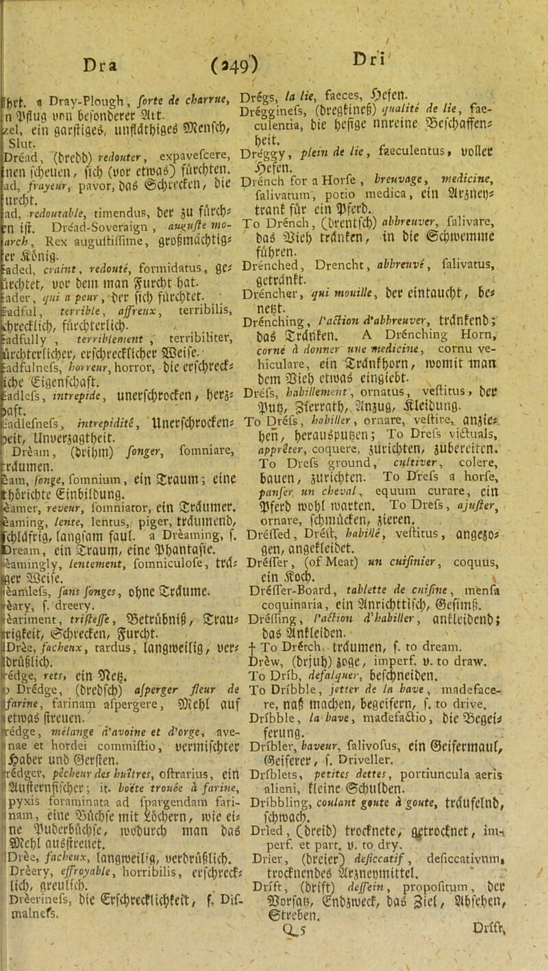 |h(t. a Dray-Plough, forte He charrue, Dregs, la lu,, faces, fycfttt. n ill flu a unn fieronheeer 2ltt. Dregginefs, (brcgftncfi) qualiu de lie, fae- «i! flein garffigeg, unffdtbigeS-SDlcnft^, cujentia, t>ie &cfae nnmne -SeidHiffen* Drc'fld, (brebb) redouter, expavefcere, Dreggy, plein de lie, feeculentus, UolleC nen fcbeuen, fid) (nor etroag) fiircbten. /pefen. •ad, frayeur, pavor, bag ©C&tecfen, bit’ Drench for a Horfe , breuvage, medicine, * - fahvatum, potio medica, Ctll SllJlKI)* Dri urcbt. ad, rcdouxable, timendus, bet* jll filed)* :n i|r. Drc'ad-Soveraign , augufte mo- arch , Rex auguftiftime, Q C 0 § tit C( Cf) 11Ss cr Sbnig. iaded, craint, redouti, formidatus, ges Ifdptet, uer bem man Surest hot- ader, qui a pear, bee ftcl) fUt'cijCct- Eadful, terrible, affreux, terribilis, tiwcfltcj), furcbterlicb- ... •adfully , terriblement , terribihter, ufdptcvftcipei-, cefdh'ccfficbcr SBeife. adfulnefs, horreur, horror, bie C’Cl'cIpt'CCf- iebc <£igenfd;aft. ladlcis, tntrepide, unerfebroefen, Klft. iadlefnefs, intrepidity, ItnCCfcbrOCfen* jeit, Uiroerjagtbcit. Dream, (bi'i[)m) finger, fomniare, rrdumen. eam, fenge, fomnium, ein Sratini; cfne tlliricbte (Einbilbung. earner, reveur, fomniator, ein fSrdunier. earning, lente, lentus, piger, tedllllienb, ttanf file ein Werb To Drench , (brentfd)) abbreuver, falivare, ba5 fQicb trdnfen, in bie ©djroemme fubren. Drenched, Drencht, abbreuve, falivatus, getrdnft. Drencher, qui mouille, bee eintQUcf)f, be* ncljt. Drenching, /’action d'abbreuver, tt'dnrenb; bag Srdrifen. A Drenching Horn, come d dormer une medicine, cornu ve- hiculare, ein Srdnfborn, room it man bem SSieb etroag eingiebt. Drefs, habillemeiit, ornatus, veftitus , belt ihib/ Sierratb,. Jinjug, SIcibung. To Drefs, hobiller, ornare, veltire, ailjiCs ben, f>ecau^put?en; To Drefs victuals, rtppr^rer, coquere, jurid)ten, jubereifen. To Drefs ground, cnltiver, colere, bauen, Jtteicbten. To Drefs a horfe, panfir, un cheval, equum curare, cilt llfecb roofpl roaeten. To Drefs, ajufter, ornare, fcbmtkfen, aieren. 'd)I(Sfei0, langfam faui. a Dreaming, f. Drifted, Died, habVle, veftitus, angejO* Dream, ein Seauip, eine iPbatitafie. gen, angefleibet. ieanungly, lentement, fomniculofe, teds Drifter, (of Meat) un cuifinier, coquus. Bee Sficife. ein Sod). v eamlefs, fans finges, obnc Seedtime. Drefter-Board, tablette de cnifme, men fa rSary, f. dreery. coquinaria, cin 2lneid)ttifd), ©efimji. ieariment, triftejfi, 53eteubni|i, £rau* Drifting, I'attion d'babiller, anflcibctlbi crigfeit, ©ebreefen, $urcbt. bag SUnfteiben. IDrle, fachenx, tardus, iangiceiitg, tier* t To DrStch, tedumen, f. to dream. Drew, (brjub)joge, imperf, u. to draw. To Drib, defalquer, befd)!lCiben. beuiiid). redge, rets, cin €Re<j, b Dredge, (beebfcb) ajperger fleur de To Dribble, jetter de la have, mndeface- farive, faririam afpergere, 9)icbl CUlf etroag fieeuen. fredge, melange d'avoine el d'orge, ave- re, na$ madjen, begeifern, f. to drive. Dribble, la bane, madefaftio, btC iBcgei* _ . _ _ feeung. nae et hordei commiftio, ueeimfd)tee Dribler, baveur, falivofus, Ctn ©cifei'lliaill, .^abee unb @ce(fcn. f^eifeeee, f. Driveller, iridger, peebeurdes hint res, oftrarius, cin Driblets, petite; dettes, portiuncula aeris 2Ul|icenfifd)ce; it. boete tronk a farine, alieni, ficine <5d)tllben. pyxis foraminata ad fpargendam fari- Dribbling, coulant goute d goute, tedllfclllb, nam, eine 93ftcbfe tnit xbebeen, roie ei? fd)roach. roobueeb man bag Dried, Cbeeib) teoefnete, Qfteocfnet, inn perf. et part, D. to dry. me 'fUibcrbiUbfe, ®?ebi augfieeuct. 'Drbe, fachenx, langroeil'fl, ucebeufilicb. Dreery, ejfroyable, horribilis, eefcbt'CCfs ltd), Brett ltd). DrSerinefs, bie €efd)eecflicbfeit, f. Dif- tnalnefs. Drier, (bt'CieeO dejiccatif, deficcativlim* teoefnenbeg 2le}nei)mittel. Drift, (beift) deffein, propofttum, bee SSorfan, Qinbjroecf, bag 3i4/ Slbfeben, ©teeben. Cts Drift,