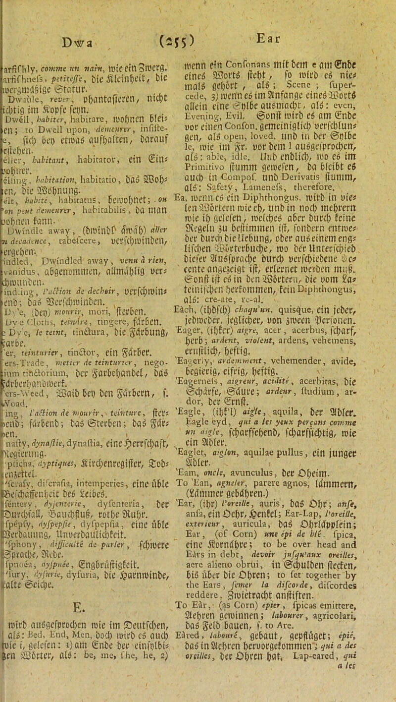 arfifhly, comme nn vain, luic dll 3ll)ceg. arfif hnefs. petiteJJ':, bie ft'lcillbdt, bte locrgmd&ige @tatur. Dwaide, revet, pljantciftcrcn, lltcpt id)tig im 5t’opfe fct)ti. Dwell, habiter, habitare, IhObncn bleb cn; to Dwell upon, demenrer, infilte- s, ficl) bet> ctroab oufbolten, baeauf ejfeben. ‘ . elier, habitant, habitator, dll Sill* >ol>uer. eliing, habitation, habitatio, bab 33of); cn, bie SBobnung. ale, halite, habitatus, Bciuof)t1Ct; • °« on pint demeurir, habitabilis , bu nitlll jofjncii fann- , Dwindle away, (bl»inbl> ttroab) aller n decadence, tabefeere, hCefd)roitlbetl, eegeben- ' inched, Dwindled away, venuhrini, vanidus, abgcnommcn, olfimi'bltg her; djrounbcn. ind.ing, I'action de dechair, t)Ct'fd)thin; 'Cnb; bag ’Bcefcbtuinben. , 1) \ 'e, (bet)) nionrir, rnori, ffeebcil. Dy e Cloths, tundra, tingere, fdr&Ctl. : Dy e, te tetnt, tinftura, bie SaTbling/ iflvbc. 'er, teintnrier, tin£lov, dll Scirbcf. ers-Trade, metier de teintnrier, nego- ium tihiSorium, bee Saebcbanbcl, bag idrbci'banbiba'f. 'ers-\veed, £3aib bcl) bctl Sdcbcm, f. fcVoad. ing, I'attion de mourir, teinture, fid’s >cnb; furbenb; bab®teebcn; bag gift; >en. i , 1 nalty, dynaflie, dynaftia, cine Jpcrcfd)aft, Kegientug. pacha, dyptiijites, .Sircl)enregi|fcr, £ob; enjeitel. Tcrafy, dilcrafia, intemperies, fine Able gcicbaffenbeit bes Keibcb. fentery, dyjenterie, dyfcntei'ia, bCC Duvcbfdll, ’Saucbfiub, eotbe Sfiube. Ifpeply, dyjpepfie, dyfpepfia, cine able Beebauting, tlnuerbaultcbfeit. fphony, difficult de purler, fd)!t)Ct'e Speacbe, 9ube. fpnoea, ayjpnee, (gngbcuffigfcit. ''lory, dyjurie, dyfuria, biC jpuniminbe, catte igcicbe. roirb auggefproeben mic ini ©eutfeben, aid: Bed, End, Men, bod) Ihieb Cb aud) nic i, gdefen: i) am Qinbc bee cinfptbts icn ai36ctee, alb: be, me, fhe, he, 2) roenn dn Confonans in it bem e am<Snbe einetS 9Sortb fiebt, fo thfeb cb nics rnalb gebbt't t alb ; Scene ; fuper- cede, 3jihcnncbim?infange einebiBoetb alteiti cine £i)(bcausmaebt, alb: even. Evening, Evil. tSonfi mirb cb am drnbe uoe einen Confon. gemeiniglid) uerfcblun# gen, alb open, loved, tinb in bee @plbe le, ihie im §r. uoe bem l aubgeipeod)ctT, alb: able, idle. Unb enblicb, mo eb im Primitivo (fumm gcihcfen, ba fcldbt eb aud) ill Compof. unb Derivatis |lumm, alb: Safety, Lamenefs, therefore. Ea, tuemicb cin Diphthongus. mitb ill hie« len iObeteen rote eb, unb in nod) mebrem roie ib gdefen, roelcbeb a&cr bued) feine Siegeln ju beftimmen iff, fonbeen enfroe# bee burd) bieUcbung, ober aubeinem eng# Itfcben 'If'beteebiKbe, iuo bee Unteefti)ie& biefee 9iubfpcacf)e burd) ueefebiebene Be* centc angejeigt iff, eeteenet meeben mufl i?on(t iff ebin ben 336etcru, bie ttom tcinifd)en beefommen, fein Diphthongus, alb: cre-ate, rc-al. EAch, (ibbftb) chaqu'un, quisque, ein jcbce, jebracbee, jeglicber, non jrnecn iperfonen. 'Eager, (il)Eee) aigre, acer, acerbus, febaef, l)crb; ardent, violent, ardens, vehemens, eenjflicb, beftig. 'Eagerly, ardemment, vehemender, avide, begierig, cifeig, f>eftts- 'Eagernels , aigreur, acidite , acerbitas, bie (Scbdrfe, @'duee; ardenr, ltudium, ar- dor, bee €rnff. 'Eagle, (Ibf’l) aigte, aquila, bee iUbfcr. Eagle eyd, qui a let yeux per cans comme un nig/e, feborffebenb, fd;arfficbtig, roie ein SJlblee. 'Eaglet, aiglon, aquilae pullus, cin juiigec 9lblcr. 'Earn, oncle, avunculus, bee <0f)dm- To 'Ean, agneter, parere agnos, laimnern, (gdmmce gebdbeen.) 'Ear, (ibr) roreille, auris, bob ©be; anfe, anfa, ein©ef)r, ^>enfel; Ear-Lap, I’oreiUe, exterieur, auricula, bab ©brlilppfein; Ear, (of Corn) tine epi de Lie. fpica, cine ^orndbre 5 to be over head and EArs in debt, devoir jufqu’aux oreilles, acre alieno obrui, in @d)Ulbcn (tecfen, bib ubee bie ©bPOD to fet together by the Eats , j'emer la difcoide, difeordes reddere, groietracbt anlfiftcn. To Ear,1 (as Corn) epier, fpicas emittere, Slebeen geroinnen; labourer, agricolari, bob gelb bauen, f. to Are. EAred, labourt, gebaut, gepflilgct; epu, bab in Sicbrcn beeuoegefommcir; qui a des oreilles, bee ©l)fdl bat. Lap-cared, qui a let