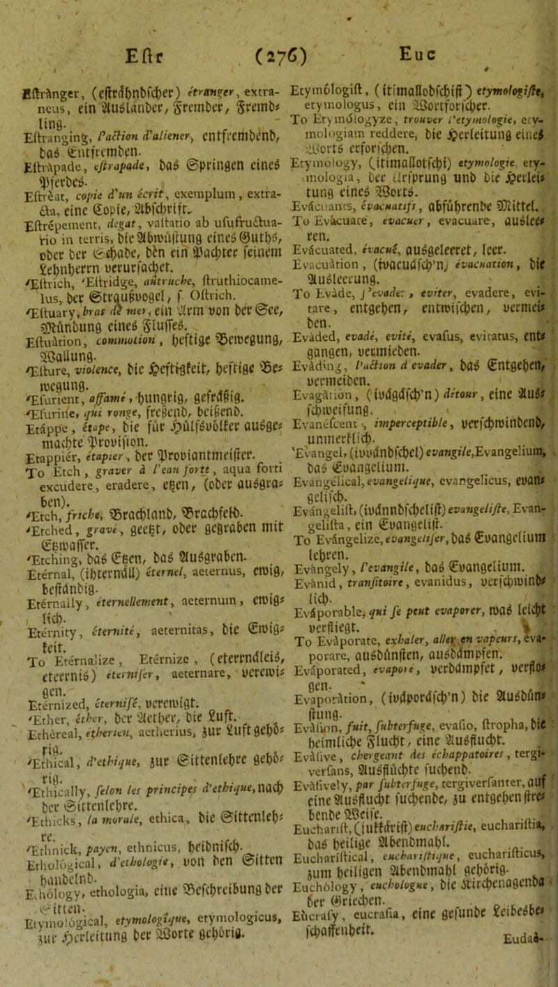 Bftrftnger, (c(lrtfbnbfcl)er) 'tranter, extra- Etymblogift, (ttimalIobfclji(}) etymologi/le, ncus, etn 2lu$ldnbce, grembec, grentb* etymologus, cin SBortfon'c&er. (jpg - To Etymdlogyze, truuver t'etymologic, ety- Eftraneinfc, Paction d'aliener, CI1 tfrcmbctlt, mologiam reddere, bie Jpetlettltng einej bets (cntfrcmbpn. SBort* ccfor»cl;en Eftrtpade, eftrapade, bat ©ptiUQcn Ctt1C» Etymology, OtintaUolfdn) ttymologte ety- ifecbeg- mologia, bee Urfprung unb bie J&ettfei* Eftrfcat, copie d'un Scrit, cxemplum, extra- tung cities SSortp. P da, eitic gopie, 2ibfd)rift- Evdcuancs, ivacuatifs, abfuf>renbe SQIittel. Eftrdoement, degat, valtatio ab ufufrudua- To Evacuate , evacuer, evacuate, ttUoleC* Ho in terris, bfc21biPi)|tung cities? ©Utf^, rcn. eber bee ©djabc, bbn etn i'aci;tce feinem Evacuated, aacue, auSgcleeret, leer. £ebnbcfcn pecurfacbet. Evacuation, (ipacudfcb’n; evacuation, bte fEihich 'Edridge, ndtruche, ftruthiocame- iHUolCCl'Ung. lus bee ©trqufiPogcl, f Oftrich. To Evade, j ’evader, eviter, evadere, evi- TltuaVy,brat ihmet,eiti iatm»on bee @ee, tare, entgc&en, ent»ii4>en, Permei* Sftftnbung cinee gluffeS. &c.n, ,, r . e„. Edition, commotion, (;efti&C tgcmegung, Evaded, era*, tvitt, evafus, evitatus, ent* SBallung. 9'angen, peemieben. ^Etture, violence, bie J&eftigfeit:, fceftige Evading, paction d evader, ba$ ©ltgefjen, lpcfluna ueeittcibcn. /Efunent, affame, ^unflcifl, QefrcJfiig. Evagfttion, (• iodfl<Ifc9*n) detour, etne attif /Efuride, qni range, frejienb, beibenb. ftbtoeifung. I Etdppc, (tape, bie fuc J£>fllfft>Mler <tu$ge* Evanefcenc, imperceptible, pericbrombenD, maebte ^ropijton. unmetKi$. Etappier, etapier, bet Vrooiantmeiftcr. . 'Evangel, (tppdnbldxl) evflwg»/e,Evangehura, To Etch , graver a I'eaii forte , aqua forti bits gPCtngcliUM. excudere, eradere, djCll, (obet flU^grfls Evangelical, evangelise, evangelicus, ePflns 6en) gelild>. ^Wfriche, «Bracf)lanb, *rcct>fett>. Evdngelift, (ipdnnbfcfyeltft) evangelifte, Evan- 'Etched, grave, gee^t, obec gefivaben mit geliita, etn cijflngelift. (£btpa(Tee To Evdngelize, evangeltjer, bfl$ CPangcltUtU -Etching, bag €^en, ba* Slu«gra6cn. _ \M. Eternal (thtecndll) etemel, aeternus, ClPtg, Evbngely, I cvangtle, ba» jEPangellUttl. beSnbig Evftnid, tranfiuirt, evamdus, P«|Cl)lOint» Eternally, eternellement, aeternum, CtPig* lid). . .... (jx ' ’ ’ Evfiporable* q*i Je pent evaporer, tuao Iciest Eternity, ctemite, aeternitas, bie ©Did' peefliegt. . % y ’ ’ To Evaporate, exbaler, alleg en vapeurs, eva- To Eternalize , Eternize, (eterrndlciS, porare, aUiSbilntfen, autlbdmpfen. Cteeenio) etomfer, aeternare, peretpi? Eviporated^, evapoie, pcrbdmpfet, PerfIo< Eternized, Zterniff pcretuigt. Evaporation, (ipdpordfcb’n) bie 2lUf>bfilW 'Ether ither, her Sictber, fcir 2uft. ftunfl. ' a • u,, „„ M*» -hE,., ^ »U, eittnM« -E.!,.ck,. .»»«/<■ «hica- W« ™eh,rilJ. 'Erlliiick, paycn, ethnicus, beibinfcl). has beilifle 2lbetibmal)l- , ;«• EtSlnf E.Slogy? ethologia, eitic SSefc^rei&ung bee Euch6iogy^^6^/vg«<e, bte ^ircbenagenbfl E.vmoSgical, etymologise, etymologkus, Eucra^^ucrafia, cine gefutlbe icibttt* aonrh, nfhiwiii. |d;aifenbett. - .. ,1 V II1W ■ V 2 v , JMP jpcrleitttng bee aOerte gc^etfl. Eudaa-