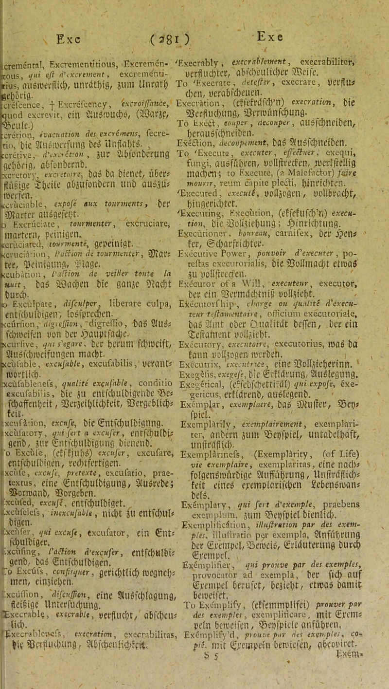 icremental, Excrementitious, Excremcn- 'Execrably, execrah/ement, cxccrabiliter. excrement* 511m Utmitfr jtous, qni efi d\xcrement jrius, augioeeflid;, unrdtbig, ge&ofifl. crefcence, f Excrefcency, excroijfance, quod excrevit, cill CUlgllHKby, (ilQarjf, Settle-) cretion, evacuation des excrement, fecre- tio, t>ic 3£ug>oerfung Unflabtg. s kcretiyed\xcntion , jUC 8l6fo'nbcrunfi gebbrig, abfenbernb. txcretovy, exoetuire, bdg bil bietK't, u6ct‘s flityifje il;citc obsufonbern unb augjii* roetfen. Kcvuciablc, expoje tux tonrments, bet Starter atiggefeijt. ' , , Excruciate, tonrmenter, excruciare, murfetn, pcinigen. ecritciatca, toinmenti, grpt'ilUQt. Kcrucinrion, ltd ft: ion de towrmenter, ®i(U‘s tec, $kittfgung, 'plage. tcubation, faction di voider touts In nun, bag SQacben bic ganjc 9tacJ)t burcb- o Exculpate, difculpcr, hberare culpa, entfdmibigeir, losfpmben., Kcurtion,' digrejjion , “digrefTio, bag SlU^ fdpioeifen yon bee jpauptfad;e. kcuvfive, qni s'egare, bee bei'Um fcbtOCift/ Slugfcbjtjeifungcn maebt. xciifable, excufable, excufabilis, 'iterant* toortlid). xculablenefs, qualite excufable, conditio excufabiiis, bit ju entfcl)utbiffenbe Sftc* febaffenbeit, ^Scrjeitjttcijfcit, fOcrgebltd)* feit- ixcufibion, excufe, bic entfdHdbignng. XCufatory, qnifert a excufer , enffcbuibt* genb, sue fcntfcbuibigung bienenb. fo Excufe, (efffjtlbtf) excufer entfcbulbigen, eeebtfertigen. xciife, excufe, pretexts, excufatio, prae- textus, eine (jntfcbulbigung, Slueeebes S&ormanb, SJorgeben. '.xctifed, excufe, cntKbulbiget. ixculclefs, inexcufablt, liid)t JU entfd)ltl* bigen. ixcufer, qui excufe, txcufator, cill Cut* bbulbigte. Lxcufmg, faction d'excufer, mtfcbulbi* genb, bag Entfcbulbigen. To Exctafs, confisqner, getiebttieb mcgnc!)* men, cinjieben. Excuflion, 'difeufflen, t*inc Siugfcbfaflung, jietftigc llntcefucbung. jSExecrabl?, execrable, veeflticbt, abfcbciU Ud). uerHud)tee, abfcbeulid)er Bcife. To 'Execrate, detefier, execrare, OCt'fUt* cben, uerabfcbeuen. Execration, (effefl'dfcb’n) execration, bte fScrfUicbung, ’Oenmlnfcbung. To Exeil, eouper , decouper, ausicbnctbctl, beeaugfebneiben. Exe£lion, decoupeinent, bag 21ugfd)iteiben. To 'Execute, executer, effettuer, exequi, fungi, attgfftbeen, uellfleecfen, .lucrffrellig macben; to Execute, (a Malefactor) fain mourn, reum enpite plecti, binricbten. 'Executed , execuli, UOlIjogcn , UOlibffi d)t, bitigeeicb.tet. 'Executing, Execution, (effefufcb’tt) execu- tion, bic.iSo'ujiebung; J3innd)tung. Executioner, boureau, carnifex, bee jpen* 1 fee, @cbarfcid)fee. Executive Power, portvoir d'executer, po- teiias cxccurorialis, bte iSolImacbt ettoag Stt yotlficeacn. Executor of a Will, executeur, executor, bee cin ScrmrfebtmSi yollstcbt.^ Ekectltorf hip , charge on c/nalite d'execu- teitr teftqmentaire, officium executoriale, bag Simt ober O.ualitdt befTen, .herein Scdahient yolljiebt. Executory, executoire, executorius, 10ag ba fann ooiisogen toerbeh. _ ^ i Executrix, 'exeentnee, CtnS 93o!lsicf)et'tnn. * Exegeiis, exegefe, bte €ri(drung, Slttglegung. Exegetical, (effcufcbettiidl) </««' expofe, exe- gericus, etfMtenb, atiglcgctib. Exemplar, exempLure, bag 9)iti|Tet', 33c’t)J fptcl. - Exempl-Srily, exemptairement, exemplari- tcr, anbeen sum Qaebfpiel, untabclbaft, . unfredpicb. excufare, Exemplarincfs, (ExemplSrity, (of Life) vie exewplaire, exemplariras, fine 110(1)3 folgengtourbigc Sluffubenng, Urr|MfIid)s feit etneg cpemplarifcben SebctigmatK be(». Exemplary, qni fert d'exemple, praebens exemplum, sum iBebfptcl bienltd;. Exemplification, illuftmtion par dee exem- pts, llluftratio per exempla, Sinfubeung bee Spempei, SSeioeig, Sriduterung bueeb €;'cmpc(. t Exemplified, qni pronve par des exemples, provocator ad exempla, bet' fid) Ctttf (fvempet beeufet, besiebt, etioag bamit bcioeifet. To Exemplify, (cffemmplifet) prouver par des exemples, exemplificarc, ntit €pem? pcln bctceifen, iBepfpicle anfubren, (Execrablcnefs, execration, execrabilitas, Exemplify’d, frouvt par des exemples, co- bie iOeifiiKbung, 2ibfcbeuKcbteit, pie- mit i^pcmpefn berotefen, abcoou'ct. s 5 Exem*