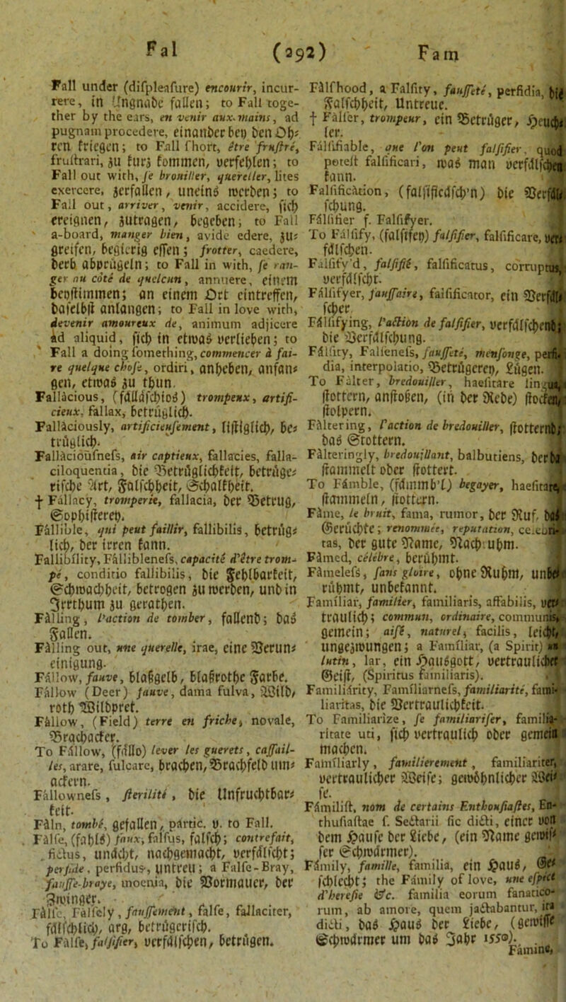 Fall under (difplenfure) encourir, incur- rere, in Ungnabc fallen; to Fall toge- ther by the ears, en venir aux.mains, ad pugnam procedere, einanberbet) bcnOb; rcn fricgcn; to Fall fhort, Stre 'frnftre, frulh-ari, jti hifj fommeri, oerfeblcn; to Fall out with, Je broniller, quereller, lites exercere, jcrfallen, uneind tocrben; to Fall out, arriver, 'venir, accidere, fid) ereignen, jutragen, begcben, to Fall a-board, manger bien, avide edere, jll; gretfcn, begicrig effen; frotter, caedere, becb abprugdn; to Fall in with, fe ran- ger nu cote de quetcun, anruiere, etnrm bepfHmmen; on etnem Ort cintreffcn, baielbil anlangcn; to Fall in love with, devenir amourtux de, animum adjicere id aliquid, fid') in etroad uerlteben; to Fall a doing iomething, commencer & fai- re quelque choji, ordiri, anfH'bCtl, anfan* gen, etioad ju tbun. Fallacious, (fdlldfcbiod) trompenx, artifi- cienx. fallax, bcfniglicb- Fallaciously, artificieufement, li|}|g(tcb/ bo trilglicb- Fallacioufnefs, air captieux, fallacies, falla- ciloquentia, bic Q3etetigiicbEeft:, bctrflgc* tiftbe vlrt, Solfcbbcit, ©ebalfbeit. ■}• Fallacy, tromperie, fallacia, beP SSett’UQ, ©opbtfiereb. Fallible, qni peut faillir, fallibilis, bctriig? lid), ber irren fann. Fallibility, F&l!iblenefs,capdc'ffe d'etre trouts pi, conditio fallibilis, bie Jeblbarfeit, ©d)road)beit, betrogen aiirocrben, unbin 3rrtbum ju geratben. Falling, faction de tomber, faUcnb; bad Sallen. Filling out, nne qtierelle, irae, einc 23ertin* einigung. Fallow, fauve, blagflctb, bla&rotbc Sarbe. Fallow (Deer) Jauve, dama fulva, JStlb/ rotb 'JBilbpret. Fallow, (Field) terre en friche, novale, 95rad)acfcr. To F.'ll low, '(fdllo) lever let guerets, canail- les, arare, fulcarc, bracken, 95rac^>felb UU1< aefern. Fallownefs , fteriliti , bie Unfrud>tbar* felt- Filn, tombi, gefalien, partic. y. to Fall. Filfe, (fal)ld) faux, falfus, falfcbl contrefait, . fiiius, unckbt, nacbgemacbt, yerfrflfcbt; per file, perfidus-, lintmi; a Falfe-Bray, fauffe-lnaye, uioenja, bie SBoflllflllCr, bet’ gtoinger. Fillc, FalfelV , fauffemAtt, falfe, fallaciter, fdffcblicl), arg, betnlgcrifcb. To FiUfe> faiji/ier> ycrfdlfcben, betrugen. Filfhood, a Falfity, fauffete, perfidia, b{> Salfcbbeit, Unteeue. t Filler, trumpeter, cin Sctriiger, Jrjeucb* ler. Fallifiable, que I'm peut faljifier. quod poteit falfificari, mad man uerfvllfcbcn fann. Faiiificition, (falfificdfcb’n) bie 93etf(SU I'cbung. Fdllitier f. Falfifyer. To Fallify, (falflfet?) falft/ier, falfificare, U£» fdlfdjen. Falfify d, falfifii, falfificatus, corruntus ■ yerfdlfcbt. 1 Falfifyer, fa affaire, faifificator, eitl 33etfdl« feber FSlIifying, l’allion de falfifier, yerfiJIfcbentj bie 2}erfdlfd)ung. Fdl'.ity, Falienefs, fauffeti, nicnfovge, perfi- dia, interpolate, Q3etrugcrei), 2itgen.il To Filter, bredoui/ler, haelitare lin us,i (fottern, anfroiien, (in ber SKcbe) ftoefen, (iolpern. Filtering, faction de bredouiller, (iottembf bad ©tottern. Filteringly, bredoujllant, balbutiens, berba (rammelt ober (tottert. To Fill!bie, (fdmmb’t) begayer, haelirar^e Itamnieln, liottan. Fime, le bruit, fania, rumor, ber 9Juf, bflJ 1 ©eruebte; renommee, reputation, ce.eori- tas, ber gute^ame, ^acb.ubm. Fdmed, celebre, bcrDbint. FdmelefS, fans gluire, obnt’Sfubm, UllW 1 cubtnt, unbefannt. Familiar, familier, familiaris, affabilis, uet/ traillicb? commun, ordinaire, commune, gemein; aife, nature/, facilis, [eiJt/ ungcjiuungcn; a Familiar, (a Spirit) *n lutin, lar, ein J^audgott, uertraulicbet ©eifi, (Spiritus f.nniliaris). Familiarity, Familiarnefs, familiarite, farai- liaritas, bie SJertraulicbfcit. To Familiarize, fe familiarifer, familij- ritate uti, fid) I'crtraulicb ober gemein macben, Familiarly , familierement, familiariter, uertraulicber JGcife; geiobbnlicbcr 'l(3ei<;‘ fe. _ S Fdmilift, nom de certains Entboufia/les, En- thufiaftae f. Seftarii fie diili, eincr l»on bem ^aufc ber £icbe, (ein SRame gciml^ fer ©(bma'rmer). F.lnnly, famille, familia, ein fpaild, @e< fd)(ccbt; the Family of love, une efptct d'htrefie (etc. familia eorum fanatico- rum, ab amove, quern ja&abantur, in didi, bad ^>aud ber 2iebe, (gciutfie ©cbtodmier uni bad 3abe J55®)., . Faming