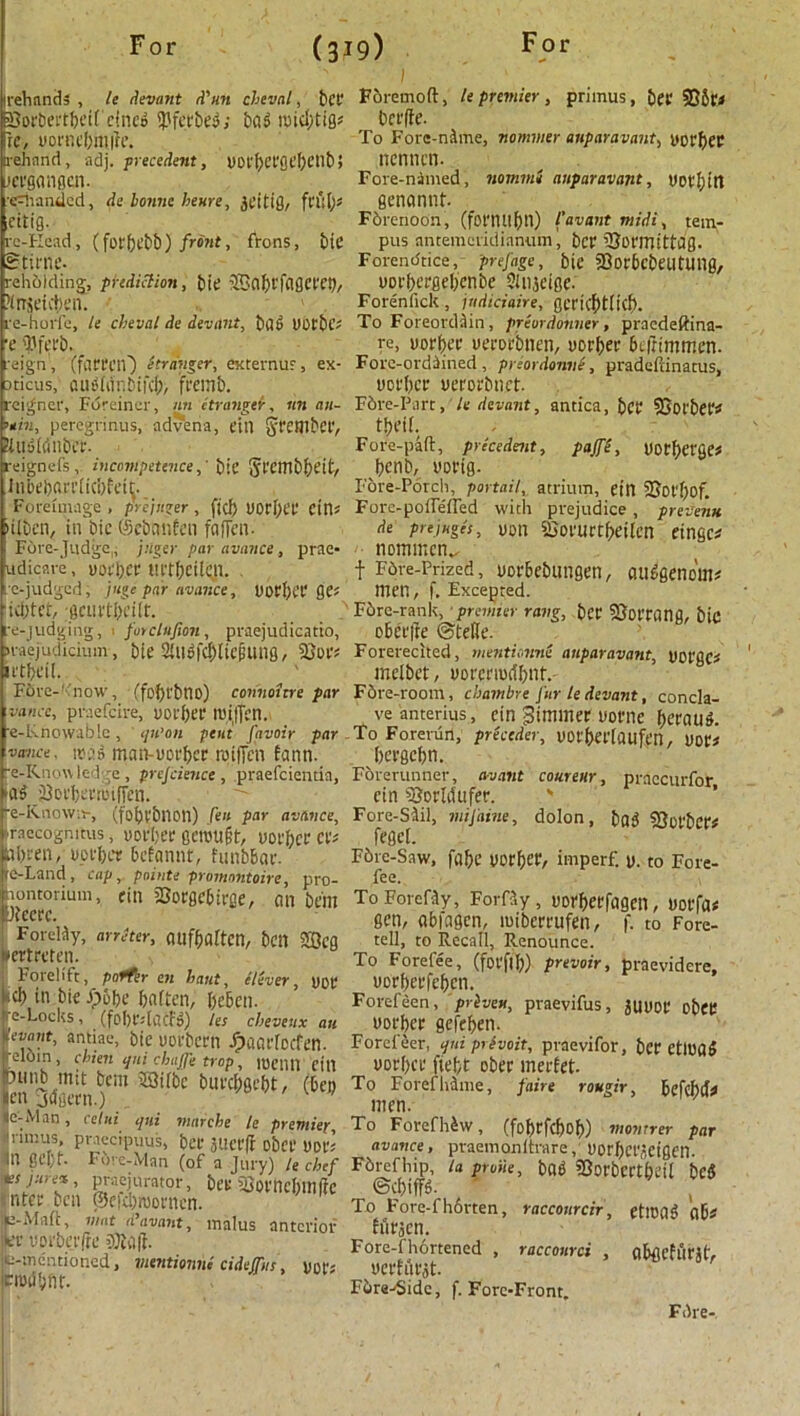 irehnnds , le Levant d'un cheval, bet* Fbremoft, le premier, primus, bet ©Sr* Borbertbeif cineo $ferbeg / bag roicl/tig* berffe. re, uornebmile. To Fore-n&me, liommer aiiparavant, yorbet a-ehnnd, adj. precedent, UDftjCfOt’^cnb> ncniictl- .iCl'giMflcn. Fore-nimed, nommi aiiparavant, UDC^tlt re^handed, de bonne hears, jeitig, ftftfy* genonnt- eitig. Fbrenoon, (fot’nil{)tl) I'avant midi, tem- re-FIead, (fotbebb) front, frons, bie pus antemcridianum, bet iBormittdg. gtirne- Forendtice,- prefage, bie SSor&cbetmtng, rehoiding, prediction, bie SBabtfagcceb, yorbergebenbe Siujcige. Snseivten. ' Foreniick, indiciaire, get'icf)t(icb. re-horfe, le cheval de devant, bag UOtbc? To Foreordain , priordonner, praedeffina- x Wei'b. _ re. uorbec yerorbnen, yorbet 6e(ttrmnen. reign', (fatten-) Stranger, externur, ex- Fore-ordained, preordonvS, pradeftinatus, aricus, ausianbifeb, fremb. yotber yerorbnet. reigner, Foreiner, nn ctrangcr, nn an- Fbre-Parr, le devant, antica, bet SSot'bet* ’tin, peregrinus, ndvena, ein Stembef, 8l«gMnber. Fore-paft, precedent, pajfe, yotbetge* reignefs, incompetence,’ bie §rcmbbeit, betlb, VOttg- Inbebanlicbfetlj. Fore-Porch, portail, atrium, ein SJot'bof. Foreunage, prejuger, fid) UOrbet Ctn* Fore-poffefTed with prejudice, preveim tilben, in bie ©ebanfen faffen- de prejnges, yon SJorurtbeilen eingc* Fore-Judge., jnger par avance, prae- notnmcn^ udicare, yorbet HttbeilQi. . f Fdre-Prized, yor&ebungen, auggenoW e-judged, juge par avance, yorbet QH men, f. Excepted, iebtet, gCUi'tbt'iir. F6re-rank, premier rang, bet SSottang, bic re-judgiiig, 1 forclufion, praejudicatio, e&erfte ©telle. naejudicium, bie 2iltofcf)lie0Ung, Forerecited, mentionne aiiparavant, yotgCi irtbeii. melbet, uot’cnortbnf.- F6rc-''now, (fobt'bno) connoitre par F6re-room, ebambre fur le devant, concla- vance, praefeire, yorbet roijfen. veanterius, ein dimmer yorne betaug. e-Knowablc , ipi'on pent j'avoir par To Forerun, preceder, yot'bet'laufen, Dot# voice, irag man-uotbet roiffen fann. betgebn. e-Knowled -e, prejcience, praefeientia, Forerunner, avant coureur, praccurfor tag jOotbetrotffen. ein Borldufer. ' ■e-Rnowrr, (fobtbnon) hen par avance, Fore-Siil, mijaine, dolon, bag SJotbet' raecognitus, yotber gctvu&f, uot'bet Cl'# feget. abren, yotber befannt, funbbar. F6re-Saw, fabe uorber, imperf. y. to Fore- te-Land, cap, points promontoire, pro- fee. Fore-fhortened , racconrci , abgcfutj(> u-mentioned, mentionne cidejfns, ynt'; cmdbfit. yetffttflt. Fbre-'Sidc, f. Fore-Front. Fbre-