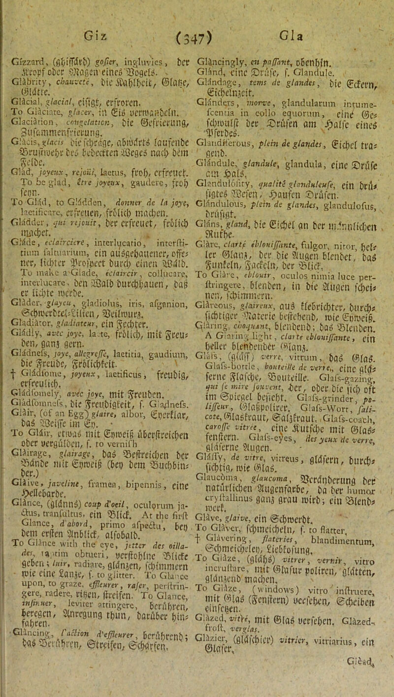 Gizzard, (gbiffcfcb) gofier, ingluvics, bet .ftropf obcr SKflfi«veinf6'23pfl'eK. - Gklbrity, chauvcte, btCMtaft&ctt, ©lafif, ©Idtre. 'Gldcial, glacial, cifigt, erft'Ol'Cn. To Glaciate, gjacer, in <Sio ucrtuanbeftl. Glaciation, congelation, tie ©Cft'ierlllig, Sufammenfrimmg, Glacis, glacis tiefd)c<igc, nbitofrW faufenbc Qkufrtuebrbcy bcbecfren iOegei nad; bem Scrbc. Glad, joyeux, rcjoiii, laetus, fl’of), Ct'ft'ClU’t. To be glad, ttre joyetix, gaudeve, ft of) fei)R. ^ ' To Glad, to Gladden, donmr de la joys, hctificarc, erfreuen, frbfid) imutjen. Gladder, qui njonit, ter erfreuet, frolic!) lTlildjCf. GMde, edairciere, interlucatio, intcrffi- tium ialtuarium, cin aiiiffie&aucncr, offe# tier, Itcfjtcr 'i'rofpect buref) cinen iBdlb. To make a'Glade, iclaircir, collucare, inteviucare. ben 2Galb burckauen, bap cr tid)te merbe. Glider, glayeu, gladiolus, iris, afgnnion, cBci)iuerb:e(:£itien, 93cifiutirs. Gladiator, g/adiatcur, till Sccf)tec. Glddiy, avec joye, la.-te, frolic!), illit greU# ben, flanj gem. Gladnefs, joye, allegre/Te, laetitia, gaudiutn, bie greubc, groficbfeit. t Glddfome, joyeux, laetificus, freubifl, crfreuUcf), Gladfouiely, avec joye, mit gmiben. Gladfoninefs, tie grcubigfeit, f. Gladnefs. Glair, (of an Egg) glaire, albor, £|)crffar, _ bag SBeiffe im et). ■ To Gidir, ettuas mit (Eptccip uberftreickn ober uerguften, f. to vernifh Gliirage, glair age, bOe $e|freid)cn ber fbdnbe mit &)tueifi (bet) bem SBucbbiti# ber.) Gliive, javeline, framen, bipennis, cine •S>cilcbarbe. Glance, (g(dnil5) coup d'oeil, oculorum ja- £lus, tranfultus. cin 93(icf. At the firfl Glance, d’abord, primo afpe£lu', bc» bem erffen Slnblfcf, affobalb. To Glance with the eye, jetier dcs oilla- des ia;.tim obtueri, yer(iof)fnc iSlicfe geben ; bur, radtare, gfcfnjen, fpnmcrn nne cine xanje, f. to glitter. To Glance upon, to graze, effleurer, rajer, perftrin- gere, radere, risen, ffreifen. To Glance, mpmer, leviter attingere, bet'llf)rcn, beregen, Stnregung tf>un, barker bin# faf)ccn. • •GUncing /’aff/on d'effleurer, bcrtlf)rcnb; ba« %t%en, ©treifen, ©rfjcirfen. GUncingly, c« pn[Tant, obenfjfn. Glvmd, cine iprtifc, f. Glandule. Glandage, terns de glandes, tie (Ecfet'l) €icf)cfnjcit. Glanders, rnone, glandularum ir.tume- fceniia in collo equorutn, cind @c# fd)mulfc ber (Orufen am Jpaffc cinc$ 'I'fcrtcD. Glandiferous, plein de glandes, ^tebef tl'a# 8cnb. Glandule, glandule, glandula, cine £?rtlfe cm S?aU, Glandulolity, qualiti glanduleufe, cin bt'liJ figtrs -IBcien - Jpgufcn Srufen. Gldndulous, ptein de glandes, glandulofus, bnifigt. Gians,_ gland, bie an ber mdnnftckit fStitbe. Glare, clartc iblottijfante, fulgor, nitor, f)cfr ter ©faiif, ber bie SUigen bfenbet, ba5 gunfcfn, Sacfefn, ber ’Stiff, To Giitve, eblouir, oculos nimia luce per- ftringere, bfenbet), tit bie Dfligcil fehess nen, icbimmern. Glarcous, glairetix, ou-3 ffe&rtCf)tCt’, bill'd)# fiebtiger 'Tiatcrie beftebenb, tuie £t)mci§. qianng., ciioquant, bfenbettb; bat) ’Slenben. A Glaring light, clarti eblouiffante , citt beilcr blebbcttbbr Wtattj. Gluts, (gfa'ff) verve, vitruin, ba5 0fn». Glafs-bortle, bonteille de verie,, cine fild# feme [^faicbe, fSputeilJc. Glafs-gazing, qui fe mire Jbnvent, id', O&et* btC ftcf) oft im ©Ptcgel bciicf)t. Glafs-grinder, pe- liffeur, ©faSpelirer. Glafs-Worr, fali- cote, Wlasfraut, ©afjfraut, Glafs-coath, caroffe vitree, CttlC tfutfdfc mit ©lat# fcnmrn. Glals-eyes, des yeux de verve glaferne ?iugcn. G^[y; de V!t!'; vitreus, gfcffern, bit ref;# ficbttg, mte ©fag. Glaucoma glaucoma, SJcrcfnbcrting bee ngtur(td)en SUtgcnfarbe, ba ber humor cryfhllmus ganj grau mirb; cin Q5ten&#> tuerf. Glive, glaive, citl ®cf)tuet'bt. To Glav-cr, fd)meicbr!ll, f. to flatter f Glivering, /laterks, blandimentum, ©d)meic!)efei), £icbfo|ung. To Giizc, (g(df)t>) vitrer, vertiir, vitro incruftare, mit ©fafur polircn, flatten, gldnscnb mad)cn. To Glizc, (windows) vitro infhnere, nut ©ta^ (Scnifcrn) ucrfclxm ©cfceibrtt emfeben- Glazed, vkji, mit ©lad ucrfef)cn. Glazed-, troit, verglas. Glizicr, (gWfcbiCP) vitricr, vitviarius, cilt ©later, Giead^