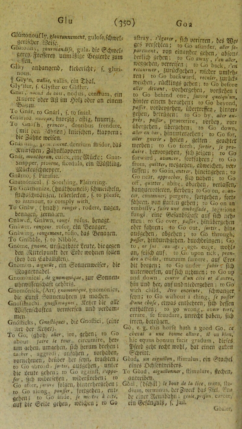 Glu Gluttonoufly, gloutuintmeM, gulole,fpmef« flcriipcr itfeife., Glucouny, gommandije, gula, bie @plt'cls 6frci>, grefjercD unmaftflc '^cdtcr&e atim Gl£,y anbangcnb, flcbeript, f. gluti- nous. r f Giy'n, vallce, vallis, cill £bdh Gly'ittr, f. Clyltcr or Glitter. Gnatnuaiii de Lots, nodus, cenfhim, eitt Jtiau-fc obcr Sift im ajfelj ober an cinenr To Gniir, to Gnarl, f. to fnarl. Gnaitou noiiejix, tnorsig, a(Kg, fnutrig. lo un-..ih, grincer, dcntibus frendere, ( mit bcu -dhnen) fnirfpcn, ftappcrn; oic swpne meifeti. Gnaimii6, g, /;;e./;<r»»f,dcntium ftridor, ba» ■ACiurfpen, Sdbnftappem. Gnat, moutberon, cukx,dne3Mcfe.; Gnat- Snapper, pivinne, ficeftula, fill SSflfillJlfl, yJiuctciiKbncppcr. Gnitno, !'. Parafite. Gnatnonical. f. Soothing, Flattering. To Gnithonize, Q>ndtboimcB) fct?miic^cfn, fUpufptOdlljeu, tdtalccfeil, f. to pleafe, to nurnour, to comply with. To Gn^w, (l)tial)) ranger, rodere, nagen, benageri, jetnaacn. Gnawed, GnAwn, 1 oug*. rofus. benagt. Gnawer, rongeur rofor, cfU fStnogei'. Gnaw ing, ronzement, rofio, ta» ’SetUUKU. To Gnibble, f. to Nibble. Gnome, gnome, ur.fipt&arc Seute, bieqegen ben -.Olirtclpuntt bet (Srbc roobnen fallen (bet) ben viubaUifien;. Gnomon, atguiUc, cin tBonncntueifer, bte ifliaguctnabel.' Gnomonical, tie gnomojii<jue, jut ©OttneiU u beroifTen fetta ft webot'ig. Gnombnick, (Alt) gnomoniijue, gnomonicn, bie ttunfi $onnenul)reu ju tnapen. Gnofiftrachi. gnoffimaijues, At el; Cl' bie flllc Sffiiffenfpaftcn uetniccfen unb uerbams Gnutticks, Gnofti.jues, biC Gnolhci, (etnc art ber .'teijeej. To Go, (g&ot» alter, ire, geften; to Go about Jaire le tour circumire, f)er< urn qe&en, umgeben, ftp berum beelien; ill. her , aggrcili , tlhfalxn , UOl'pabt'll, ,/'!$arer ’ written, let S©es gt';> wr|fl)lcn; to Go afunder, alter fe- piremnit, von einanbcr ge[>cn, a&fon* bed id; ficben; to Go away, s'en alter lutfigebcn, yerreifm ; to Go back, s\it n««,„er jurucfgebcn, raicber umfebs ten J to Go backward, rec«/er, lt?cicbil] , ulcflitljtf (jcben; to Go before alter toe, yor&ejrgeben, uorficben ; to Go behind one, fuivre nntlqn\iv% btntfc cincm hcriic!)cn$ to Go beyond, pafr^ uerbetigebcn, iPcrtrcffcn, binters 8el)CH, bctl'iigcn; to Go by, alter au- pres, paffer, praeterire, uct'bcl), rot's iibergcben, iibergcben; to Go down, alter en fas, binuntei'qc&cn; to Go for, alter gnerir, bolen , gelfett. gcadmt tucrocn; to CjO forth, jortiry Je pro- duire, bert'orgeben, fid; jcigen; to Go forward, avamer, fortfabt'Cn; to Go from, ijmtter, locgacpeii, flbn'ctd;en, rets laffen; to Goin,emrcr, bincingebcn; to ' Go near, app> ocher, fw; tJfll;en; to Go oft, ijmtter, abiry, gbqel;cn, wcrladeiv L'anqueectia'cn, (terbenj to Go on, a.on- cer, continuer, pergere, fottgc[)cn, forts fdl;ecn, UM1 iratten gef;en; to Go on an embafl'y , fatre uue arnbajfaiie, iegarione fungi eine ®efanbfci;aft auf ftp neb» men; to Go over, paffer, l)inii6crgcl)Cll eber fiprcn; to Go out, jortir, bins mU’Oebcn, obgcbcn; to Gb through, paffer, t)inDurchgebcn, burd;brtngen; Gp to, or Jus. iOUhige, jage, euge, wobls an, frilp auf, to Go upon tick, pren- dre « credit, mutuum fumere, auf (Arcs bit borgen ; to Go under jubirf ftp untenoferfen, auf fid; nebmen; to Go up and down caurtr d'un core er d autre, bin unb ber, aufunbniebct'geben ; to Go with child, Jtre enceinte, fpn)angec fl'IJU J to Go without a thing, Je puffer d'mie cfofe, ettuuS cntbebmi* fip beffeil cntbalten; to go wrong,- nveir tart, errare, fe fraudare, unrept babeil, ftp irren, bemlgcn. Gb, e. g. this horfe hath a good Go, ce cheiat a une bonne allure, it va bien, hie equus bonum facit gradum , biefe3 dh'crb gebt rept rocpl, bat cinen guteit i?pritt. uorncl;men, bu'ioer ber feyn, trad;tcn,- Gbadh un aiguilion, llimulus, cin '^tapel to Go nbro td 1 jortir, auf)gcl;en, unter bie ieute geben; to Go againft, s’oppu- jer, fip loiberfeGen, iviberlireben; to Go after, folgen, bi(itcrl;fi'0el;cn; to Go along, poujfer, fyrtgebClN Cuts geben; to Go alide, Je me tre a ate, auf bie 6ette geben, lueipen to Go tlne$ Opfentrcibere. To Gbad, aigutllonner, ftimulare, ffepetl, antrelbtn. Gbal, (bfpdl) !e bout de la lice, mera, lla- dium, terminus, ber Jiuecf ba^ ?it'l< -'ns be cincr 31eimbtibn; geote,p‘ijon career, ctn ©cfdnjnip, f. J-ui. Gbaier,