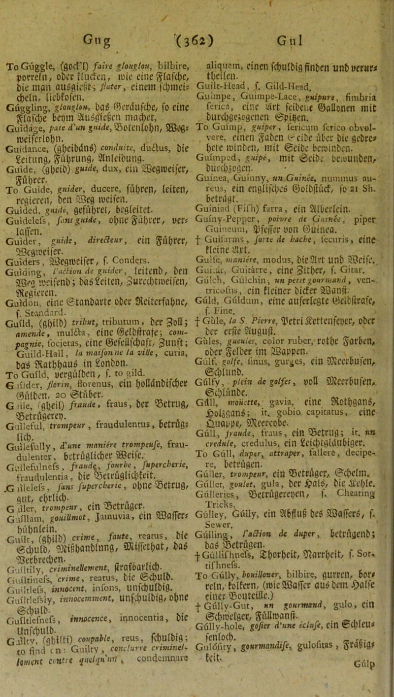 Gn g (362) G ul To Guggle, (flod’l) fairs gtonglou, bilbire, aliqucm, cincn fcfmfbig finben Unbuertir* porrcln, ober Elucfen, ivsic cine^fafc^c, tbcilen. bit; man ainigiefits fluter> Cincm fcbmet; Guilt-Head, f. Gild-Head, cfccln, liebfofcn. Guimpe, Guimpe-Lacc, guipure, fimbria Guggling, giongiou., bafK^tTdujcbc/fo cine fcricn, cine siirt feibene ©allonen mit ft-lafd)e bcpm atuSfl'fc&cn ma#et, burcbgejogcncn @pil?en. Guidage, p.ue d'un guide,35ofClllo(>n, To Guimp, guiper, fericum fcrico obvol- roeiferlobn. vcre, cincn gabcn ©cibc ilbcr bie gcbre* Guidance, (cj!>cibdti^) combine, duflus, bie betc minbcti, mit ©cibc bccaip.ben. Settling, ftiibcung, SfnJeibung. Guimped, guipc, mit ©cibc be.ounben. Guide, (gbeib) guide, dux, cin 2Begrocijer, burt&jogct). 5U1)fCC- Guinea, Guinny, tin Guinee, nuimnus au- To Guide, guider, ducere, fufiren, IcitCll, reus, eitl cnglij(lx& ©olbftucf, fo 21 Sh. refiierert, ben -dSeg roeifen. betrdgt. Guided, guide, geful)t'et, begleitet- Gulniad (Fifh) farra, etn Sllbetlcin. Guidelefs, fins guide, of;tlC Sul)rer, DCC? Guiny-Peppcr, poivre de Gurnee, piper latTen. Guineum, 9)feffee non ©uinea. Guider, guide, direcienr, cill Suijrer, f Guifarms, forte de bache, i'ecuris, cine ®cfln>eifer. flcine ’dipt. Guiders, 23cgtt)eifee, f. Condqrs. Guile, manure, modus, bicSlft unb SBcifp. Guiding, l a&ion de guider, leitenb, bell Guitar, Guitarre, cine 3ltl>er, f. Gitar. 5fflcn njeifienb'j bd$£eitcn, Surecbtmeifen, Gulch, Gulchin, un pent gourmand, ven- fRegieccn. tricofus, cin flcincr biefer 2Banjt. ^ Guidon, cine ©tanbactc obce JReiterfabnc, Guid, Giildum, cine aufertcgte ©elbftrafe, f. Standard. f- Fine. Guild, (fi()ilb) tribut, tributum , bcr3oH; f Giile, in S Pierre, <).Vtci ftcttenfeper, obtT amende, mulfta, Cine ©clblfrcife; com- ber crftc ?iugu(t. pagnie, iocietas, citlC ©efeHfc&flft, gunft; Gules, gueules, color ruber, rot&C Sitrbin, Guild-Hall, la viaifonne la vitle, curia, obci' §l'lbce till -SaPPClI. ba'^ Katbbauo in 2onbon. Gulf, goift, linus, guides, cin iKcerbufen, To Guild, Dcrgitlbcn, f. to gild. @d>tunb. „ . G liidcr, florin, Hovenus, tin t>oHdnbifc^CC Gulfy, plan de golfes, yoH SWccrbllfen, ©ulben, 20 ©tuber. ©d}limbc. . . ' G ile ,'gheit)fraus, bee 55ctnig, Gitli, mouette, gavia, etnc 9lctbgan$, s5cti'ftgcccp. JpoljSang; it. gobio. capitatus, cine Guileful, trompeiir , fraudulentus, betnlgs CUiappe, 97icet'C0bt'. «:(U Gull, Jraude, trails, cin iSctrUfl; it. tin Guilefully, d'une manitre trompeufe, frau- credule, credulus, ein £dd)tg(tUlbiger. dulenter, betruSlicfKC ®et|c. To Gull, duper, attraper, fallere, decipe- Gl’ilefulnefs , fraude, four be, Jupercberie, re, bctfugcn. fraudulentia, bie iSetruglicbfeit. Gullcr, trompeiir, cm ©Ctriiger, ©cpclni. r, lilelefs. Cans fupercbertc, ol>ne 33CtClig, Gullet, goulet, gula, bCC #015, blC Ot’Ct)lC. gut, cf)r(tcl). Galleries, SBeteAgcrepm, K Cheating G! Jainu^afCi 11 SBafTcr* Gdliey,'Gully, ein SlbfUlfi bcS SBflfFerS, f. r,S?n!abiib) crime, faute, reatus, Die Gulling,' I'aSion de duper, bl’tnttjcnb; mem’ ^ f-sot. Guilthmfs!/mf!TeTmsfCbic ©Cbutb. To^Uy, hardliner, bilbire, flurren, Bor- Guiltiefs innocent, infons, unfcbulbig. eeln/folfetn, (roicSBofFcc flutfbewt $alie Guiltlefsiy, imiocemment, unfd)Uibig, Oftne CinCl’ iSoUtCUlC.) ^Cbl lb t Gully-Gut, nn gourmand, gulo, Cltl Gniltlcfncfs innocence, innocentia, bie ©cfwi'lgcr, SAIltoanjt. UnfSulb. Gully-hole, gofer d’nnc cclufe, cin (fccl)leu< G liltv, fahifti) coupable, reus, fd)Ulbig; (cnlocb. , r to find cm Guilty, cwuclurrt criminal* GuUSfity, gourmandtfe, gulofitas , ^ra^tgt lament centre quclqumn, condemnare fv'it- G<,jp