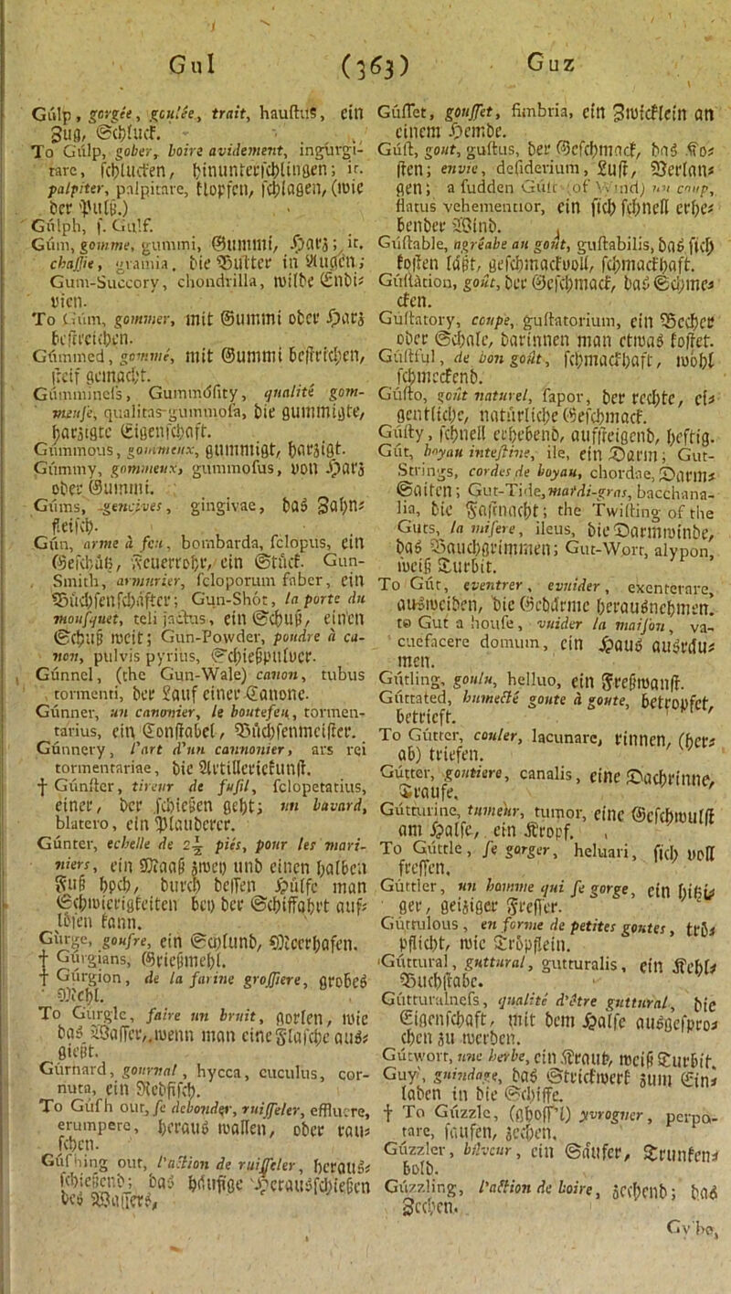 G'uz Gul (3«3) Gulp , gorget > ,?c«t/e., truif, hauftuS, eill Bug, ©c&tucf. „ To Gulp, gober, Loire avidtment, inguvgi- tare, fcbUlct'en, bimnUetiiblingen; if. palpiter, palpitate, Uopfctl, |‘4)lfl8en, (mic bee <pnt9.) Gfilph, f. Gulf. Gum, gomme, gummi, @111111111’, djafg; it. chajjie , gramia. bit‘©llltce in yiUClCU ,' Gum-Succory, chondrilla, milbe ©HbU vicn. To Gum, go miner, init ©Ultlttlt obct fbdtj bcfieekben. Gummed, gomme, mit ©uni mi bc|?rid;en, Keif Qcmacf;t. Gummincl's, Gummdfity, qnalite gom- meuj'e, quaiitns-gummoia, bit QlHintltJte, baejigte ©igenfc&aft. Giimmous, goinmeux, gtlllimigt, fyflrgigt. Giimmy, gommenx, gtimmofus, toll .flat'j obee ©ummi. Giims, -gencives, gingivae, ba$ 3al)n* fetid)- Gfin, armed feu, bombarda, fclopus, eitl ©efdiulj, ,xcucri'ct;i', cin ©tuef. Gun- smith, armnrier, fcloporum faber, dll fenfcl;aftci*; Gun-Shot, la porte du mouf/juet, telijacbus , eill ©d)Uli, ejllCll ©C&llg radt; Gun-Powder, poudre a ca- non, ptilvis pyritis, ©cbiefjpitfucr. Gunnel, (the Gun-Wale) canon, tubus tonnenti, bit Sailf citU’C ©ailOUC. Gunner, un canonier. It boutefen, torvnen- tarius, citi ©onfiabel, 93ud)fenmcifice. Gunnery, l'art d'nn cannonier, ars rei tormentariae, bie 2U'tilleciefun|t. -j-Gfinftcr, tiretir de fufil, fclopetatius, einee, bet1 .fu)ie§en gebt; «« bavnrd, blatero, cinlpicuibercr. Gunter, ecbelle de 2-1 pies, pour les mari- ners, dn SQiciaO groei) unb einen balbcn bpd), buvd) bciTen £u(fc man (■ ©cbmieeigfeiten bet) bee ©dhffabt't aiif; Iden fann. Giu-e, goafre, ein ©cpUtnb, SQtceebofen. T Gurgians, (%iefnne[)(. T Glirgion, de la farine groffiere, gro6e» COiCf)!. To Gurgle, faire un bruit, gotten, mic ba5 S3a|Tce,4menn man cineSlafcbeati& giettt. Gurnard, gourvat, hycca, cuculus, cor- nuta, cin Slebfifd). To Gitfh our, fe debondtr, ruiffeler, efflucre, erumpere, |>eraiig roallen, obee eau* [cbcti. Guiding out, faction de ruiffeler, bceoilfh fd)ic£ci'b; bas ^rtuftge d;etaiGfd,)ie(’cn ■ be» aOaiictG GufTet, gouffet, fimbria, cin BtutcHein an cincm £>cmbc. Guft, gout, guitus, bee ©cfchnincf, bn3 Do; (ten; envic, defiderium,£u(f, SterlatK gen; afudden Giilc ;of YVnid) M> coup, flatus vehementior, cin fid) fcfjndl cef)Cs benbee 20inb. GiUtable, ngreabe an gout, guftabilis, bob fid) folten (dft, gefebmaefuoli, fd)mactl)aft. Gtiilarion, gout, bee ©efcfcmacf, bat) ®d)ine^ cfen. Gultatory, coupe, guftatorium, eill i5ed)ce ober @cbale, barinnen man ctma3 foffet. Guftful, de bon gout, fd)macfl)aft, mbbt Smccfcnb. 3, gout naturel, fapor, bee rcd)te, eU Ocntltd)c, natuelidje ©efdmtacf. Giiity, fcbnell eebebenb, auffreigenb, beftig. Giit, boyau intefiine, ile, ein Satin; Gut- Strings, cordes de boyau, chordae, Sami* ©iliteil; Gut-Tide,maMi-gras, bacchana- lia, tie Sflfmac&t; the f wilting of the Guts, la mi fere, ileus, bit -Darinminbe, bab C5aild)gl'immen; Gilt-Wort, alypon, meif SUirbit. To Gut, eventrer, evnider, exenrerare aiKiuciben, bie ©ebiiemc berautfnebmen! te Gut a lioufe, wider la maijon , va- cuefacere domtirn, cin ^ailb ailSt'dlK men. Gliding, gonin, heiluo, cin 5ee§man(t. Giittated, bnmecle gonte a goute, beteoufct beteieft. To Gutter, cauler, lacunare, finnen, (bets ab) teiefen. Gutter, gontiere, canalis, cine SacbeillllG Sea ufe, Gutturine, tume'ur, tumor, cine ©cfcbltHlflt am fpalfc, ein dfeopf. To Gtittle , J'e gorger, heluari, fid) yp[t feeffen. Guttler, un hawvie tpui ft gorge, cin [)if;b gee, gei&igee 5ee(Tee. Guttulous , era forme de petites gomes, trb* pflicbt, mic £t'5p9eiti. Guttural, guttural, gutturalis, eill ffebl# iBucbliiabc. Giitturulnefs, qnaliti d'etre guttural, bie (Eigenfcbaft, mit bem jjaiic aubgefpeoi eben gu mct'bcn. Gutworr, rarae herbe, cin ifeaup, ltJcifi Sue bit Guy, gnindage, bab ©tl'idmcff gUIll ©ini laben in bie ©d)tffe. f To Gfizzle, (flboffT) yorogver, perpa- tare, faufen, jeeben. Guzzler, bihenr, cin ©du fee, JeunfciK balb. Guzzling, I’attion de Loire, gCfbeilb; bad Secpcti. Gv be,