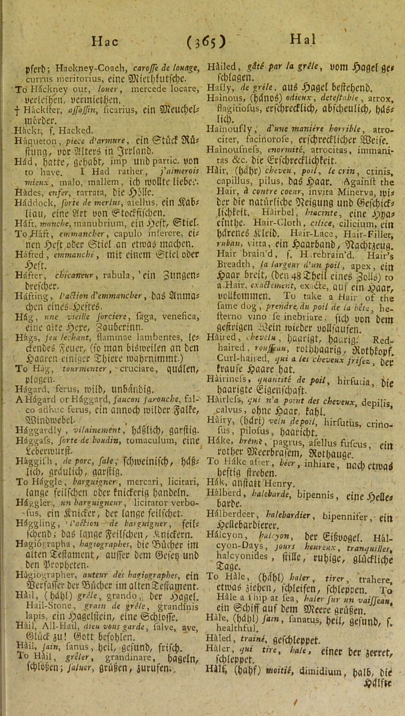 (3*5) pfct'b; Hackney-Coach, caroffe de lounge, curnis mcritorius, cine COiict()futfd)C. To Hackney out, loner, mercede locate, uericibeti, vermiefcben. f Hackitef, ajfajfm, ficarius, citl 9}it’Ud)Cb in other. Hiickr, f. Hacked. Haqueton, piece d’armnre, citl (S’tltcf 9i£U (rung, vor Alters in Hdd, botte,'fiebdbt/ imp Ullb panic, von to have. I Had rather, f aimer ois mieux, malo, mnllem, id) tUoUtC liebCv- Hftdes, enfer, tarrata, bit JpMlc. Haddock, forte de merlns, atellus, fill Aob^ liau, cine 2!rt von ©toeffileben. Hflft, manebe, manubrium, citl ©tick To Haft, emmaneber, capulo inierere, cU rich Jpcft ober (Stiel an etroatS mac&cn. Hefted, emmanebe, init CitlCIll ©ticl obet Jpe ft. Hrifrcr, chicarteur, rabula, ' eill 31'ttflen* btefeber. Hafting, I’adion d'emmancber, ba» Sllima* d>en cine$-£cfte$. Hfig, nne vieille Jorciere, faga, venefica, einc a!tc fpepe, Sauberinn. Hags, Jen lechant, flamtnne lanihentes, lei cfcnbeo Metier, (fo man BBtoetlen an ben £ a a ten eintger £biete ivabrntmmt.) To Hag, tourmenter,-cruciate, quiiien, plogen. Hilgard, ferus, mtlb, ttnbntlbig. AHagard or Hdggnrd, faucon farouche, fal- co adhvc fetus, cin atinocb ivilbec §atfe, 58inbtve6el. Haggardly, vilainemevt, l)d§lid), gqrfttg. Haggafs, forte de boitdin, tomaculum, cine £ebenour|f- Haggifh , de pore, fale, fd)IUeinifcb, fj&fc lid), grdulid), garffig. To Haggle, bargnigner, mercari, licitari, (ange feilfeben ober bnieferig banbcln. Higgler , nn barguigneur, licitator verbo- -fus, eiti Anklet, bee langc feitfd)et- Haggling, ■ l'action de bargnigner, feiU febenb; bad (ange $eitfcben, Anicfern. Hagiographa , bagtographes, bic tBllcf)er illt alien ieilatncnt, aufTee bent ©efetj unb ben *})ropbeten. Higiographer, autenr des hagiographes, cin Sterfaffer bet Tnkbcr ini alteriXciiament. H3il, (f)dl)l) grile, grando,; bee Jpagef. Hail-Stone, gram de grfle, grandfnis lapis, cin ipagcfftcin, eine @d)lo|fe. Hail, All-Hail, dieu vans garde, falvc, ave ©tucfju! ®ott befobten. mil, jam, fanus, t>eil, gefunb, ftifeb. To mn, griler, grandinare, bagcltl, Kbiopen; Jainer, gviijien, jurufen.. Hailed, gdtS par la grSle, uom fpaget ge< febiagen. Haiiy, de greie, au«> Jpagcf Beffebcnb. Hainous, (bdtiod) odieux, deteftabte , atrox, flagitiofus, eefcbeecflicb, a6fd)eulicb, bd'6# lid). i . Hainoufly, d'une manicre horrible, atro- citer, facinotofe, erfcbrecflicber iffietfe. Hainoufnefs, enormite, atrocitas, immani- tas &c. bic ©rfcbrecflicbfeit. mil-, (babe) cheven, poll, lecrin, crinis, cnpillus, pilus, bad £aat. Againit the Hair, ii centre coenr, invita Minerva, iui# bee bie noturficbe Oidgung unb ©efcfcicf* jivbfcft. Hairbel, hiacuite, citie Jppa* CtntbC. Hair-Cloth, cilice, ciliciunn till bdreneg Aleib. Hair-Lace, Hair-Filler, ruban, vitta, ein £aarbanb, iytacbtjeug. Hair brain’d, f. H.rebrain’d. Hair’s Breadth, la largeur d’ltn poil, apex, eilt £aar breit, (ben 48 Sibeil eined 3olid) to a-Hair, exadement, ex de, auf citl £aat, vcllfommen. To take a Hair of the fame dog, prendre,du poil de la bite, he- fterno vino fe inebriare ftd) uon' belli gefrrtgen -i3ein miebec ooHioufcn. mired, cheveln, baarigt, baavig. Red- haired . ronfrau, rotbbflflrifl, diotbfepf. Curl-haired, <jui ales cheveux frifez het< fraufe £aare bat. Hiirinefs, ijuamite de poil, hirfutia bie baarigte Sigeiifcbaft- mirlefs, ifni n’a point des cheveux depilis ..ealvus, obne £ane, fabl. Hairy, (brffi) vein depoil, hirfutus, crino- fus, pilofus, baartebt. Hdke. bremi, pagrus, afellus fufeus efit rotber Sieefbeafem, SKotbauge. To<. ct-a t ’ hkr •inhiare, nad) rttPaS befttg ftreben. Hdk, ailftatt Henry. HMb'erd, haleburde, bipennis , citle SleRes baebe. Hdlberdeer, halebardier, bipennifer citl jpcilebarbiccer. Hdlcyon, fialiyon, ber Sigvogcf. Hal- cyon-Days, jours heare,ix, tramjuilles, Meyonuk., (title, rubiflc, gUlcfltcbe To Hille, (blfbl) haler, tirer, trahere ettva^ oicben, fcbleifen, fcbleppen. To Hale a i hip at lea, haltv Jhy mi vaifTsau ein @d)iff auf bem 9)tcece gttffeen. H ue’ Jam ’ fanatus> beit, gefunb, f. healthful. 1 Hdled, traini, gcfcblcppet. mier, qui tire, hate, einec bet jCttef, febteppet. Hilf, (b«bf) rnoitit, dimidium, balb, bie £dlfte