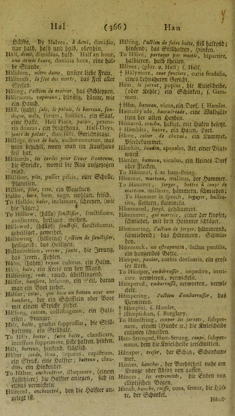 v / £>iffffe. By Halves, H demi, dimidio, nue balb, balb ttnb bolb, obcnbin. HAlf, dtmi, diipidius, balb. Half an hour, une <lemie heme, dimidia bora, cine f)dl« be ©tunbe. HAlidom, notredame, Utlfcec licbc Scail. Halimafs, la fete des marts, Dag Scjt fillet* ©ecfcn. HAling, l'a ft ion de trainer,bag ©cbleppCtl. Halituous, vaporeux, biinfrig, bun tie, lUie cin £>aud). Hill, (hal)I) fate, le palais, li laneau, fen- dnjne, aula, forum, balilica, cin ©dal, CtlU* JpaKf. Hall Place, palais, praeto- ria do'inus , cin 5Ki$tbaug. Hall-Days, jours de palais, dies falli, ©ecicbtgtflgc. H411age, 'droit de hale, audoramcntiim, ioUd man bcjabtf/ roenn man im Aiaufbaug foil bat. HAlliards, les cordes pour elever I’antenne, bic ©teicfe, womit bic 2faa aufgejogen nrieb. Hallibur, plie, pafier pifcis, cine ©(belle, IHateifen. Hallier, filet, rets, eilt SBogcfncB. Hnlbo, hare, hem, euge, tU0[>[an, fl'tl'd). To Halloo, haler, inclamarc, fcbft’pcn, (tlltC bie Idfier.) * To Hallow, (b<HIo) fanctifier, fmchfkare, confecrare, briltgeil, !0t’if)cn. Hallowed, (()ClHob) J'anBtfie, fan&ificatus, gcbciliget, gcrocibet. Hallowing (t)dUoiua) tfi&ton de janchfier, beitigenb; bag Jpctfigen. Hallucination, erreur, piute, bic jCCUng, bag 3cren, gcblcn- . , HAim, (l)af;m) tuyau. cuimus, cin .'palm. Halo, halo, ein .9trcid urn ben 9Konb. Halfening, rude, caucb, itbclfftUflCUb- Halfcr, haufiere, hclcium, cin i'Cil, baton matt cin H5oot iiebct. Haider, cehti, qut hale un bateau avec une 'haufiere, bet Citl ©Cbifflcin obcf ®00t mit cincm ©teicfe Jiebet- Halfong, calcan, colliftngmm, cifcn, Brangce. HMr, halte, gradus fupprcllus, hnltung, cin ©tillball'. To Hilt, boiter, faire halte, -------- ■ medium fupprimere, (lillt’ baftCtl, [)tllrcn. Halt, boiteux, binfenb- fldglicb- HAlter, corde, licou, laqueus, capiftrum, cin ©trief, cine Jpalfter; beiteux, clau- • dus, cin £infenbce. To Halter, enchevitrer, illaqueare, (ctncm Jafttbieee) bic fpalftee anlegcn, fief) in ettoag ucrroicfeln. HAltered , enchevetre , belt blC JpalftCC OR* geiegt t|f- ein Apalg* bie ©till; claudicare, Halting, l'allion de faire halte, (fill BaffCtlb 5 binfenb; bag ©tiBbaltcn, apinfen. To IDlve, partaker par inoitie, bipartirc, balbieeen, balb tbeifen. Halves, (plur. u. Half) f. Half, t Halymore, cour foncierc, curia feudalis, eincg-£cbii6bccrn CScricbt. Ham, U jarret, poples, bie AEniefcbeibe, (ebcc Atebie) ein ©cbinfen, f. Gam- mon. t Him, bavieau, vicus, ein ©erf, f. Hamlet. Hamadry’ade, hamadriade, cine SBolbgot* tinn bee often jpeyben. Hamated, crocbu, bdfiut, IJlit Xpafcil befc^t. f Hambies, havre, cin jpOlCtl, tport- HAme, coher de cheval, cin AiUmmct, ijlfeebefummet. HAmkin, bouiin, apexabo, 3(rt cinceiSlutJ lUUrlt. Hamlet, hameau, viculus, ein flcincg Sorf obcc S'fccfen. To HAminel, f. to ham-ftring. Hfimmcr, maiteau, malleus, bCC .^antniCC. To Hammer, forger, battre a coups de marteau, malleare, bdniinem, fcbniicben; To Hammer in fpeech, begayer, balbu- tire, (fottern, iramutefn. HAmmered, forge, gebdinmcft- Hammerer, quimartele, cilice £er ffopft’f, fcb'micbct, mitbein jammer fcbfdget. Hammering, 1'action de forger, bdmiUCCnb, febmiebenbi bag ^atnmcrn, ©cbmiei ben. Hammock, un efirapovtin, ledus penfilis, cin bangenbeg ificttc. Hamper, panier, corbis dorfuavia, cin grof< fee Atorb. ..... To Hfimper, embdrtajfer, impedire, intri- care ucrmtrecn, ucnoicfcln. Hampered, embarraffe, ueriUCeecil, UCtTIDts cfclt. Hampering, l'action d'embarrajfer, bag tSaroieecn- f HampTel, f. Hamlet, f HAmpfokan, f. Burglary. To Hamltxing, couper les j arrets, fubper- nare, cincm (Jpunbe ?c.) bic Afnicfcbcibe cntjroct) febneiben. Ham-Stringed, Ham-Strung, coupe, fubper- natus, bcni bieaTnicfcbcibc jerfebnitten. HSnaper, trefor, bee ©cbabfauu nice. Hiinces, hanchcs , ber 3ioebgtbdl nabc am Afranjc obce 2lbfa» non auften. Hances , les extremitls, bic tfllbctl t'Ort effiptifeben iSogcn. Hnnch. hanebe, cutjfe, coxa, femur, btC p.if* tc, bee ©cbfiifd. H4nd*