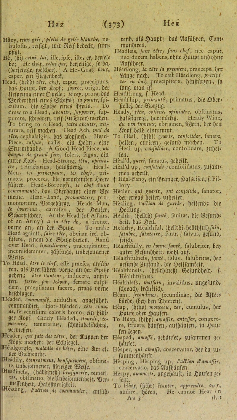 HJzy, terns grisplein de getee blanche, ne- bulofus, rcifitJt, mil SKcif bcbecft, fum? pfrfft. He, (J)t) celui, Ini, ille.ipfe, ifte, et‘, bct'fl'l? be; He that, celui tjui, bcrjentge, fo ba, (berjenigc, roekber). A He-Goat, bout;, caper, fin Sicgenbocf. He'ad, (bebb) tete, chef, caput, praecipuus, bag £>aupt, bet .ftopf; J'ource, origo, bee UefpeungeineeCiueUe; heap, prora,bag 23cebcet(ifit eineg ©cbiffg; ‘a pointe, fpi- culum, bie ©pifie eineg fpfeilg. - To draw to a Head , abontir, Jnppurer, fup- purare, fcbiuriren, teif (311 ©tier) merben. To bring to a Head, faire abontir, ma- mrare, teif maci)cn. Head-Ach, vial de the, cephalalgia, bag .Sfopftoeb- Head- Piece, cafjue, cadis, ein jjelm, eine ©tunnbaube. A Good Head Piece, mi famine de grand Jens, folers, fagax, ein flUtce itopf. Head-Strong, tit 11, opinili- tre , refraftarius, [)a[g(tavtig. Head- Wen, tes principally, les chefs, pri- mates, procercs, bie Dorncbmfien ifeccr? fuI)Vee- Head-Borough, le chef d’une communaute, bag Obetbaupt cinec ©C? ’ meinc. Head - Land, promontoire, pi o- montorium, iSorge&tit'QC. Heads-Man, le bourreau , carntfex , bee Jieilfcr, 6ci)acfricl)ter. At the Head (of Affairs, of an Army) a la the de, a fronte, tiornc an, an bee ©ptBe. To make Head againft, faire the, obviam ire', ob- fiftere, eineill btC ©piftC bieten. Hand over Head, ({ourdiment, praecipitanter, inconfideranter, griblingg, unbefonnenet; 58ei|c- ‘To Head, hre le chef, efTe praefes, anflib? ren, alg £cerfubm: uoenc an bee ©pice ficbcn; hre l’auteur ,'inducere, an|fif? ten. ferrer par lehout, ferrarc ciifpi- dem, praepilatum facere, ettuag uoi’HC beftblagen. Headed, command$, addu&us, angefuf)tt, cemmanbiet. Hor-E[eadcd, the chau- de, ferventimmi caloris homo , cill flee Aopf. Giddy Headed, etourdi, ts- vteraire, temcrarius, fcbminbdfucbtifl, ucrmcfTcn. Header, qui fait des tetes, bet’ jbuppen bet $&Pfe macbet; bee €cf3iegel. Headgorgle, maladie de bates, cine 21ft ci? nee 23icbfcud)c. IHeadily, etourdiment, brnfquement, obliina- te, utibcfonncnce, fiorrigee 28etfe. iHeadinefs, (bribbitlefi) brufquerie, tetneri- tas, obdinatio, bieUnbcfonnenbcit, SScr? nie.iTenbcit, featgftavrigfeit. •Heading, faction de commandir, (lllfljb# eenb, a(g Jpaupt; bag Sltifubren, ©pm< manbtren. Headlefs, Jans the, fans chef, nec caput, nec ducem habens, obnc ipaupt linb Ppne ?(nfubeee. Headlong, la the la premiere, praecep^, bet fringe nacb. To caff Headlong, precipi ter en has], praecipitare, btnfMejetl, |0 fang man iff- Headltrong, f. Head. He'adfhip, prim jute, primatus, bie YbcffeL bee 2>ot‘stig. Heady, thu, offline, opiniatre, obftinatus, balgftam'g, bartnriefig. Heady Wine, du vin fnmeux, ebriamen, X3l’in, bet bt’H $ppf bafb einnimmt. To Heal, (bii)f) gnerir, confolider, fanare, betien, cueiren, gefunb macben. To Heal up, confolider, confolidarc, 5Ut>ci' ten. Heal’d, gueri, fanatus, gebcilf. Heal’d up, conjoiidi , confolidatus, JllfaitJ? men gcbcilt. f Heal-Fang, ein^t'angee,^algcifen, f. Pil- lory. Healer, qui guerit, qni conjblide, fanator, bee ctmag ^etlct, subeitet. Healing, faction de gnerir, fjetlenO i bie jjeilung. ‘ Health, (belltt>) fante, fanitas, bie ©ClUllb? fecit, bag Jpetl. Healthy, Healthful, (feclltfei, feentfefllt) falnbre, falutaire, fanus, fatvus, gefllttb, ffifcfe- Healthfully, en bonne J'ante, falubriter, feet) guter ©efunbbeit, tuofel auf. Healthfulnefs, J'ante, falus , falubritas, bet* gefunbe Suffanb, bie fpeUfamfeit. •Healthinefs, (bel(tbinefi) ©efunbfeeit, f- Healthfulnefs. Henlthlefs, malfain, invaltdus, Utigeflinb, fcfeiuacfe, frrinflicb. Hearn, Jccondines, fecundinae, bie Slftet's burbe, (bet) ben Stfeicfen). HSap, (feibP) monceatt, tas, cumulus, bit J&aufe ofeet* ^>aufen. 1 To H£ap, (bibP) amajfcr, entajfer, congcre- ve, ffrucre, fedufCtl, aufbriufen, ill Jpau^ fen legen. Heaped, amajfe, gefedufct, jufammcn get briufet. Hcaper, qui amajfe, coacervator, bet ba uis fammenbriuft- Heaping, Heaping up, faction d'amujftr, coacervatio, bag SluffecSufen. Heapy, amonce/e, angefeuuft, in j?aufen;et fefjt. To Hear, (feifel*) econter, apprendre, on r, audire, bbl'Cll, He cannot Hear rtt A a th.t