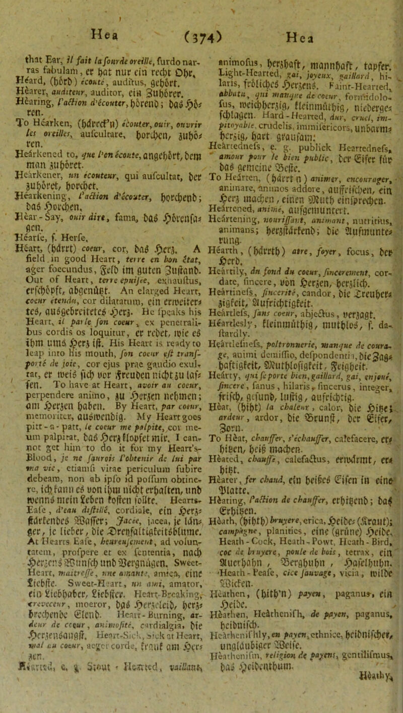 that Ear, il fait la four tie oreille, furdo nar- ras fabulam, et t)«t nur Citl recbt OI)C, H^ard, (|)orb) ecoutc, auditus, gebbrt. Hearer, audit ear, auditor, ctH 3uf)6rer. Hearing, I'artion d'ecouttr, bbtfllb; bag f)5* rcn. To Hearken, (bdrrcf’ll) kouter, ouir, ouvrir les oreilles, aufculrare, boraXH, jubo* rcn. Hearkened to, tjue l'on ecoete, angcb&rt, bail man jub&ret. Hearkener, tin ecouteur, qui aufcultat, bet aUbot'et/ borepet. Hearkening, l'action d'ecouter, botCpCtlb; baa Aorcben, Hear-Say, ouir dire, fama, bag £5vcnfa« gen. . Hearte, f. Herfe, Heart, (bdrrt) coeur, cor, bag .fiery A field in good Heart, terre en bon ttat, ager foecundus, gc(b tm fiUten jtlfranb- Out of Heart, terre eptiijce, exhauftus, crfcbbpft, abgcmlRt. An elarged Heart, cotnr 1 ten Ah, cor dilatatum, citl erroeitcr* teg, auggebreiteteg jperj. Be fpeaks his Heart, il pat leJon coeur, ex penetraii- bus cordis os loquitur, cr rcbet, ipie eg tbm UHJ5 ^>erj t|t. His Heart is ready to leap into His mouth, fon coeur eft tranf- poitc de joie, cor ejus prac gaudio exul- tat, er mcig ficb ucr ifreuben tiicbt gu lafs fen. To have at Heart, avoir an coeur, perpendere animo, ju .£erjen nebmen; am f^erjen baben. By Heart, par coeur, niemoriter, augincnbig. My Heart goes pitt-a - patt, le coeur me palpite, cor me- um palpitat, bag JpCfJ f lopfet mir. I can- not get him to do it for my Henrt’s- Blood, je ne fanrois I'obtenir de Ini par ina vie, ctiamfi vitae periculum fubire debearo, non ab ipfo id pofTum obtine- re, icb fann eg won tbm niebt et'baitfn, ttnb wenng nietti Jebcn fofren unite. Hearts- Eale , d’eau diftille, cordiale, ein i'PC'C'o' ftorfenbeg SBafler; Jacce, j.icea, jc idtv C«\ jc (icber, bie .Sbrcnfaltigfcitg&lumc. At Hearts Eai'e, heureujcinent, ad volun- tatem, profpere et ex fententia, nod) fpericr.g ® unfeb unb iSergmigcn. Sweet- Heart, maitreffe, nne amante, arnica, fine £tcbffc. Sweet-Heart, tm ami, amator, fio Hiebbabcr, £icbffa\ Heart-Breaking, <reveceur, moeror, bag -Oer.V’lcib, berjs breebenbe (tlcnfc. Heart-Burning, ar- dcur de cceur, aniniofite, cardialgia, bte ^)crtengailfl(f. Heart-Sick, Sick at Heart, Vial tiu coeur, aegercorde, ft'cuif ant ' ?er. urttd, e, g. Stout - Hssrted, vacant, animofus, btfibaft, mannbaft, tapfer. Light-Hearted, gai, joyeux, gaiUard, hi- laus, frblicbcg Jperjfttg. Faint-Hearted* abbatti, ijttt manque de coeur, forniidolo. fus, meiebberjig, flcimnutbtg, nicberges fcbuigcn. Hard-Hearted, dnr, cruel, irn- pitoyabie, crudelis, immifericors, unbanna berjig, bact gt'aufam: Heinednefs, e. g. publick Hearredncfs, amour pour le bien public, bit Sifcr fup bag gemcine Q5c(ic. To Hedrten, (bfllTt n ) animer, encourager, ar.iinare, animos addore, auffrifcbetl, fin £cr£ mad;cn, cinen 9Rutb einfpreclpca- Heartcned, anitni, aufgcillUntert. Heartening, nouriffaut, am want, nutritius, animans; bei’JlWrfenb; bie 21 ufmante? rung. Hearth, (biilTtb) atre, foyer, focus, fcep #crb. Heartily, dn fond da coeur, fincerevient, cor- date, fincere, ut>n ^crjcn, bcrslicb. Heartinefs, finceriti, candor, bic ireubcra jigfeit, Slufricbtigfdt. Heartlels, fans coeur, abjeftus, I'Crjagt. Heartlesly, flcinillutbig, llUltblag, f. da^ Hardly. Heartlefnefs, poltronnerie, mam/ue de coura- ge, auimi dcmifiio, defpondenti ubiejag* baftigfeit, SJiutblofigfcit, gdgbeif. Hearty, tjuifeporte bieti,gaillard, gai, enjette, fincere, fanus , hilaris,fmcerus, integer, frifeb, gtfunb, la|tig, aufriebtig. Hear, (bibt) la cbaleur , calor, bic ^liBfl . ardeur, ardor, bte ^bcunjl, ber €ifer, 3am. To Hbar, chauffer, s'echauffer, calcfacere, CXt bipen, bci§ inacbcn. Heated, chaufe, calefa&us, crilkhmt, et< bifit. Hbater, fer ebaud, c{n bfi^cg ^ifcn in cinp THattc. Hbating, Portion de chauffer, CfbigCIlb; bag Srbtbcn. Hi.nh, (\)it)tt))bruyere,erica, £eibc« (tfrailt); campltgne, planitics, cinf (grfine) Jjpcibf, Heath-Cock, Heath-Powt, Heath-Bird, COC de bmyere, poule de hois, tetrnx, citl. 9iuct'bflbn , ?5crgbabn , Jpaiclbabn. ■Heath-I’eafe, cicejauvage, vicia , rcilbc SBicfert- Heathen, (bitb’U) payen, paganus-, fin fpeibc. Hbathen, He^thcnifli, de payen, paganus, beibnifeb- HcXrhcnifhly,e» /xivEn,cthnice, bcibntfd)f»/ ungiaubigee 2Scife. Heathenifm, religion, d( payens, gcntilifmus, bag wcibciUbum.