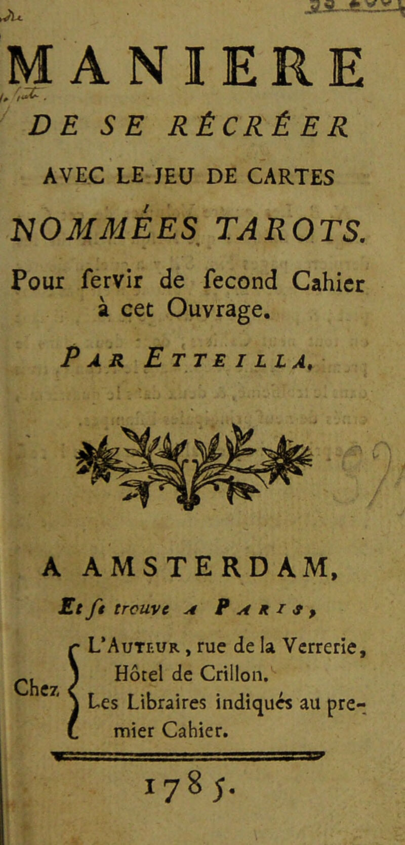 MANIERE . DE SE RÉCRÉER AVEC LE JEU DE CARTES NOMMÉES_ TAROTS. Pour fervir de fécond Cahier à cet Ouvrage. Par Etteilla, A AMSTERDAM, Ecfi trouve A B A R I 9 y Chez, L’Auteur , rue de la Verrerie, Hôtel de Grillon. Les Libraires indiqués au pre- mier Cahier. 9