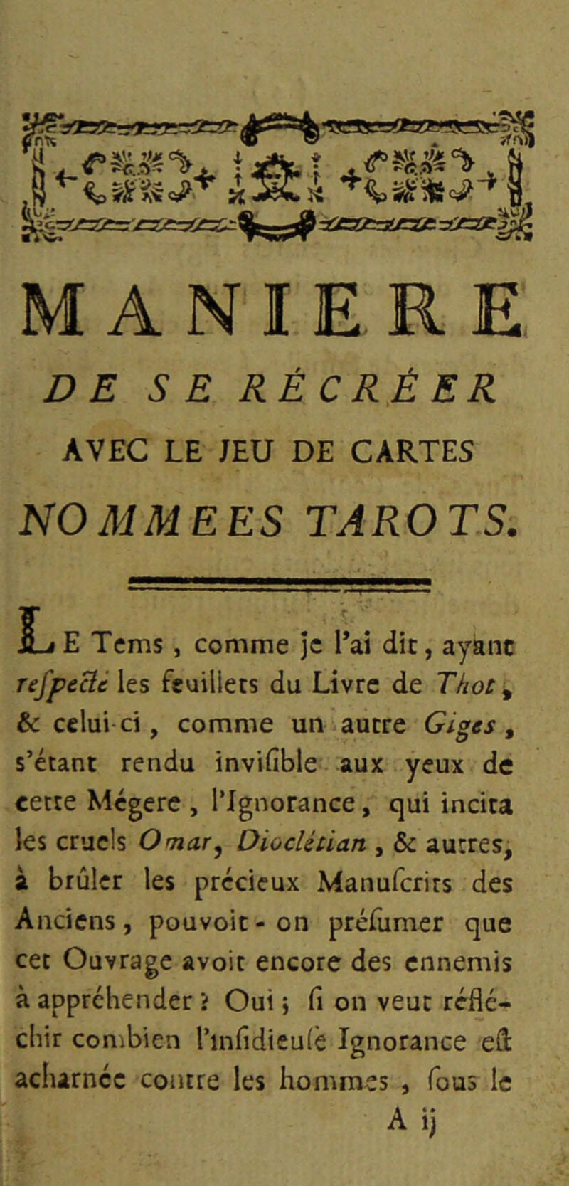 % ïé <5^> ï( l’«»==ffa2!?SSS::^^ 1 - , ^c=!ÆZfe>=3i==<lî=£:r^^j^ -tfgfcajgae ^xsx^ MANIERE DE SE RÉCRÉER AVEC LE JEU DE CARTES NOMMEES TAROTS. KjE Tcms , comme je l’ai die, ayant refpecié les feuillets du Livre de Thot ^ & celui ci, comme un autre Giges, s’étant rendu invifible aux yeux de cette Mégère , l’Ignorance, qui incita les cruels Omar, Dioclétian , & autres, à brûler les précieux Manuferits des Anciens, pouvoir-on prélumer que cet Ouvrage avoir encore des ennemis à appréhender t Oui ; fi on veut réflé- chir combien l’infidieulè Ignorance eâ acharnée contre les hommes , fous le Ai)