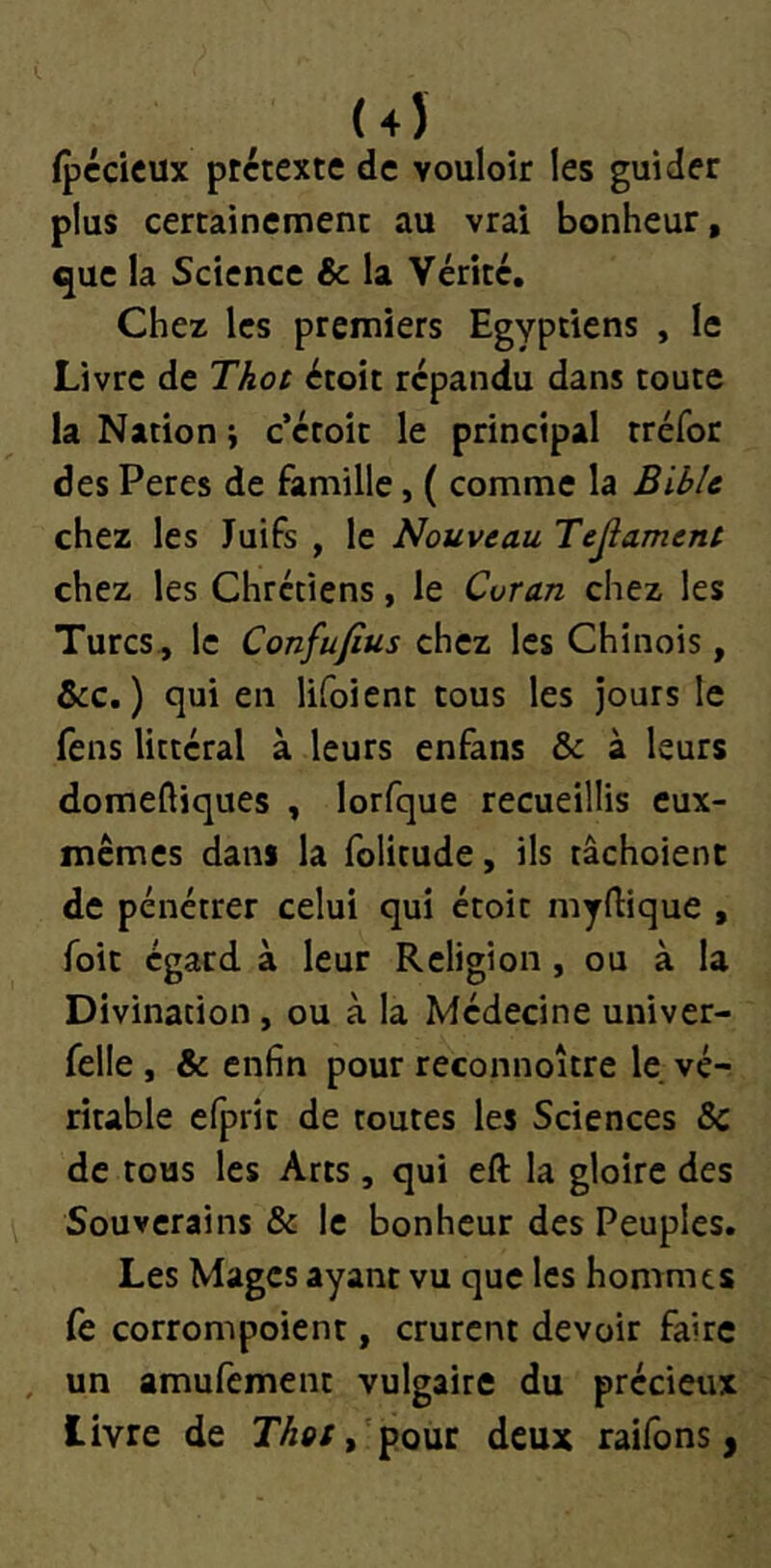 (4Î (pccicux prétexte de vouloir les guider plus certainement au vrai bonheur, que la Science Sc la Vérité, Chez les premiers Egyptiens , le Livre de Thot étoit répandu dans toute la Nation i c’étoit le principal tréfor des Peres de famille, ( comme la Bible chez les Juifs , le Nouveau Tejlament chez les Chrétiens, le Coran chez les Turcs, le Confufius chez les Chinois, &c. ) qui en lifoient tous les jours le fens littéral à leurs enfans & à leurs domeftiques , lorfque recueillis eux- mêmes dans la folitude, ils tâchoienc de pénétrer celui qui étoit myftique , foit égard à leur Religion , ou à la Divination, ou à la Médecine univer- felle , & enfin pour reconnoître le vé- ritable efprit de toutes les Sciences 5c de tous les Arts, qui eft la gloire des Souverains 6c le bonheur des Peuples. Les Mages ayant vu que les hommes fe corrompoient, crurent devoir faire un amufement vulgaire du précieux livre de r/5p/,'pour deux raifons,