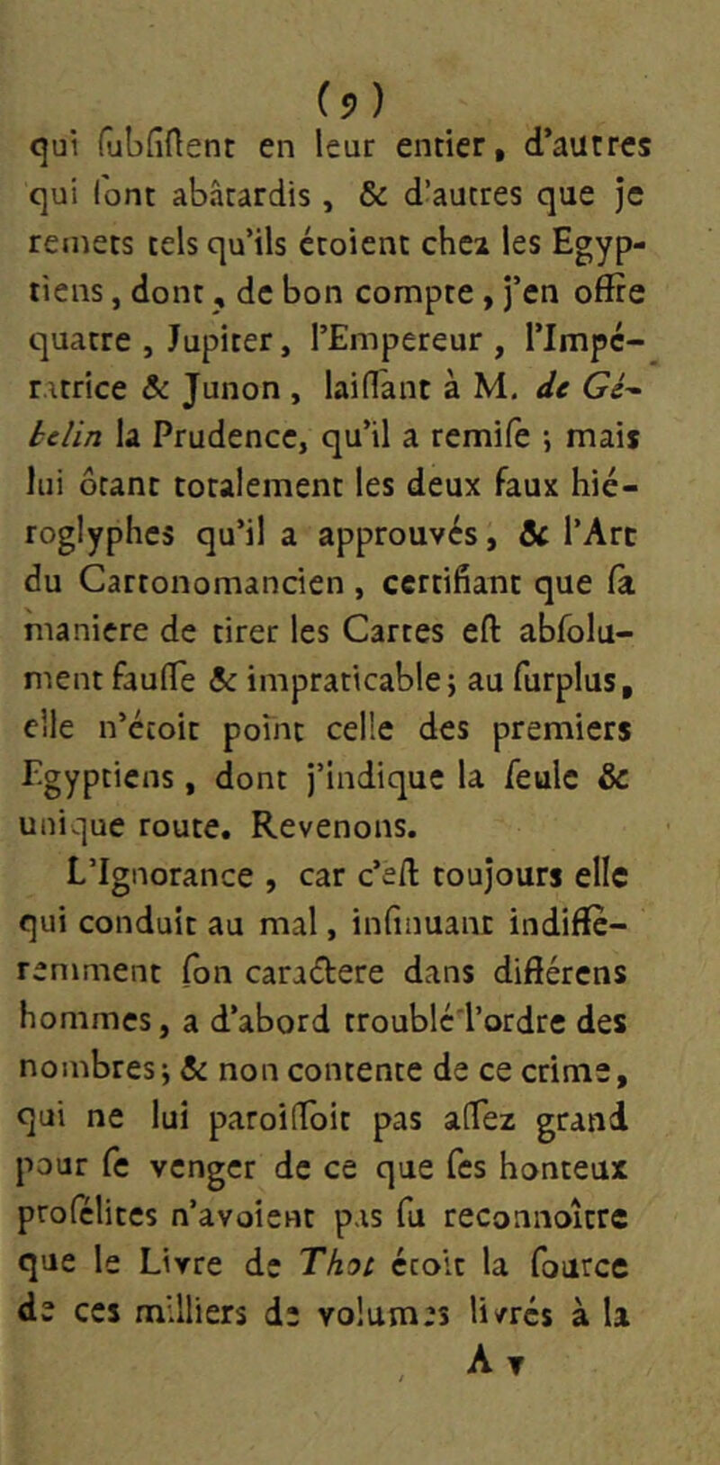 C? ) qui fubdAent en leur entier, d’autres qui font abâtardis, & d’autres que je remets tels qu’ils étoient chei les Egyp- tiens , dont, de bon compte , j’en offre quatre , Jupiter, l’Empereur, l’Impé- ratrice & Junon , laidant à M, de Gé^ belin la Prudence, qu’il a remife ; mais lui ôtant totalement les deux faux hié- roglyphes qu’il a approuvés, & l’Art du Cartonomancien , certifiant que fa maniéré de tirer les Cartes eft abfolu- ment fauffe A: impraticable j au furplus, elle n’écoit point celle des premiers Egyptiens, dont j’indique la feule & unique route. Revenons. L’Ignorance , car c’efl: toujours elle qui conduit au mal, infinuanr indiffé- remment Ibn caradere dans différens hommes, a d’abord troublc'l’ordre des nombresi & non contente de ce crime, qui ne lui paroifToit pas alTez grand pour fe venger de ce que Tes honteux profélites n’avoient pas fu reconnoîcre que le Livre de Thot étolt la fource de ces milliers de volumes livrés à la