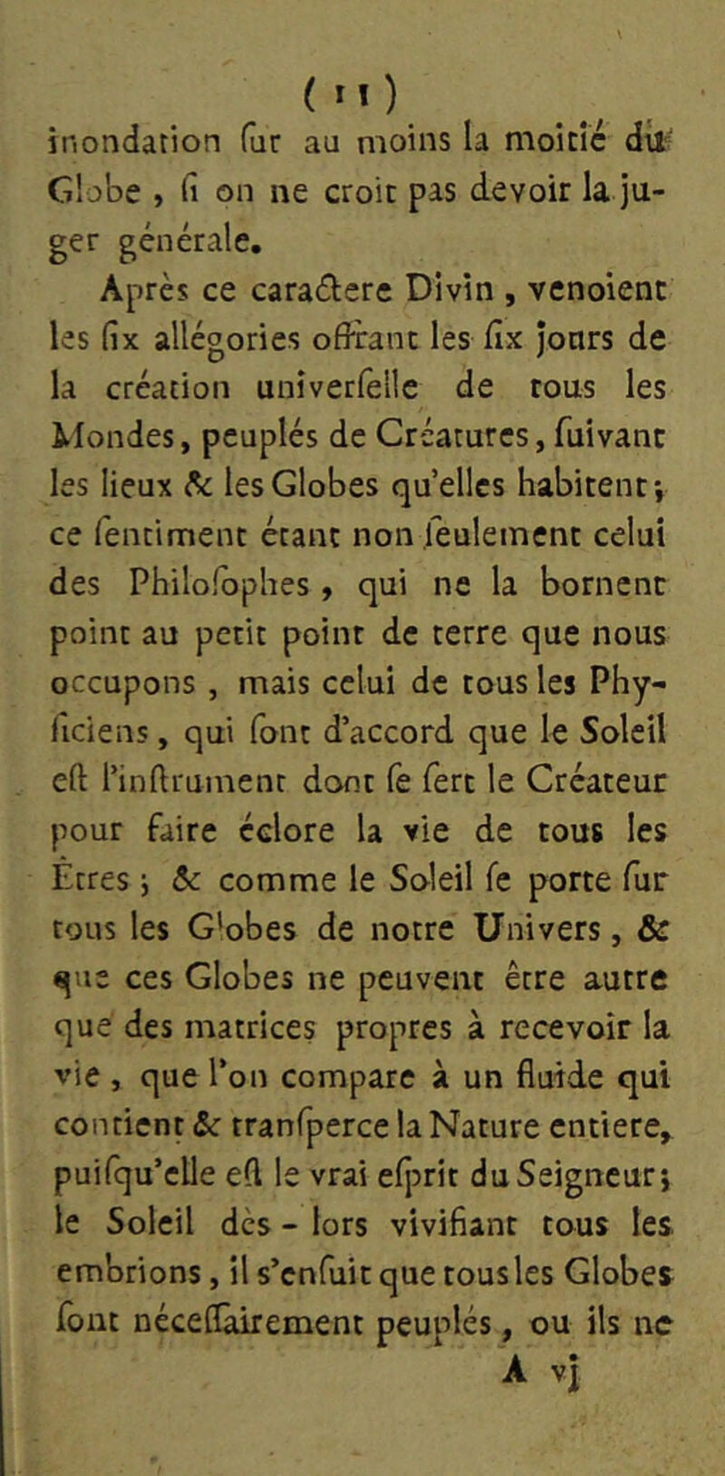 ( M ) inondation fur au moins la moitié dit Globe , fi on ne croit pas devoir la ju- ger générale. Après ce caraélere Divin , vcnoient les fix allégories offrant les fix jours de la création univerfelle de tous les ikfondes, peuplés de Créatures, fuivant les lieux ^ les Globes qu’elles habitent-, ce fentiment étant non feulement celui des Philolbphes, qui ne la bornent point au petit point de terre que nous occupons , mais celui de tous les Phy- ficiens, qui font d’accord que le Soleil eft l’inftrument dont fe fert le Créateur pour faire éclore la vie de tous les Êtres j ôc comme le Soleil fe porte fur tous les G'obes de notre Univers, & que ces Globes ne peuvent être autre que des matrices propres à recevoir la vie , que l’on compare à un fluide qui contient & tranfperce la Nature entière, puifqu’elle efl le vrai efjDrit du Seigneur j le Soleil dès - lors vivifiant tous les. embrions, il s’enfuit que tous les Globes fout néceflàirement peuplés, ou ils ne A vî