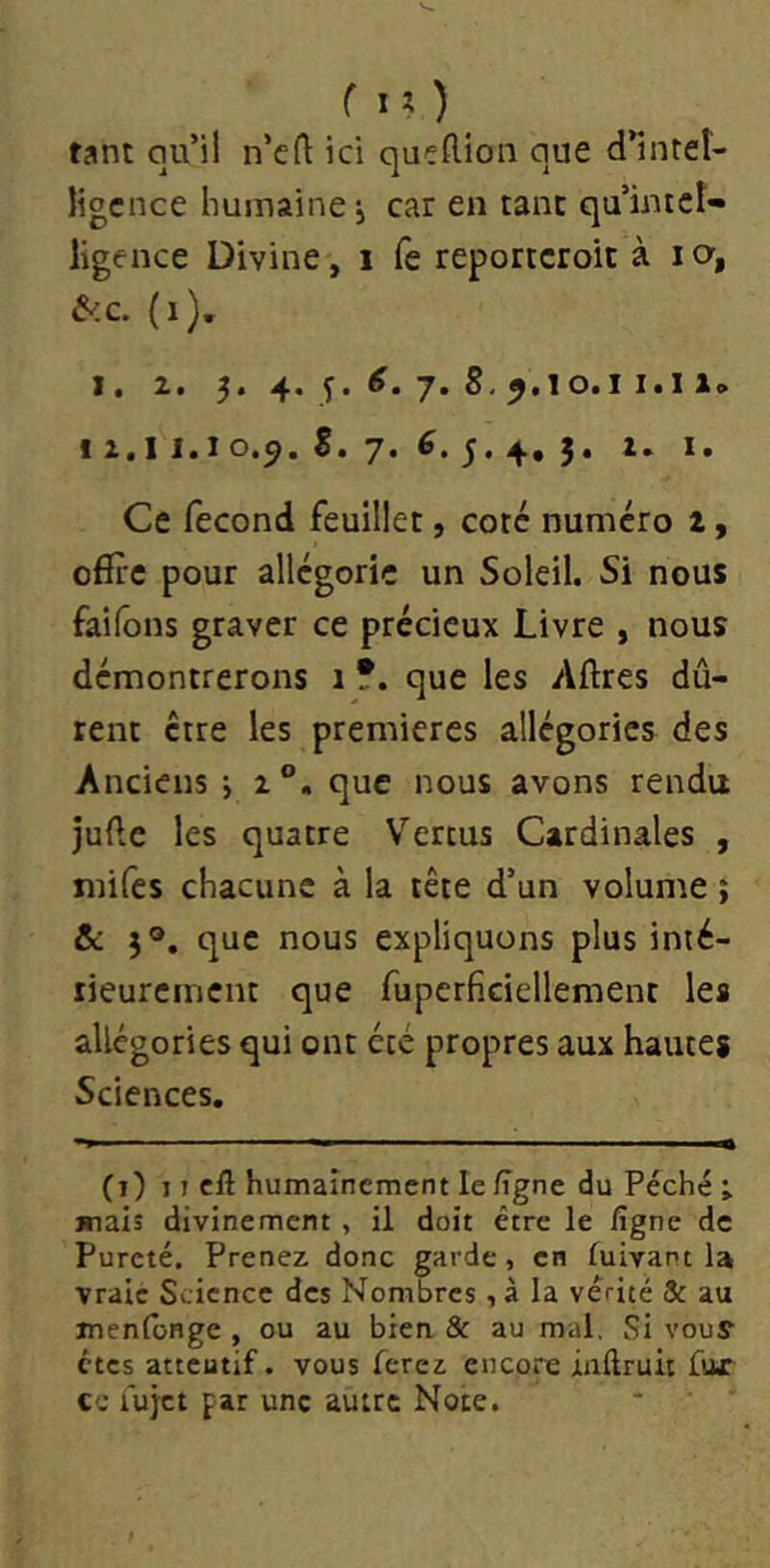 tant qu’il n’crt: ici qucflion que d*inteî- ligcnce humaine j car en tant qu’intct» ligence Divine, i fe reportcroit à la, &.C. (i). I. 2. 5. 4. 5. 7. 8,9.10.11.Il. 12.11.10.9.8. 7*^*5«4»5* Ce fécond feuillet, coté numéro 2, offre pour allégorie un Soleil. Si nous faifons graver ce précieux Livre , nous démontrerons 1 ?. que les Affres dû- rent être les premières allégories des Anciens j 2®. que nous avons rendu jufte les quatre Vertus Cardinales , mifcs chacune à la tête d’un volume ; &: que nous expliquons plus inié- lieuremcnt que fuperficiellemenc les allégories qui ont été propres aux hautes Sciences. (i) 11 cft humainement le ligne du Péché •, mais divinement , il doit être le figne de Pureté, Prenez donc garde , en fuivant la vraie Science des Nombres , à la vérité Sc au menloHge , ou au bien 8c au mal. Si vouy êtes atteutif. vous ferez encore iaftruit fur cc fujet par une autre Note.