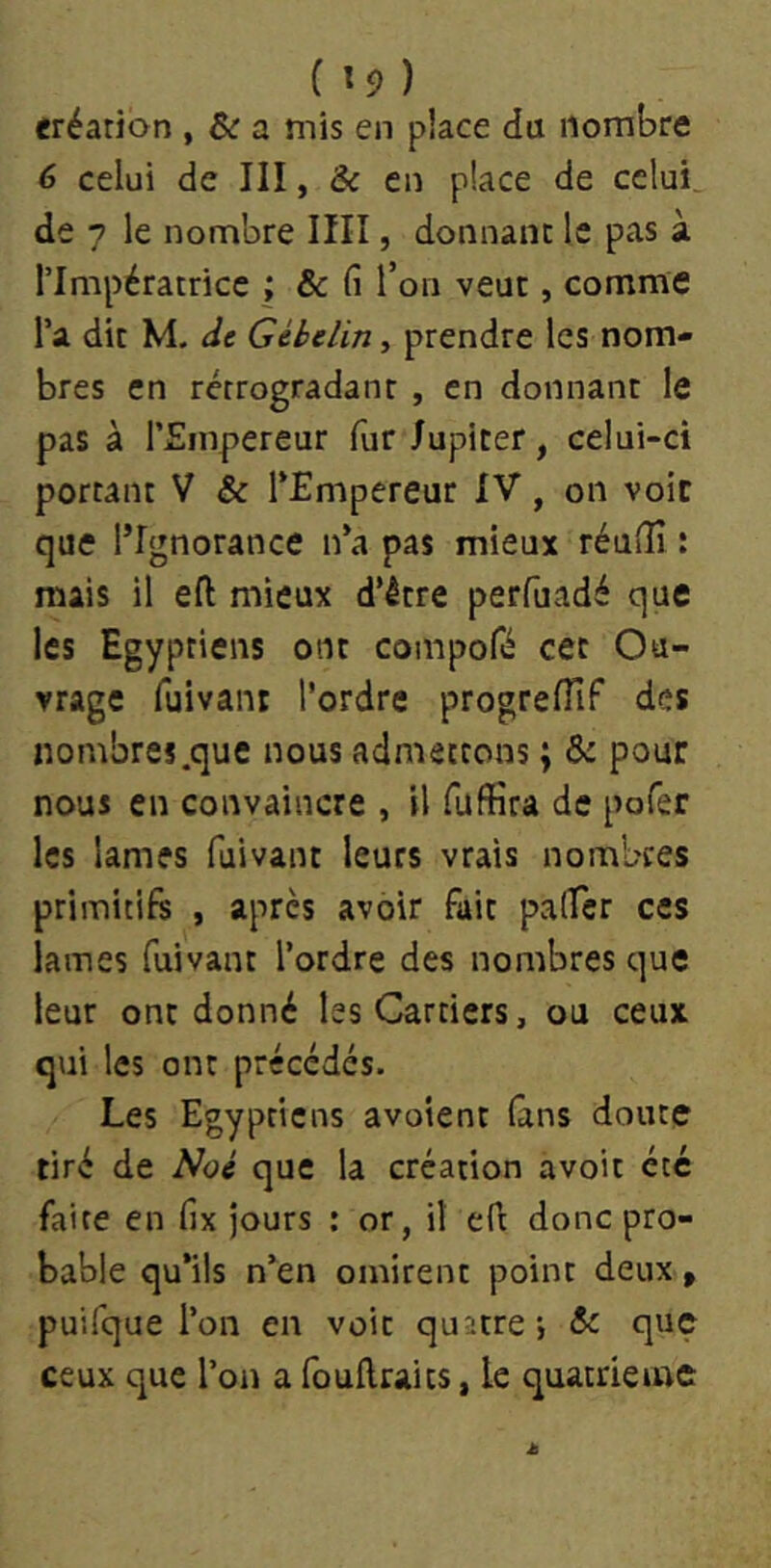 eréarion , & a mis en place dü nombre 6 celui de III, & en place de celui, de 7 le nombre IIII, donnant le pas à rimpératrice ; & fi l’on veut, comme Ta dit M. de Gibelin, prendre les nom- bres en rétrogradant , en donnant le pas à l’Empereur fur Jupiter, celui-ci portant V & TEmpereur IV, on voie que l’Ignorance n’a pas mieux réuiîî : mais il eft mieux d’être perfuadé que les Egyptiens ont compofé cet Ou- vrage fuivani l’ordre progrefïïf des nombres.que nous admettons ; &: pour nous en convaincre , il Tuffîra de pofer les lames fuivant leurs vrais nombres primitifs , après avoir fait palfcr ces lames fuivant l’ordre des nombres que leur ont donné les Carriers, ou ceux qui les ont précédés. Les Egyptiens avoient fans doute tiré de que la création avoir été faite en fix jours : or, il efi donc pro- bable qu’ils n’en omirent point deux, puifque l’on en voit quatre, <5c que ceux que l’on a fouflraits, le quatrième