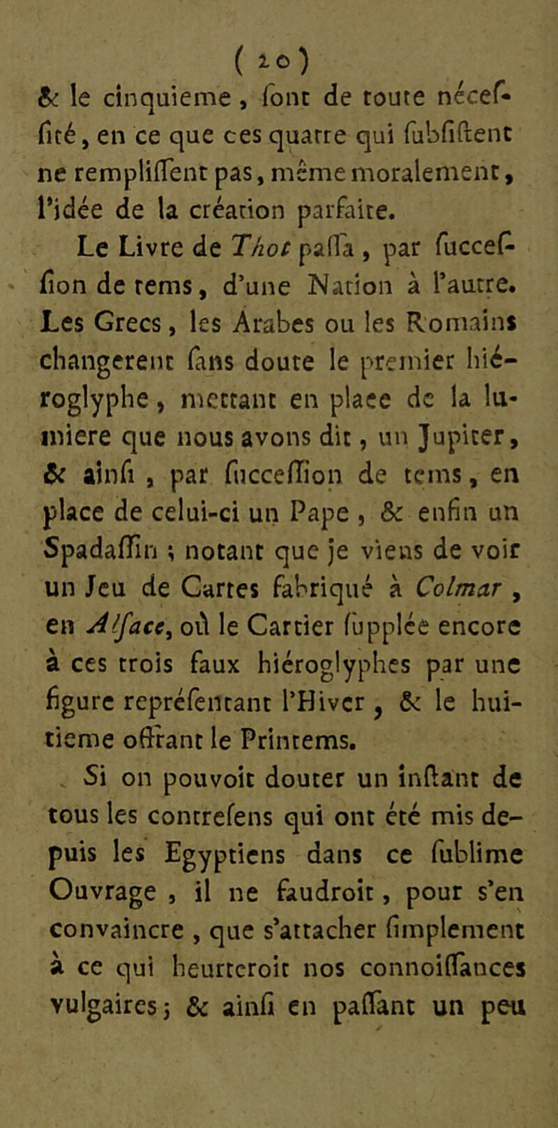 &: le cinquième, font de toute nécef- fité, en ce que ces quatre qui rubfiftenc ne remplilTent pas, meme moralement, l’idée de la création parfaite. Le Livre de TAot pada , par fucceP- fronde rems, d’une Nation à l’autre. Les Grecs, les Arabes ou les Romains changèrent (ans doute le premier hié- roglyphe , mettant en place de la lu- mière que nous avons dit, un Jupiter, & ainfi , par fuccelTion de tems, en place de celui-ci un Pape , & enfin un Spadaffm ; notant que je viens de voir un Jeu de Cartes fabriqué à Colmar , en Alface^ où le Cartier fùpplée encore à ces trois faux hiéroglyphes par une figure repréfentant l’Hiver , & le hui- tième offrant le Printems. . Si on pouvoir douter un inffant de tous les contrefens qui ont été mis de- puis les Egyptiens dans ce fublime Ouvrage , il ne faudroit, pour s’en convaincre , que s’attacher fimplement à ce qui heurteroit nos connoiOfances vulgaires 5 & ainfi en paffànt un peu