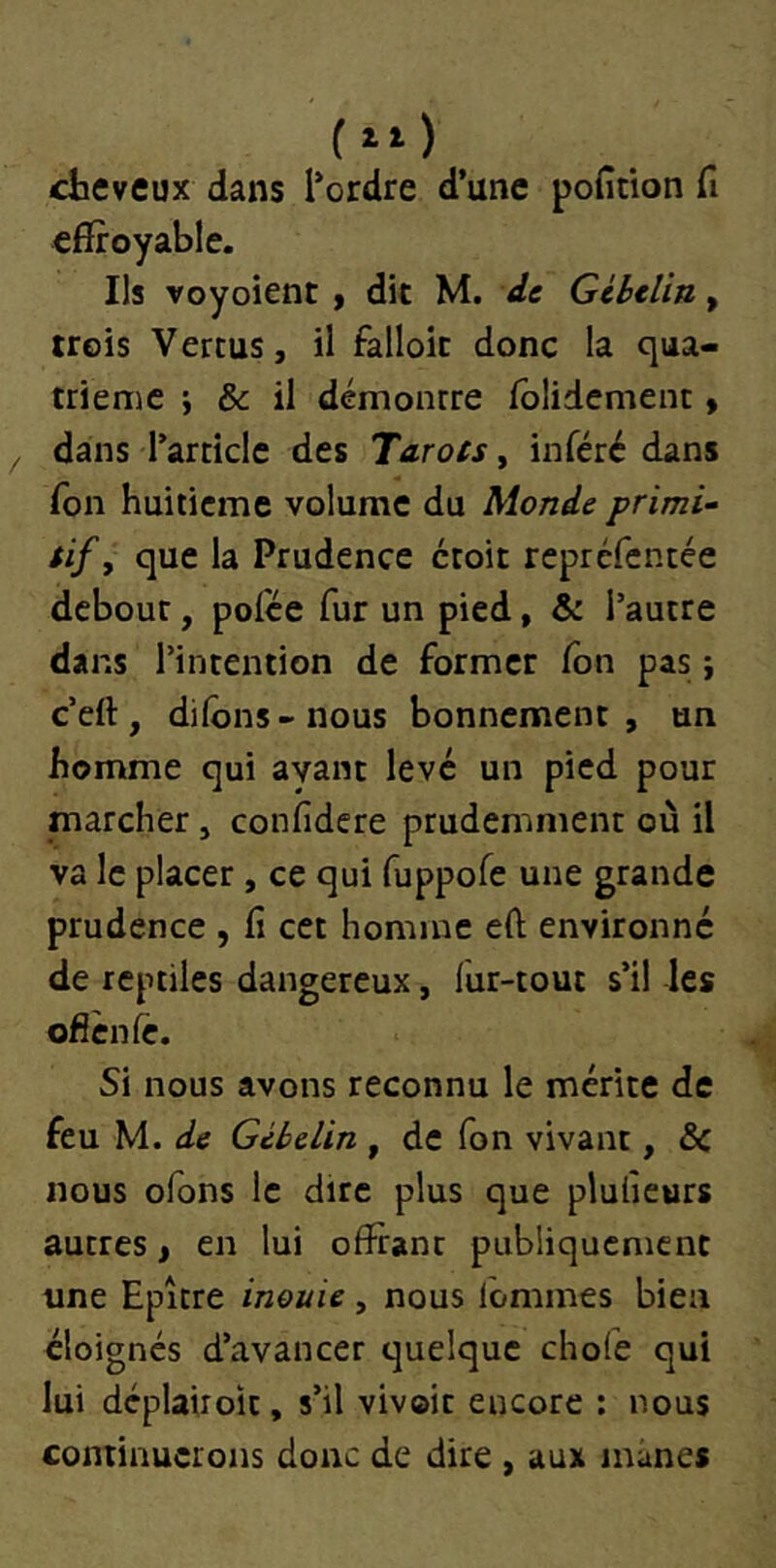 cheveux dans l'ordre d’une pofitlon fi effroyable. Ils voyoient y dit M. de Gibelin, trois Vertus, il falloir donc la qua- trième ; & il démontre folidcment » dans l’article des Tarots, inféré dans fon huitième volume du Monde primi- tif y que la Prudence croit repréfentée debout, polce fur un pied, & l’autre dans l’intention de former fon pas ; c’eft, dilons-nous bonnement, un homme qui ayant levé un pied pour marcher, confidere prudemment où il va le placer, ce qui fuppofe une grande prudence , fi cet homme eft environné de reptiles dangereux, fur-tout s’il les ofiènfe. Si nous avons reconnu le mérite de feu M. de Gibelin , de fon vivant, ôc nous ofons le dire plus que plufieurs autres, en lui offrant publiquement une Epître inouïe, nous lommes bien éloignés d’avancer quelque chofe qui lui déplairoit, s’il vivoit encore : nous continuerons donc de dire , aux mânes