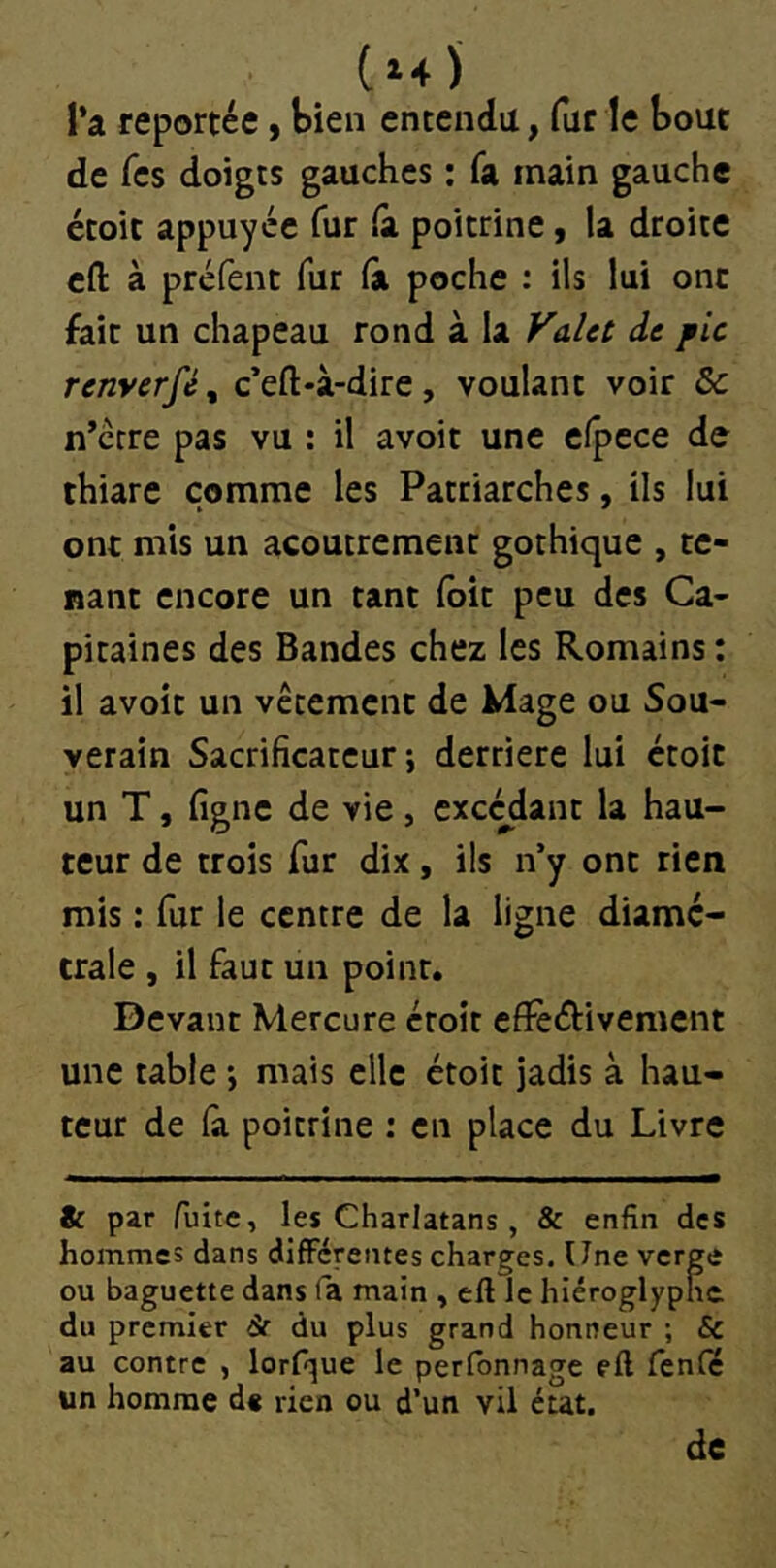 (»4 ) l’a reportée, bien entendu, fur le bout de Tes doigts gauches ; fa main gauche étoit appuyée fur (à poitrine, la droite cfl: à préfent fur fà poche : ils lui ont fait un chapeau rond à la de pic renyerféf c’eft-à-dire, voulant voir & n’erre pas vu : il avoir une elpcce de thiare comme les Patriarches, ils lui ont mis un acoutremenc gothique , te- nant encore un tant foie peu des Ca- pitaines des Bandes chez les Romains : il avoir un vêtement de Mage ou Sou- verain Sacrificarcur -, derrière lui croit un T, ligne de vie, excédant la hau- teur de trois fur dix, ils n’y ont rien mis : fur le centre de la ligne diamé- trale , il faut un point. Devant Mercure étoit cfFeéiivement une table ; mais elle étoit jadis à hau- teur de (a poitrine : en place du Livre & par fuite, les Charlatans , & enfin des hommes dans différentes charges. Une verge ou baguette dans fa main , eft le hiéroglyphe du premier dr du plus grand honneur ; Sc au contre , lorfque le perfonnage eft fenfé un homme d« rien ou d’un vil état. de
