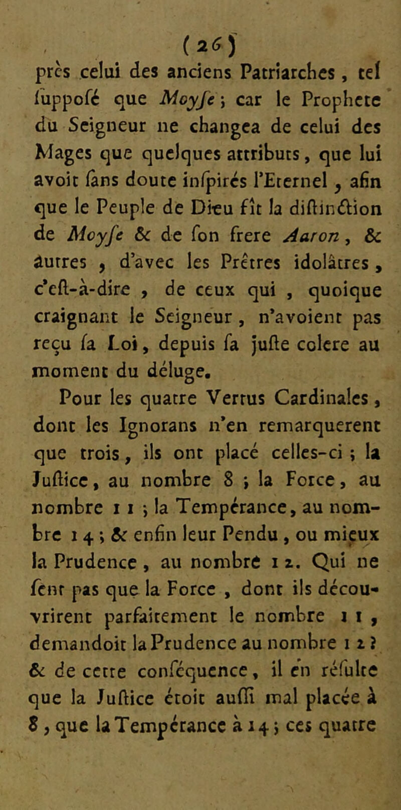 (26) près celui des anciens Patriarches, ceï luppofé que Moyfe \ car le Prophète du Seigneur ne changea de celui des Mages que quelques attributs, que lui avoit (ans doute inlpircs l’Eternel ^ afin que le Peuple de Dieu fît la diftinélion de Mcyfe ôc de fon frere Aaron, & Autres f d’avec les Prêtres idolâtres, c*cft-à-dire , de ceux qui , quoique craignant le Seigneur, n’avoient pas reçu fa Loi, depuis fa jufte colcre au moment du déluge. Pour les quatre Vertus Cardinales, dont les Ignorans n’en remarquèrent que trois, ils ont placé celles-ci ; la Jufticc, au nombre 8 ; la Force, au nombre i i -, la Tempérance, au nom- bre 14 ; & enfin leur Pendu , ou mieux la Prudence , au nombre i z. Qui ne fenr pas que la Force , dont ils décou- vrirent parfaitement le nombre i i , demandoit la Prudence au nombre 11 i & de cette conféqucnce, il en réfulte que la Juftice étoit aufïï mal placée à 8 , que la Tempérance à 14} ces quatre