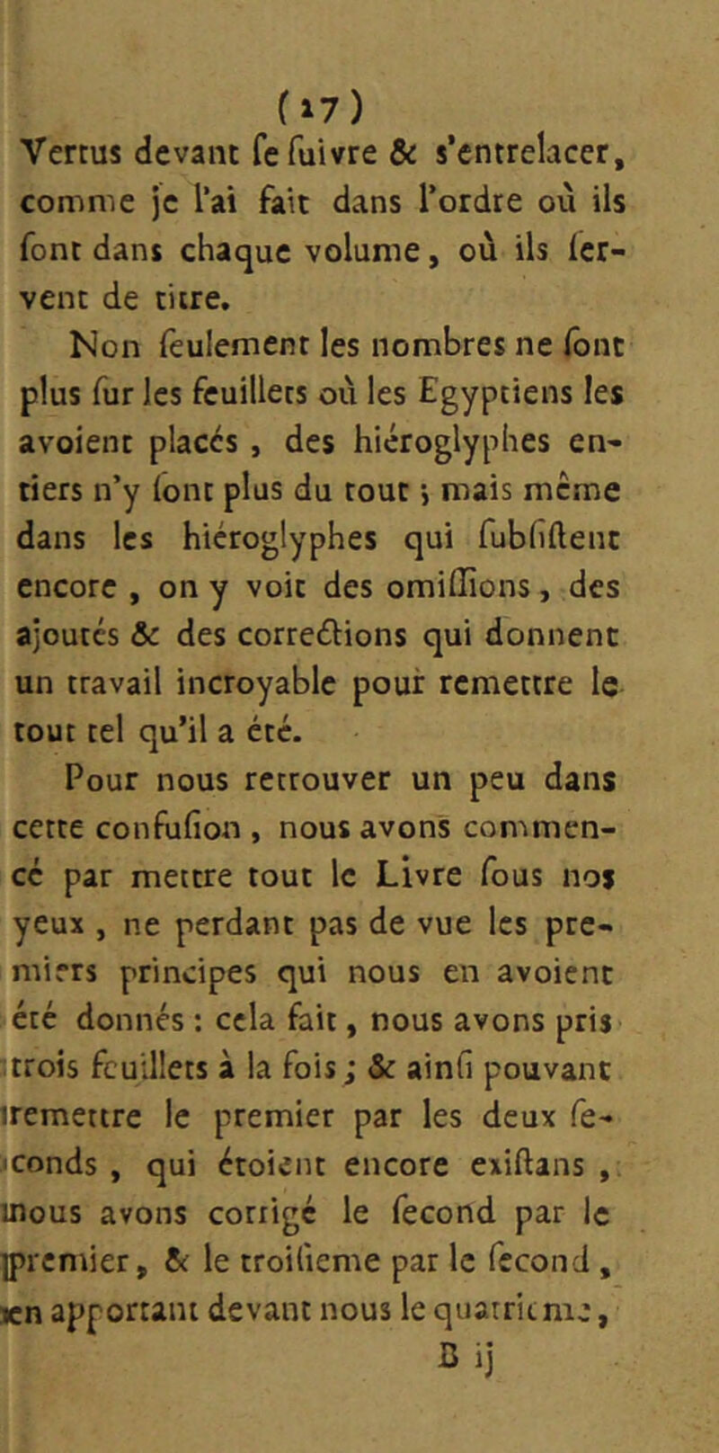 Vertus devant fcfuivre de s’entrelacer, comme je l’ai fait dans l’ordre où ils font dans chaque volume, où ils fer- vent de titre. Non feulement les nombres ne font plus fur les feuillets où les Egyptiens les avoient placés , des hiéroglyphes en- tiers n’y font plus du tout j mais même dans les hiéroglyphes qui fubfîflenc encore , on y voit des omifîîons, des ajoutes &c des correéfions qui donnent un travail incroyable pour remettre le tout tel qu’il a été. Pour nous retrouver un peu dans cette confufion , nous avons commen- cé par mettre tout le Livre fous nos yeux , ne perdant pas de vue les pre- miers principes qui nous en avoient été donnés : cela fait, nous avons pris Itrois feuillets à la fois; & ainfi pouvant iremettre le premier par les deux fe- feonds , qui étoient encore exiftans , uîous avons corrigé le fécond par le ]prcmier, de le troilieme par le fécond , icn apportant devant nous le quatritnie, Bij