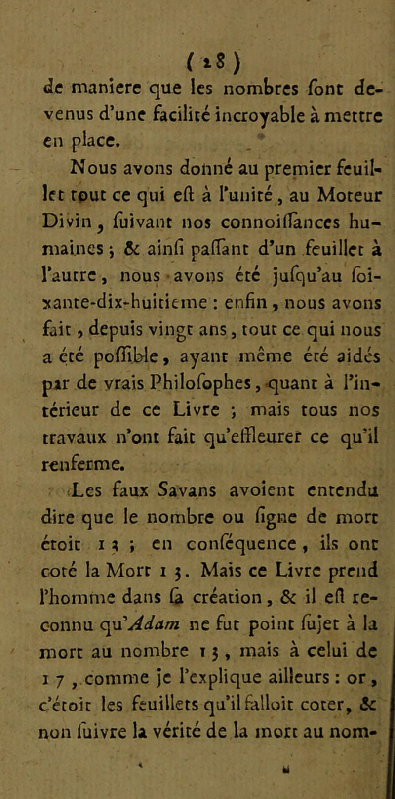 de manière que les nombres font de- venus d’une facilité incroyable à mettre en place. Nous avons donné au premier feuil- let tput ce qui eft à Tunité, au Moteur Divin , {ùivaiit nos connoilîànccs hu- maines j & ainfi paiïànt d’un feuillet à l’autre , nous • avons été jufqu’au foi- Mante-dix-huitieme : enfin , nous avons fait, depuis vingt ans, tout ce qui nous a été pofîîWe, ayant même été aidés par de vrais Philofophes, quant à l’in- térieur de ce Livre ; mais tous nos travaux n’ont fait qu’effleurer ce qu’il renferme. (Les faux Savans avoient entendu dire que le nombre ou figne de mort étoit I ; ; en conféquence, ils ont coté la Mort i 5. Mais ce Livre prend l’homme dans fâ création, & il efl re- connu c^Adam ne fut point fûjet à la mort au nombre t 3 , mais à celui de I 7 comme je l’explique ailleurs : or , c’écoit les feuillets qu’il falloir coter, & non fuivre la vérité de la mort au nom-