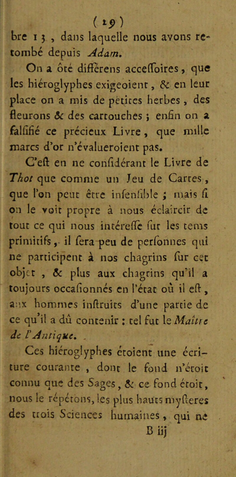 ( ) bre 15 , dans laquelle nous avons re- tombé depuis Adam. On a ôte difîerens accefToires, que les hiéroglyphes exigeoienr, & en leur place on a mis de pétites herbes, des fleurons &c des cartouches ; enfin on a falfifié ce précieux Livre, que mille marcs d’or n’évalueroient pas. C’eft en ne confidérant le Livre de Thot que comme un Jeu de Cartes, que l’on peut être infenllble ; mais fî on le voit propre à nous éclaircir de tout ce qui nous intérelTc fur les tems primitifs, il fera peu de perfonnes qui ne participent à nos chagrins fur cet objet , & plus aux chagrins qu’il a toujours occafionnés en l’état où il eft , a-.'.x hommes inftruits d’une partie de ce qu il a du contenir ; tel fut le Maure de üAntique. . Ces hiéroglyphes étoient une écri- ture courante , dont le fond n’étoit connu que des Sages, ce fond étoit, nous le répétons, les plus hauts myfleres des trois Sciences humaines, qui ne B iij