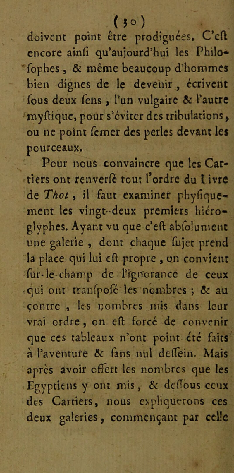 (!o) doivent point être prodiguées, C’eft encore ainfi qu’aujourd’hui les Philo» 'fophes, & même beaucoup d’hommes bien dignes de le devenir , écrivent fous deux feus, l’un vulgaire &: l’autre myflique, pour s’éviter des tribulations, ou ne point femer des perles devant les pourceaux. Pour nous convaincre que les Car- tiers ont renverfé tout l’ordre du livre de Thot t il faut examiner phyfique- ment les vingt-deux premiers hiéro- glyphes. Ayant vu que c’eft abfolument une galerie , dont chaque fujet prend la place qui lui cft propre , on convient fur-le-champ de l’ignorance de ceux -qui ont tranfpofé les nombres •, & au çontre , les nombres mis dans leur vrai ordre, on eft forcé de convenir que CCS tableaux n’ont point été faits à l’aventure & fans nul dedein. Mais apres avoir offert les nombres que les Egyptiens y ont mis, & deffous ceux des Carriers, nous expliquerons ces deux galeries, commençant par celle