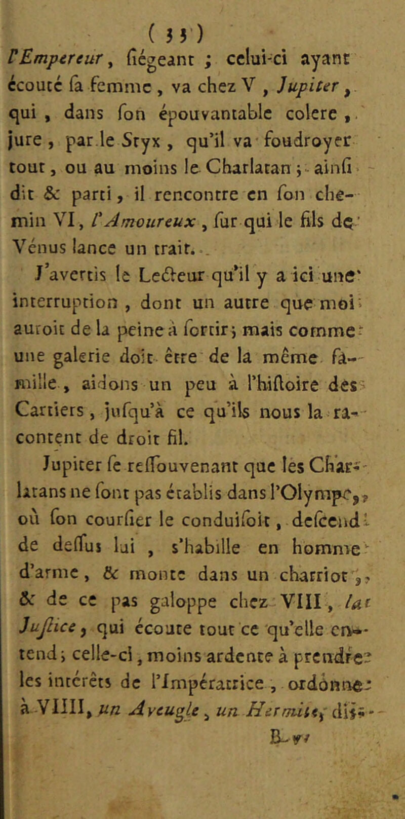 VEmpereur ^ (îégeant ; cclui-ci ayant écouté (a femme , va chez V , Jupiter ^ qui, dans Ton épouvantable colere,. jure , par.le Sryx , qu’il va foudroyer tout, ou au moins le Charlatan j-ainfi> - dit & parti, il rencontre en Ton che- min VI, L'Amoureux , fur qui le fils dç’ Vénus lance un trait... J’avertis le LcéVeur qu’il y a ici une* interruption, dont un autre que moi; auroit de la peine à fortirj mais commet une galerie doit-être de la même fà-- mille , aidons un peu à l’hiftoire des> Carriers, jufqu’à ce qu’ils nous la ra-- content de droit fil. Jupiter fc relTouvenant que les Char-- larans ne font pas établis dans l’Olympe,, où fon courfier le conduifok , delccndv de deflus lui , s’habille en homme d’arme, & monte dans un charriot,? &: de ce pas galoppe chez-VIII , lut Jujlice ^ qui écoute tout ce qu’elle civ** tend i celle-ci, moins ardente à prcndrc- les intérêts de l’Impératrice , ordônnÆ- a YIIII, un Aveugle, un Hermine dij»- B-r/