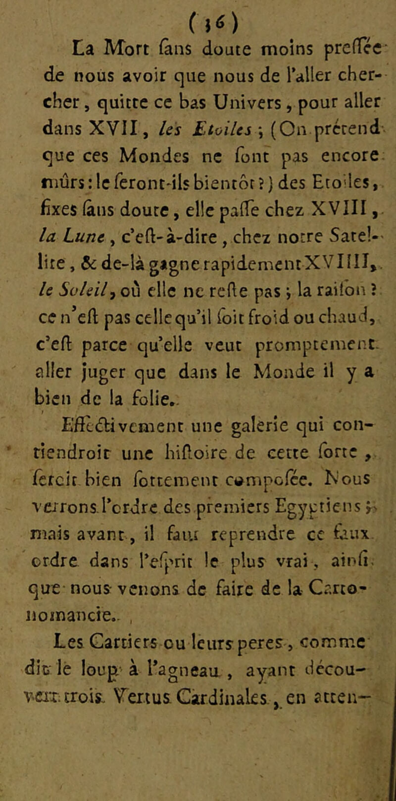 (lO La Mort (ans doute moins prefTcc' de nous avoir que nous de l’aller cher- cher , quitte ce bas Univers, pour aller dans XVII, Us Etoiles j (On prcrend que ces Mondes ne font pas encore mûrs : le feront-ils bientôt ? ] des Eto’les, fixes (ans doute, elle palTe chez XVIII, la Lune , c’eft-à-dire , chez notre Satel- lite, & de-là gagne rapidement XV11II,. le Soleil, où elle ne reûe pas j la raitbn î ce n’cfl; pas celle qu’il Toit froid ou chaud, c’efl: parce qu’elle veut promptement- aller juger que dans le Monde il y a bien de la folie.. L'fftârivement une galerie qui con- tiendroir une hiRoire de cette forte , fcrcit bien Ibttement ctampofce. Nous verrons.l’ordre des premiers Egyptiens r> mais avant, il faiu reprendre ce faux ordre dans l’efprit le plus vrai , ainfi; que- nous- venons de faire de la Carto- noinancie.- , Les Carriers ou leursperes , comme dit lè loup'à l’agneaa , ayant décou- veix. trois. Tei.ius Cardinalesen atten-