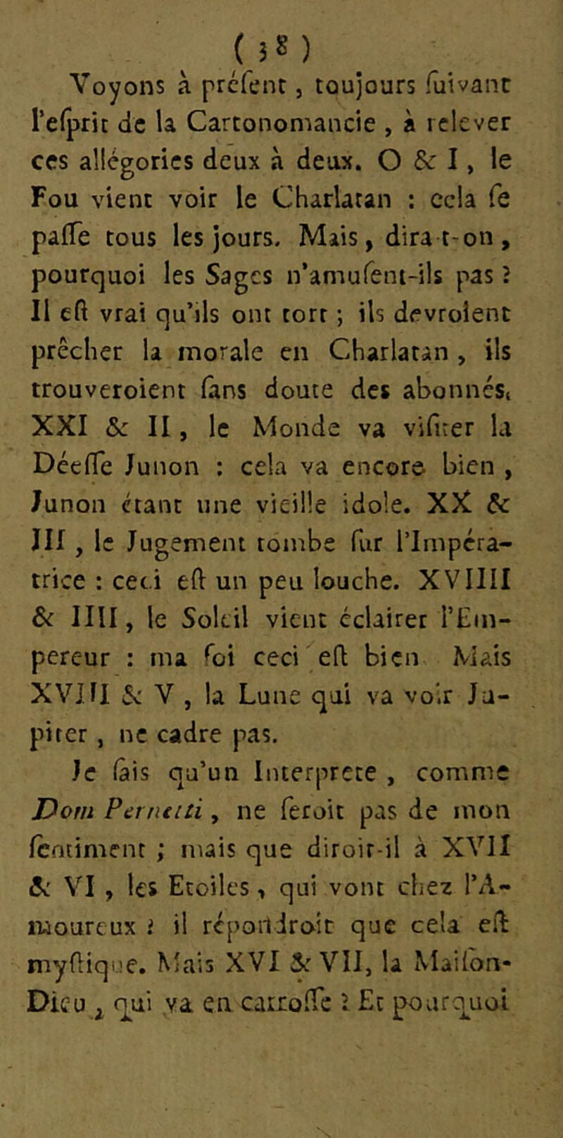 ( J 8 ) Voyons à prcfent, toujours fuivant refprit de la Cartonomancie , à relever ces allégories deux à deux. O & I, le Fou vient voir le Charlatan : cela fe paffe tous les jours. Mais, dira t-on , pourquoi les Sages n’amufent-ils pas î II cft vrai qu’ils ont tort ; ils devrolent prêcher la morale en Charlatan , ils trouveroient fans doute des abonnési XXI &z II, le Monde va vifirer la DcelTe Junon ; cela va encore bien , Junon étant une vieille idole. XX Çc III, le Jugement tombe fur l’Impéra- trice : ceci eft un peu louche. XVIIII & IIII, le Soleil vient éclairer l’Em- pereur : ma foi ceci efl bien Mais XVm S: V , la Lune qui va voir Ju- piter , ne cadre pas. Je (âis qu’un Interprète , comme Dorn Perneid , ne feroit pas de mon fentiment ; mais que diroir-il à XVJI VI , les Etoiles, qui vont chez l’A- luoureux i il répoildroit que cela eft myfiiqne. Mais XVI 5: VII, la Mailon* Dieu, oui va en cairolTc l Et pourci^uoi