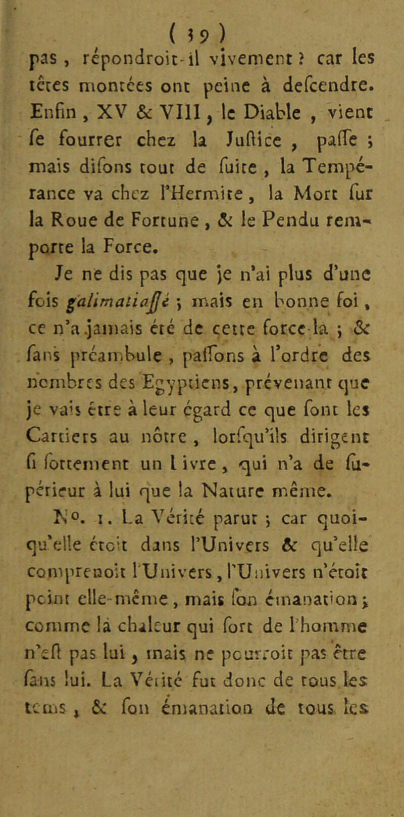 pas, répondroit-^il vivement? car les tcccs montées ont peine à defcendre. Enfin , XV & VIII, le Diable , vient . fe fourrer chez la Jufticc , pafTe ; mais difons tout de fuite , la Tempé- rance va chez l’Hermite, la Mort fur la Roue de Fortune , le Pendu rem- porte la Force. Je ne dis pas que )e n’ai plus d’une fois gaUmaiia^é \ mais en bonne foi, ce n’a .jamais été de cette force la ; & fans préambule , palfons à Tordre des nombres des Egyptiens, prévenant que je va's être à leur egard ce que font les Cartiers au nôtre , lorfqu’ils dirigent fi (ottement un livre, qui n’a de fù- périeur à lui que la Nature même. N O. I. La Vérité parut j car quoi- qu’elle éteit dans l’Univers & qu’elle comprenoit TUnivers, TUnivers n’étoît peint elle-mcme, mais Ton émanation> comme là chaleur qui fort de l'homme n’efi pas lui, mais ne pcuvioit pas être fans lui. La Vétité fut donc de tous les teins , &: fon émanation de tous, les