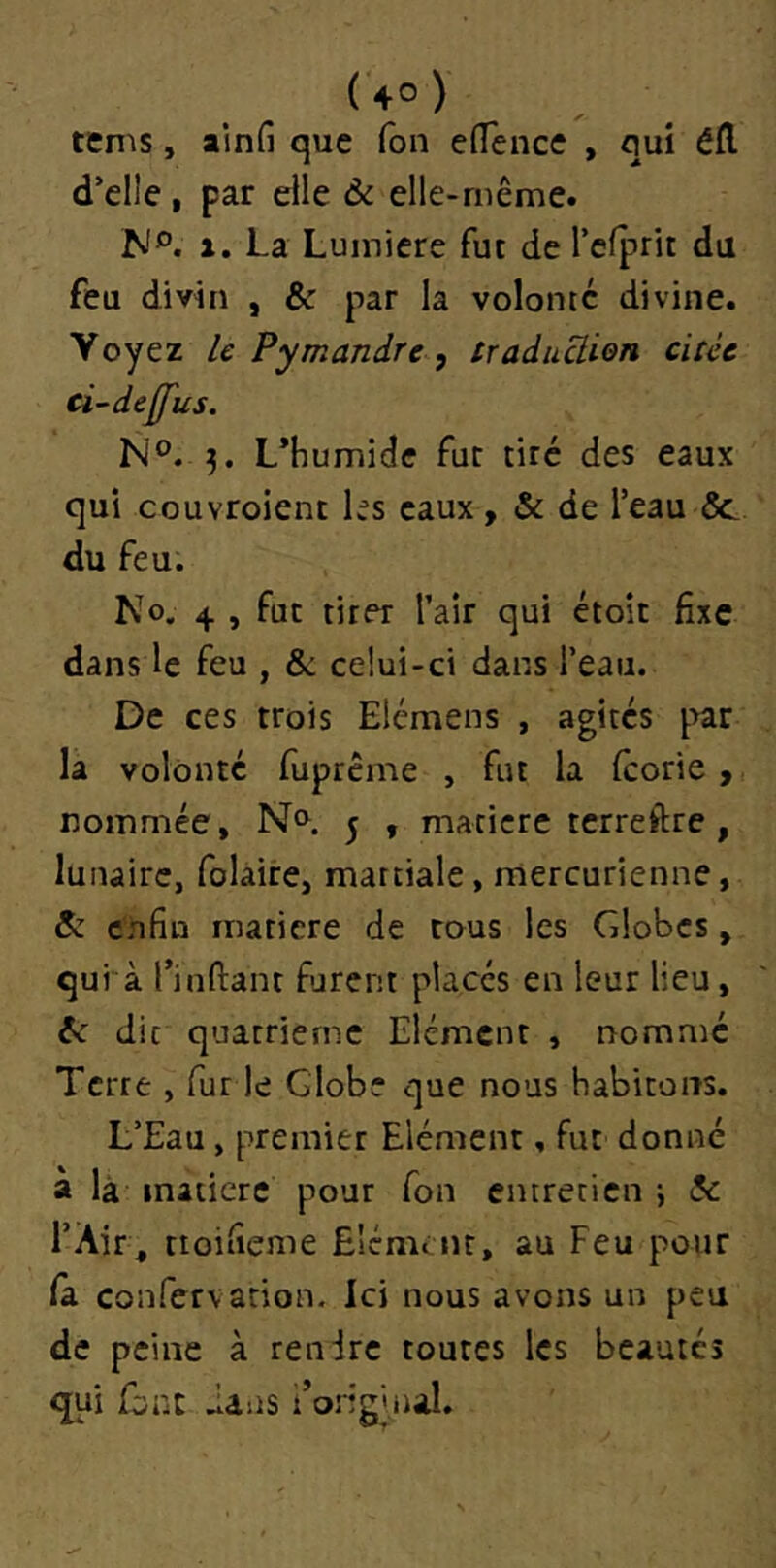 tems, alnfi que Ton effence , qui éfl d’elle, par elle 6c elle-même. N®, a. La Lumière fut de l’clprit du feu divin , & par la volonté divine. Voyez le Pymandre, traàuüion citée ci~dejj'us. N®. 3. L’humide fut tiré des eaux qui couvroient les eaux, de l’eau Ôc du feu. No. 4 , fut tirer l’air qui étoit fixe dans le feu , & celui-ci dans l’eau. De ces trois Elémens , agités par la volonté fupreme , fut la (corie > nommée. No. ^ , matière terreftre , lunaire, folaire, martiale, mercurienne, 5: enfin matière de tous les Globes, qui à l’inftant furent placés en leur lieu, te die quatrième Elément , nommé Terre , fur le Globe que nous habitons. L’Eau, premier Elément, fut donné à là matière pour fon entretien ; te l’Air, tioifieme ElémiHt, au Feu pour la confervation. Ici nous avons un peu de peine à rendre toutes les beautés qui font dans l’original.