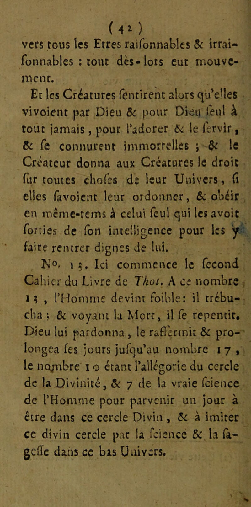 (40 vers tous les Etres raifonnablcs $c irrai- fonnables : tout des-lors eut mouve- ment. Et les Créatures fentlrent alors qu’elles vivoient par Dieu Sc pour Dieu feul à tout jamais, pour l’adorer 5c le lervir, & Te connurent immortelles j ôc le Créateur donna aux Créatures le droit fur toutes cliofes ds leur Univers, (i elles Gtvoient leur ordonner, &: obéir en memc-tems à celui feul qui les avoir forties de Ton intelligence pour les y'’- faire rentrer dignes de lui. No. >5. Ici commence le fécond Cahier du Livre de Thot. A c: nombre , i; , l’Homme devint foible: il trébu- cha ; & voyant la Mort, il fe repentit. Dieu lui pardonna , le rafîçrmit & pro-' longea fes jours jufqu’au nombre i 7 , le ncynbre 1 o étant l’allégorie du cercle de la Divinité, & 7 de la vraie fcience de l’Homme pour parvenir un jour à cire dans ce cercle Divin , 5c à imiter ce divin cercle pat la fcicncc & la (à- gede dans ce bas Univers.