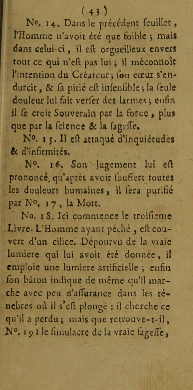 (4î) No. 14, Dans le précédent feuillet» rHomme n’avoit été que foible j mais dans celui-ci, il eO: orgueilleux envers tout ce qui n’cft pas lui ; il méconiioîc l’intention du Créateur; (ôn cœur s’en* durcir, & là pitié eft infenfible; la feule douleur lui fait verfer des larmes ; enfin il le croit Souverain par la force » plus que par U fdence & la fagelîe» N®. I Il cfi attaqué d’inquiétudes & d’infirmités. N°. 16, Son jugement lui efb prononcé, qu’après avoir Idufîert routes les douleurs humaines » il fera purifié par No, I 7 , la Mort. No, 1 8. Ici commence le troifiemc Livre- L’Homme ayant péché ^ eft cou- vert d’un cilice. Dépourvu de la vraie lumière qui lui avoir été donnée, il emploie une lumière artificielle ; enfin fôn bâton indique de même qu’il mar- che avec peu d’afTurance dans les té- nèbres où il s’eft plongé : il cherche ce qu’il a perdu ; mais que rctrouvc-c-il, JN°. 19 Me fimulacre de U vraie fagefTc,