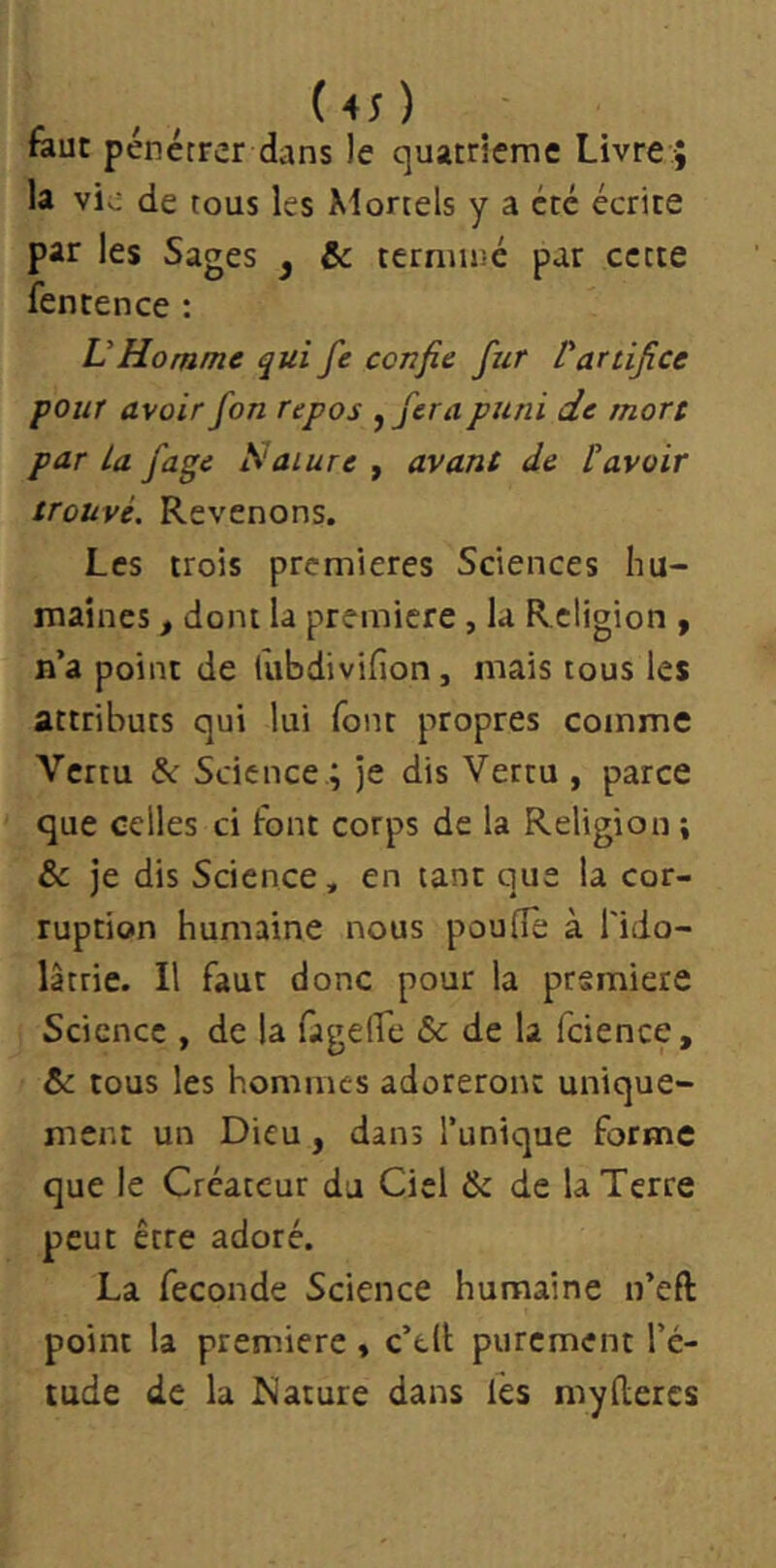 ( 4; ) feue pénétrer dans le quatrième Livre ; la vio de tous les Mortels y a été écrite par les Sages ^ &c terminé par cette fentence : VHomme qui fe confie fur ^artifice pour avoir fon repos ,ferapuni de mort par La fage Nature , avant de P avoir trouvé. Revenons. Les trois premières Sciences hu- maines , dont la première, la Religion , n’a point de fubdivifion, mais tous les attributs qui lui font propres comme Vertu &: Science ; je dis Vertu , parce que celles ci font corps de la Religion ; & je dis Science, en tant que la cor- ruption humaine nous poulie à l'ido- lâtrie. Il feur donc pour la première Science , de la fagelTe & de la icience, & tous les hommes adoreront unique- ment un Dieu, dans Tunique forme que le Créateur du Ciel & de la Terre peut être adoré. La fécondé Science humaine n’eft point la première » c’tll purement Té- lude de la Mature dans fes myllercs