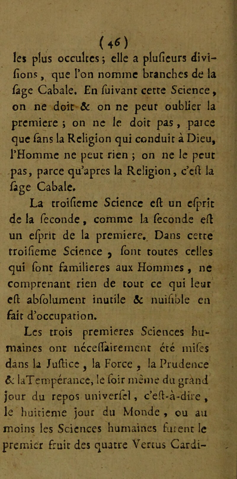 (40 les plus occultes; elle a plufieurs Vivi- fions , que l’on nomme branches de la /âge Cabale. En fuivant cette Science, on ne doic-& on ne peur oublier la première ; on ne le doit pas, paice que lâns la Religion qui conduit à Dieu, l’Homme ne peut rien ; on ne le peur pas, parce qu’apres la Religion, c’eft la lâge Cabale. La troificme Science eft un elprîc de la fécondé, comme la fécondé eft un efpric de la première. Dans cette rroifieme Science y font toutes celles qui (ont familières aux Hommes , ne comprenant rien de tout ce qui leur eft ab(blument inutile & nuifible en fait d’occupation. Les trois premières Sciences hu- maines ont néce(Tairement été miles dans la Juftice , la Force , la Prudence &: laTempérancc, le foir même du grand jour du repos univerfel, c’eft-à-dire , le huitième jour du Monde , ou au moins les Sciences humaines fuient le premier fruit des quatre Vertus Cardi-