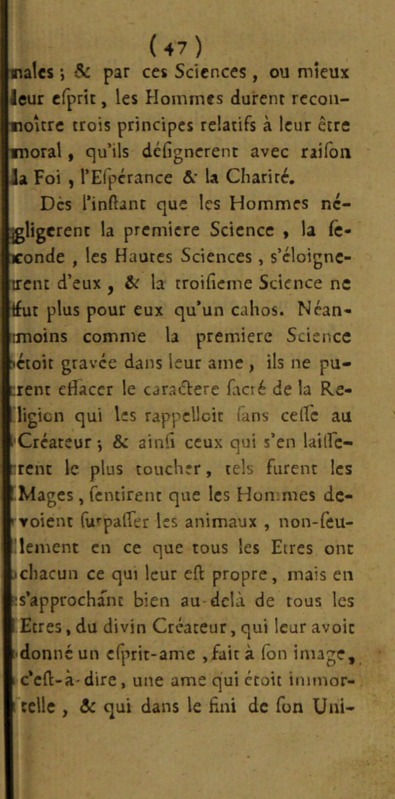 raies ; Se par ces Sciences, ou mieux leur cfprit, les Hommes durent rccon- roître trois principes relatifs à leur être luoral, qu’ils défignerent avec railbn la Foi , rEfpérance &' la Charité. Dès l’inftant que les Hommes nc- jgligerent la première Science , la fc- Konde , les Hautes Sciences, s’cloignc- irent d’eux , &r la troifîcme Science ne tfut plus pour eux qu’un cahos. Néan- imoins comme la première Science >éioit gravée dans leur ame , ils ne pu- èrent efiaccr le caraétere Htcré de la Re- digicn qui les rappclloit fans celfc au ■Créateur-, & ainiî ceux qui s’en lailFc- :renc le plus toucher, tels furent les 'Mages, fentirent que les Honimes de- ryoient furpalTer les animaux , non-leu- Üement en ce que tous les Etres ont jchacun ce qui leur eft propre, mais en îs’approchant bien au delà de tous les lEtres, du divin Créateur, qui leur avoir ■donné un cfprit-ame ,fait à Ton image, 1 c’eft-à'dire, une ame qui étoit immor- 1 telle , & qui dans le fini de fon Uni-