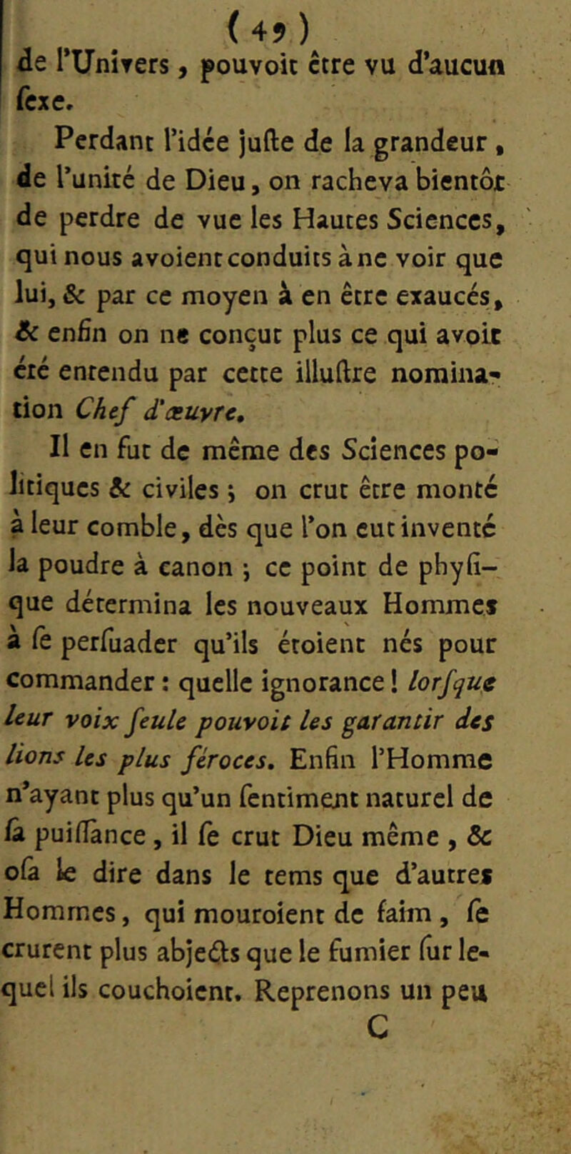 de rUniters, pouvoic être vu d’aucun fcxe» Perdant l’idée jufte de la grandeur, de r unité de Dieu, on racheva bientôt de perdre de vue les Hautes Sciences, qui nous avoient conduits à ne voir que lui, & par ce moyen à en être exaucés, Jk enHn on ne conçut plus ce qui avoir été entendu par cette illuftre norainar tion Chef d'æuyrc. Il en fut de meme des Sciences po- litiques & civiles j on crut être monté a leur comble, dès que l’on eut inventé la poudre à canon ; ce point de phyfî- que détermina les nouveaux Hommcî a fe perfuader qu’ils étoient nés pour commander : quelle ignorance ! lorfqug leur voix feule pouvoit les garantir des lions les plus féroces. Enfin l’Homme n’ayant plus qu’un fentiment naturel de /â puifiànce, il Ce crut Dieu même , & ofa le dire dans le tems que d’autref Hommes, qui mouroient de faim , fe crurent plus abjeéis que le fumier fiir le- quel ils couchoient. Reprenons un peu C