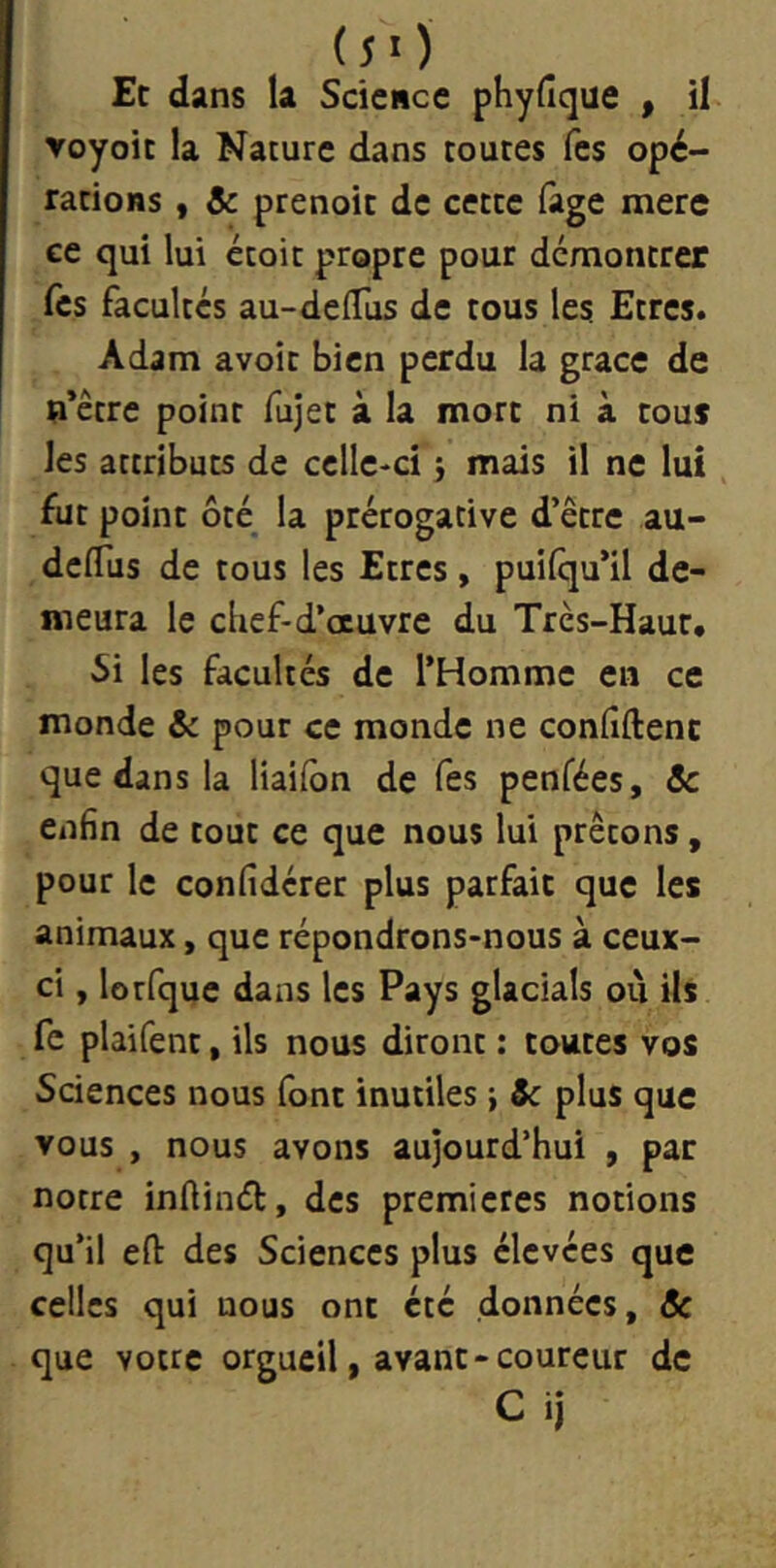 (J>) Et dans la Science phyfîque , il voyoic la Nature dans toutes Tes opé- rations , & prenoit de cette fage mere ee qui lui étoit propre pour démontrer fes facultés au-deiïus de tous les Etres. Adam avoir bien perdu la grâce de n’être point fujet à la mort ni à tous les attributs de celle-ci j mais il ne lui fut point ôté la prérogative d’être au- delTus de tous les Etres, puilqu’il de- meura le chef-d’oeuvre du Très-Haut. 5i les facultés de l’Homme en ce monde & pour ce monde ne conhftenc que dans la liailbn de fes penfées, 3c enfin de tout ce que nous lui prêtons, pour le confidérer plus parfait que les animaux, que répondrons-nous à ceux- ci , lorfque dans les Pays glacials où ils fc plaifent, ils nous diront : toutes vos Sciences nous font inutiles} Sc plus que vous , nous avons aujourd’hui , par notre infiind, des premières notions qu’il efl: des Sciences plus élevées que celles qui nous ont été données, Sc que votre orgueil, avant-coureur de C ij